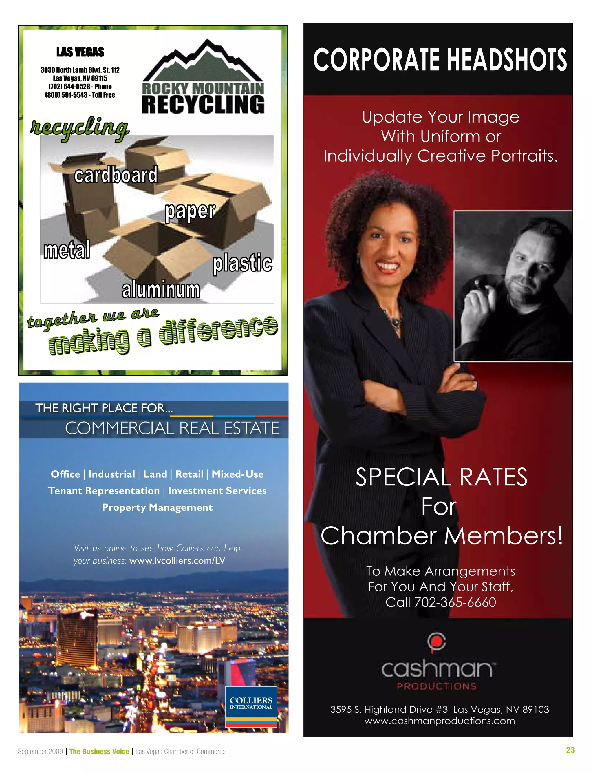 23September 2009 | The Business Voice | Las Vegas Chamber of Commerce
3595 S. Highland Drive #3 Las Vegas, NV 89103
www.cashmanproductions.com
To Make Arrangements
For You And Your Staff,
Call 702-365-6660
SPECIAL RATES
For
Chamber Members!
Update Your Image
With Uniform or
Individually Creative Portraits.
CORPORATE HEADSHOTS
Office | Industrial | Land | Retail | Mixed-Use
Tenant Representation | Investment Services
Property Management
Visit us online to see how Colliers can help
your business: www.lvcolliers.com/LV
CommerCial real estate
the Right PLace foR...
LAS VEGAS
3030 North Lamb Blvd. St. 112
Las Vegas, NV 89115
(702) 644-0528 - Phone
(800) 591-5543 - Toll Free
 