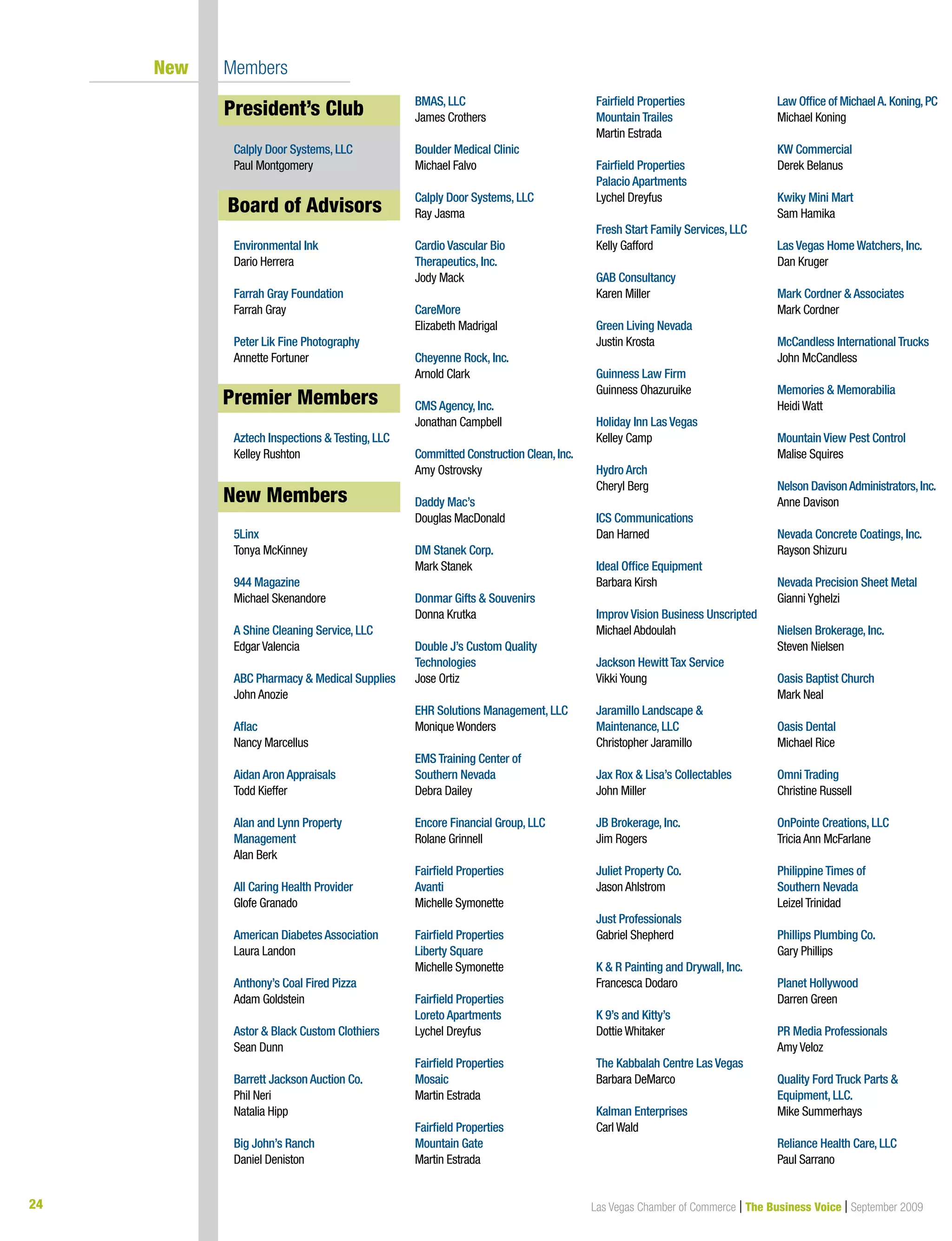 24 Las Vegas Chamber of Commerce | The Business Voice | September 2009
New Members
President’s Club
Calply Door Systems, LLC
Paul Montgomery
Board of Advisors
Environmental Ink
Dario Herrera
Farrah Gray Foundation
Farrah Gray
Peter Lik Fine Photography
Annette Fortuner
premier Members
Aztech Inspections  Testing, LLC
Kelley Rushton
New Members
5Linx
Tonya McKinney
944 Magazine
Michael Skenandore
A Shine Cleaning Service, LLC
Edgar Valencia
ABC Pharmacy  Medical Supplies
John Anozie
Aflac
Nancy Marcellus
Aidan Aron Appraisals
Todd Kieffer
Alan and Lynn Property
Management
Alan Berk
All Caring Health Provider
Glofe Granado
American Diabetes Association
Laura Landon
Anthony’s Coal Fired Pizza
Adam Goldstein
Astor  Black Custom Clothiers
Sean Dunn
Barrett Jackson Auction Co.
Phil Neri
Natalia Hipp
Big John’s Ranch
Daniel Deniston
BMAS, LLC
James Crothers
Boulder Medical Clinic
Michael Falvo
Calply Door Systems, LLC
Ray Jasma
Cardio Vascular Bio
Therapeutics, Inc.
Jody Mack
CareMore
Elizabeth Madrigal
Cheyenne Rock, Inc.
Arnold Clark
CMS Agency, Inc.
Jonathan Campbell
Committed Construction Clean,Inc.
Amy Ostrovsky
Daddy Mac’s
Douglas MacDonald
DM Stanek Corp.
Mark Stanek
Donmar Gifts  Souvenirs
Donna Krutka
Double J’s Custom Quality
Technologies
Jose Ortiz
EHR Solutions Management, LLC
Monique Wonders
EMS Training Center of
Southern Nevada
Debra Dailey
Encore Financial Group, LLC
Rolane Grinnell
Fairfield Properties
Avanti
Michelle Symonette
Fairfield Properties
Liberty Square
Michelle Symonette
Fairfield Properties
Loreto Apartments
Lychel Dreyfus
Fairfield Properties
Mosaic
Martin Estrada
Fairfield Properties
Mountain Gate
Martin Estrada
Fairfield Properties
Mountain Trailes
Martin Estrada
Fairfield Properties
Palacio Apartments
Lychel Dreyfus
Fresh Start Family Services, LLC
Kelly Gafford
GAB Consultancy
Karen Miller
Green Living Nevada
Justin Krosta
Guinness Law Firm
Guinness Ohazuruike
Holiday Inn Las Vegas
Kelley Camp
Hydro Arch
Cheryl Berg
ICS Communications
Dan Harned
Ideal Office Equipment
Barbara Kirsh
Improv Vision Business Unscripted
Michael Abdoulah
Jackson Hewitt Tax Service
Vikki Young
Jaramillo Landscape 
Maintenance, LLC
Christopher Jaramillo
Jax Rox  Lisa’s Collectables
John Miller
JB Brokerage, Inc.
Jim Rogers
Juliet Property Co.
Jason Ahlstrom
Just Professionals
Gabriel Shepherd
K  R Painting and Drywall, Inc.
Francesca Dodaro
K 9’s and Kitty’s
Dottie Whitaker
The Kabbalah Centre Las Vegas
Barbara DeMarco
Kalman Enterprises
Carl Wald
Law Office of MichaelA. Koning,PC
Michael Koning
KW Commercial
Derek Belanus
Kwiky Mini Mart
Sam Hamika
Las Vegas Home Watchers, Inc.
Dan Kruger
Mark Cordner  Associates
Mark Cordner
McCandless International Trucks
John McCandless
Memories  Memorabilia
Heidi Watt
Mountain View Pest Control
Malise Squires
Nelson DavisonAdministrators,Inc.
Anne Davison
Nevada Concrete Coatings, Inc.
Rayson Shizuru
Nevada Precision Sheet Metal
Gianni Yghelzi
Nielsen Brokerage, Inc.
Steven Nielsen
Oasis Baptist Church
Mark Neal
Oasis Dental
Michael Rice
Omni Trading
Christine Russell
OnPointe Creations, LLC
Tricia Ann McFarlane
Philippine Times of
Southern Nevada
Leizel Trinidad
Phillips Plumbing Co.
Gary Phillips
Planet Hollywood
Darren Green
PR Media Professionals
Amy Veloz
Quality Ford Truck Parts 
Equipment, LLC.
Mike Summerhays
Reliance Health Care, LLC
Paul Sarrano
New Members
Board of Advisors
President’s Club
Premier Members
 