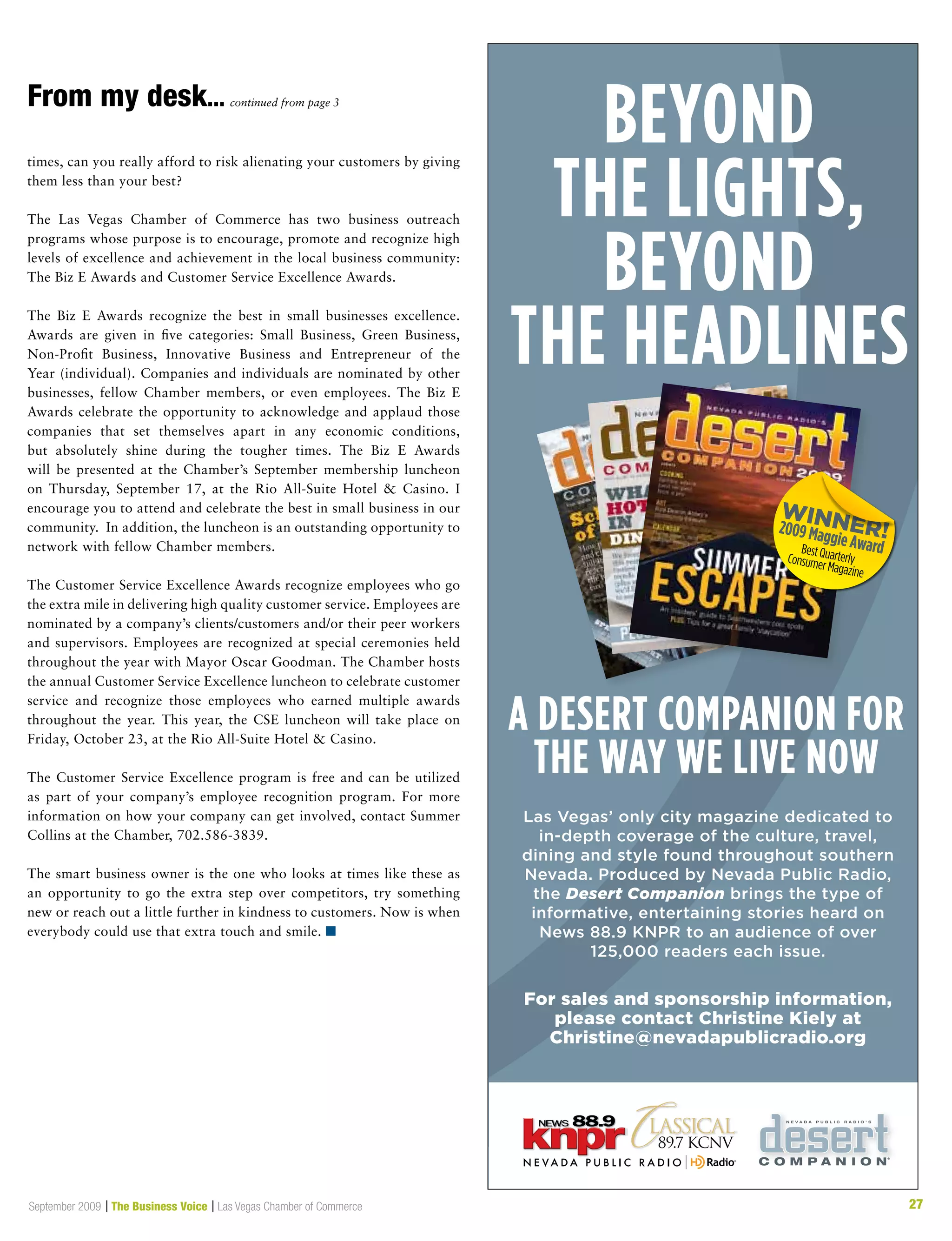 27September 2009 | The Business Voice | Las Vegas Chamber of Commerce 27
Las Vegas’ only city magazine dedicated to
in-depth coverage of the culture, travel,
dining and style found throughout southern
Nevada. Produced by Nevada Public Radio,
the Desert Companion brings the type of
informative, entertaining stories heard on
News 88.9 KNPR to an audience of over
125,000 readers each issue.
For sales and sponsorship information,
please contact Christine Kiely at
Christine@nevadapublicradio.org
Beyond
the lights,
Beyond
the headlines
a desert companion for
the way we live now
times, can you really afford to risk alienating your customers by giving
them less than your best?
The Las Vegas Chamber of Commerce has two business outreach
programs whose purpose is to encourage, promote and recognize high
levels of excellence and achievement in the local business community:
The Biz E Awards and Customer Service Excellence Awards.
The Biz E Awards recognize the best in small businesses excellence.
Awards are given in five categories: Small Business, Green Business,
Non-Profit Business, Innovative Business and Entrepreneur of the
Year (individual). Companies and individuals are nominated by other
businesses, fellow Chamber members, or even employees. The Biz E
Awards celebrate the opportunity to acknowledge and applaud those
companies that set themselves apart in any economic conditions,
but absolutely shine during the tougher times. The Biz E Awards
will be presented at the Chamber’s September membership luncheon
on Thursday, September 17, at the Rio All-Suite Hotel  Casino. I
encourage you to attend and celebrate the best in small business in our
community. In addition, the luncheon is an outstanding opportunity to
network with fellow Chamber members.
The Customer Service Excellence Awards recognize employees who go
the extra mile in delivering high quality customer service. Employees are
nominated by a company’s clients/customers and/or their peer workers
and supervisors. Employees are recognized at special ceremonies held
throughout the year with Mayor Oscar Goodman. The Chamber hosts
the annual Customer Service Excellence luncheon to celebrate customer
service and recognize those employees who earned multiple awards
throughout the year. This year, the CSE luncheon will take place on
Friday, October 23, at the Rio All-Suite Hotel  Casino.
The Customer Service Excellence program is free and can be utilized
as part of your company’s employee recognition program. For more
information on how your company can get involved, contact Summer
Collins at the Chamber, 702.586-3839.
The smart business owner is the one who looks at times like these as
an opportunity to go the extra step over competitors, try something
new or reach out a little further in kindness to customers. Now is when
everybody could use that extra touch and smile. n
From my desk... continued from page 3
 