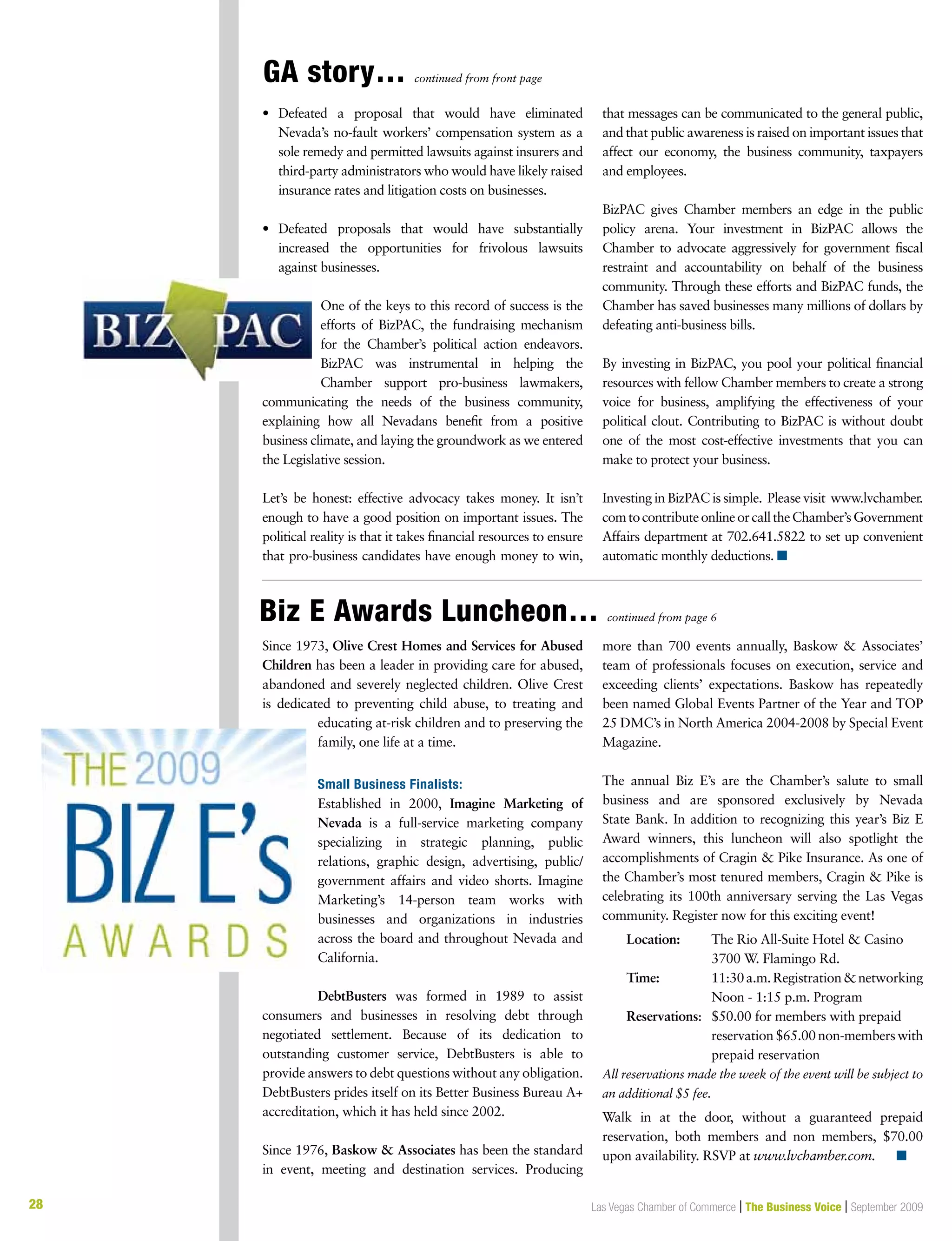 28 Las Vegas Chamber of Commerce | The Business Voice | September 2009
GA story… continued from front page
Biz E Awards Luncheon… continued from page 6
28
•	 Defeated a proposal that would have eliminated
Nevada’s no-fault workers’ compensation system as a
sole remedy and permitted lawsuits against insurers and
third-party administrators who would have likely raised
insurance rates and litigation costs on businesses.
•	 Defeated proposals that would have substantially
increased the opportunities for frivolous lawsuits
against businesses.
One of the keys to this record of success is the
efforts of BizPAC, the fundraising mechanism
for the Chamber’s political action endeavors.
BizPAC was instrumental in helping the
Chamber support pro-business lawmakers,
communicating the needs of the business community,
explaining how all Nevadans benefit from a positive
business climate, and laying the groundwork as we entered
the Legislative session.
Let’s be honest: effective advocacy takes money. It isn’t
enough to have a good position on important issues. The
political reality is that it takes financial resources to ensure
that pro-business candidates have enough money to win,
that messages can be communicated to the general public,
and that public awareness is raised on important issues that
affect our economy, the business community, taxpayers
and employees.
BizPAC gives Chamber members an edge in the public
policy arena. Your investment in BizPAC allows the
Chamber to advocate aggressively for government fiscal
restraint and accountability on behalf of the business
community. Through these efforts and BizPAC funds, the
Chamber has saved businesses many millions of dollars by
defeating anti-business bills.
By investing in BizPAC, you pool your political financial
resources with fellow Chamber members to create a strong
voice for business, amplifying the effectiveness of your
political clout. Contributing to BizPAC is without doubt
one of the most cost-effective investments that you can
make to protect your business.
Investing in BizPAC is simple. Please visit www.lvchamber.
comtocontributeonlineorcalltheChamber’sGovernment
Affairs department at 702.641.5822 to set up convenient
automatic monthly deductions. n
Since 1973, Olive Crest Homes and Services for Abused
Children has been a leader in providing care for abused,
abandoned and severely neglected children. Olive Crest
is dedicated to preventing child abuse, to treating and
educating at-risk children and to preserving the
family, one life at a time.
Small Business Finalists:
Established in 2000, Imagine Marketing of
Nevada is a full-service marketing company
specializing in strategic planning, public
relations, graphic design, advertising, public/
government affairs and video shorts. Imagine
Marketing’s 14-person team works with
businesses and organizations in industries
across the board and throughout Nevada and
California.
DebtBusters was formed in 1989 to assist
consumers and businesses in resolving debt through
negotiated settlement. Because of its dedication to
outstanding customer service, DebtBusters is able to
provide answers to debt questions without any obligation.
DebtBusters prides itself on its Better Business Bureau A+
accreditation, which it has held since 2002.
Since 1976, Baskow  Associates has been the standard
in event, meeting and destination services. Producing
more than 700 events annually, Baskow  Associates’
team of professionals focuses on execution, service and
exceeding clients’ expectations. Baskow has repeatedly
been named Global Events Partner of the Year and TOP
25 DMC’s in North America 2004-2008 by Special Event
Magazine.
The annual Biz E’s are the Chamber’s salute to small
business and are sponsored exclusively by Nevada
State Bank. In addition to recognizing this year’s Biz E
Award winners, this luncheon will also spotlight the
accomplishments of Cragin  Pike Insurance. As one of
the Chamber’s most tenured members, Cragin  Pike is
celebrating its 100th anniversary serving the Las Vegas
community. Register now for this exciting event!
	 Location:	 The Rio All-Suite Hotel  Casino
		 3700 W. Flamingo Rd.
	 Time:	 11:30a.m.Registrationnetworking
		 Noon - 1:15 p.m. Program
	 Reservations: 	 $50.00 for members with prepaid 	
	 	 reservation$65.00non-memberswith
		 prepaid reservation
All reservations made the week of the event will be subject to
an additional $5 fee.
Walk in at the door, without a guaranteed prepaid
reservation, both members and non members, $70.00
upon availability. RSVP at www.lvchamber.com. n
 
