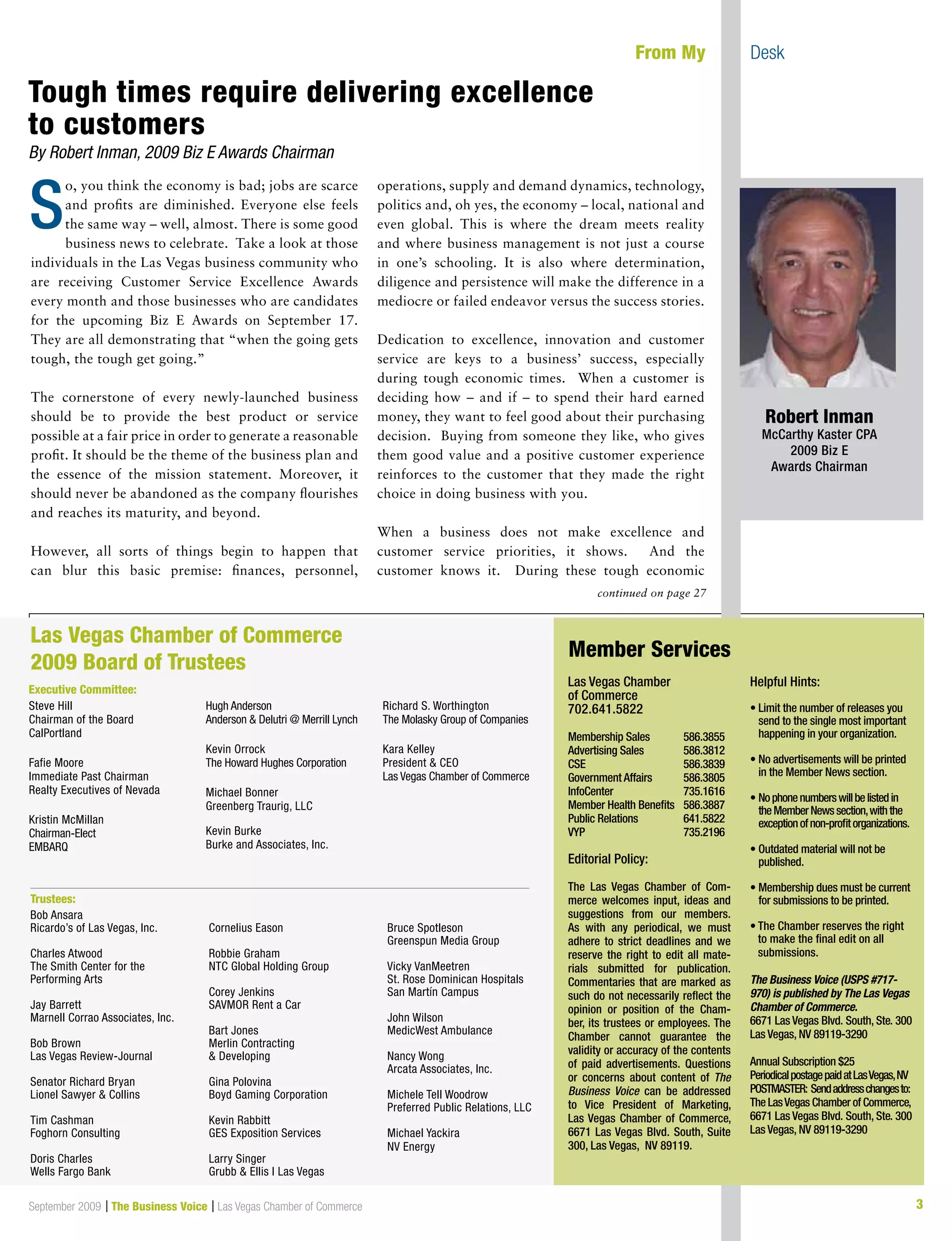 3September 2009 | The Business Voice | Las Vegas Chamber of Commerce
o, you think the economy is bad; jobs are scarce
and profits are diminished. Everyone else feels
the same way – well, almost. There is some good
business news to celebrate. Take a look at those
individuals in the Las Vegas business community who
are receiving Customer Service Excellence Awards
every month and those businesses who are candidates
for the upcoming Biz E Awards on September 17.
They are all demonstrating that “when the going gets
tough, the tough get going.”
The cornerstone of every newly-launched business
should be to provide the best product or service
possible at a fair price in order to generate a reasonable
profit. It should be the theme of the business plan and
the essence of the mission statement. Moreover, it
should never be abandoned as the company flourishes
and reaches its maturity, and beyond.
However, all sorts of things begin to happen that
can blur this basic premise: finances, personnel,
operations, supply and demand dynamics, technology,
politics and, oh yes, the economy – local, national and
even global. This is where the dream meets reality
and where business management is not just a course
in one’s schooling. It is also where determination,
diligence and persistence will make the difference in a
mediocre or failed endeavor versus the success stories.
Dedication to excellence, innovation and customer
service are keys to a business’ success, especially
during tough economic times. When a customer is
deciding how – and if – to spend their hard earned
money, they want to feel good about their purchasing
decision. Buying from someone they like, who gives
them good value and a positive customer experience
reinforces to the customer that they made the right
choice in doing business with you.
When a business does not make excellence and
customer service priorities, it shows. And the
customer knows it. During these tough economic
continued on page 27
	 From My 	 Desk
Las Vegas Chamber
of Commerce
702.641.5822
Membership Sales	 586.3855
Advertising Sales	 586.3812
CSE			 586.3839
Government Affairs	 586.3805
InfoCenter		 735.1616
Member Health Benefits	 586.3887
Public Relations	 641.5822
VYP			 735.2196
Editorial Policy:
The Las Vegas Chamber of Com-
merce welcomes input, ideas and
suggestions from our members.
As with any periodical, we must
adhere to strict deadlines and we
reserve the right to edit all mate-
rials submitted for publication.
Commentaries that are marked as
such do not necessarily reflect the
opinion or position of the Cham-
ber, its trustees or employees. The
Chamber cannot guarantee the
validity or accuracy of the contents
of paid advertisements. Questions
or concerns about content of The
Business Voice can be addressed
to Vice President of Marketing,
Las Vegas Chamber of Commerce,
6671 Las Vegas Blvd. South, Suite
300, Las Vegas, NV 89119.
Helpful Hints:
• Limit the number of releases you
send to the single most important
happening in your organization.
• No advertisements will be printed
in the Member News section.
• Nophonenumberswillbelistedin
theMemberNewssection,withthe
exceptionofnon-profitorganizations.
• Outdated material will not be
published.
• Membership dues must be current
for submissions to be printed.
	
• The Chamber reserves the right
to make the final edit on all
submissions.
The Business Voice (USPS #717-
970) is published by The Las Vegas
Chamber of Commerce.
6671 Las Vegas Blvd. South, Ste. 300
Las Vegas, NV 89119-3290
Annual Subscription $25
PeriodicalpostagepaidatLasVegas,NV
POSTMASTER: Sendaddresschangesto:
The LasVegas Chamber of Commerce,
6671 Las Vegas Blvd. South, Ste. 300
Las Vegas, NV 89119-3290
Member Services
Steve Hill
Chairman of the Board
CalPortland
Fafie Moore
Immediate Past Chairman
Realty Executives of Nevada
Kristin McMillan
Chairman-Elect
EMBARQ
Hugh Anderson
Anderson  Delutri @ Merrill Lynch
Kevin Orrock
The Howard Hughes Corporation
Michael Bonner
Greenberg Traurig, LLC
Kevin Burke
Burke and Associates, Inc.
Richard S. Worthington
The Molasky Group of Companies
Kara Kelley
President  CEO
Las Vegas Chamber of Commerce
Las Vegas Chamber of Commerce
2009 Board of Trustees
Executive Committee:
Trustees:
Bob Ansara
Ricardo’s of Las Vegas, Inc.
Charles Atwood
The Smith Center for the
Performing Arts
Jay Barrett
Marnell Corrao Associates, Inc.
Bob Brown
Las Vegas Review-Journal
Senator Richard Bryan
Lionel Sawyer  Collins
Tim Cashman
Foghorn Consulting
Doris Charles
Wells Fargo Bank
Cornelius Eason
Robbie Graham
NTC Global Holding Group
Corey Jenkins
SAVMOR Rent a Car
Bart Jones
Merlin Contracting
 Developing
Gina Polovina
Boyd Gaming Corporation
Kevin Rabbitt
GES Exposition Services
Larry Singer
Grubb  Ellis l Las Vegas
Bruce Spotleson
Greenspun Media Group
Vicky VanMeetren
St. Rose Dominican Hospitals
San Martín Campus
John Wilson
MedicWest Ambulance
Nancy Wong
Arcata Associates, Inc.
Michele Tell Woodrow
Preferred Public Relations, LLC
Michael Yackira
NV Energy
Tough times require delivering excellence
to customers
By Robert Inman, 2009 Biz E Awards Chairman
S
Robert Inman
McCarthy Kaster CPA
2009 Biz E
Awards Chairman
 