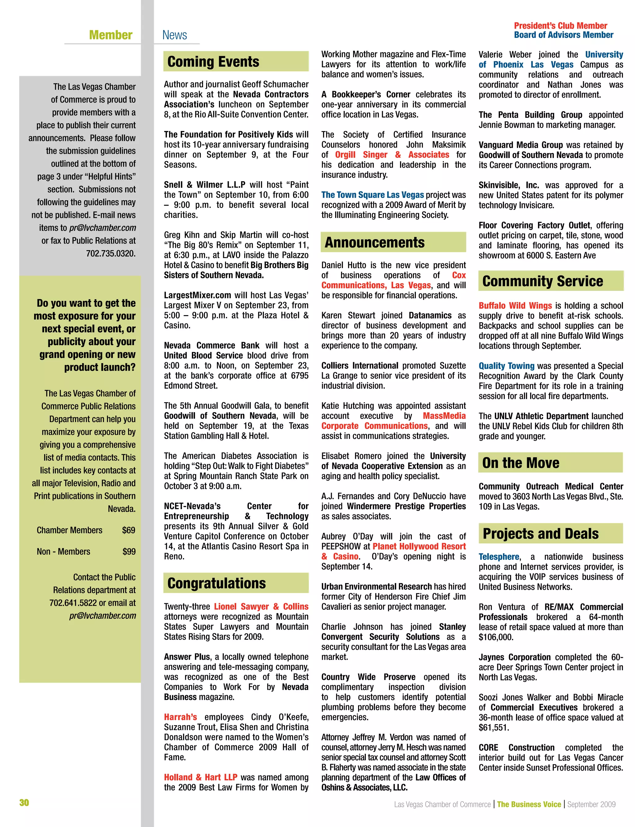 30 Las Vegas Chamber of Commerce | The Business Voice | September 2009
Coming Events
Author and journalist Geoff Schumacher
will speak at the Nevada Contractors
Association’s luncheon on September
8, at the Rio All-Suite Convention Center.
The Foundation for Positively Kids will
host its 10-year anniversary fundraising
dinner on September 9, at the Four
Seasons.
Snell  Wilmer L.L.P will host “Paint
the Town” on September 10, from 6:00
– 9:00 p.m. to benefit several local
charities.
Greg Kihn and Skip Martin will co-host
“The Big 80’s Remix” on September 11,
at 6:30 p.m., at LAVO inside the Palazzo
Hotel  Casino to benefit Big Brothers Big
Sisters of Southern Nevada.
LargestMixer.com will host Las Vegas’
Largest Mixer V on September 23, from
5:00 – 9:00 p.m. at the Plaza Hotel 
Casino.
Nevada Commerce Bank will host a
United Blood Service blood drive from
8:00 a.m. to Noon, on September 23,
at the bank’s corporate office at 6795
Edmond Street.
The 5th Annual Goodwill Gala, to benefit
Goodwill of Southern Nevada, will be
held on September 19, at the Texas
Station Gambling Hall  Hotel.
The American Diabetes Association is
holding “Step Out:Walk to Fight Diabetes”
at Spring Mountain Ranch State Park on
October 3 at 9:00 a.m.
NCET-Nevada’s Center for
Entrepreneurship  Technology
presents its 9th Annual Silver  Gold
Venture Capitol Conference on October
14, at the Atlantis Casino Resort Spa in
Reno.
Congratulations
Twenty-three Lionel Sawyer  Collins
attorneys were recognized as Mountain
States Super Lawyers and Mountain
States Rising Stars for 2009.
Answer Plus, a locally owned telephone
answering and tele-messaging company,
was recognized as one of the Best
Companies to Work For by Nevada
Business magazine.
Harrah’s employees Cindy O’Keefe,
Suzanne Trout, Elisa Shen and Christina
Donaldson were named to the Women’s
Chamber of Commerce 2009 Hall of
Fame.
Holland  Hart LLP was named among
the 2009 Best Law Firms for Women by
Working Mother magazine and Flex-Time
Lawyers for its attention to work/life
balance and women’s issues.
A Bookkeeper’s Corner celebrates its
one-year anniversary in its commercial
office location in Las Vegas.
The Society of Certified Insurance
Counselors honored John Maksimik
of Orgill Singer  Associates for
his dedication and leadership in the
insurance industry.
The Town Square Las Vegas project was
recognized with a 2009 Award of Merit by
the Illuminating Engineering Society.
Announcements
Daniel Hutto is the new vice president
of business operations of Cox
Communications, Las Vegas, and will
be responsible for financial operations.
Karen Stewart joined Datanamics as
director of business development and
brings more than 20 years of industry
experience to the company.
Colliers International promoted Suzette
La Grange to senior vice president of its
industrial division.
Katie Hutching was appointed assistant
account executive by MassMedia
Corporate Communications, and will
assist in communications strategies.
Elisabet Romero joined the University
of Nevada Cooperative Extension as an
aging and health policy specialist.
A.J. Fernandes and Cory DeNuccio have
joined Windermere Prestige Properties
as sales associates.
Aubrey O’Day will join the cast of
PEEPSHOW at Planet Hollywood Resort
 Casino. O’Day’s opening night is
September 14.
Urban Environmental Research has hired
former City of Henderson Fire Chief Jim
Cavalieri as senior project manager.
Charlie Johnson has joined Stanley
Convergent Security Solutions as a
security consultant for the Las Vegas area
market.
Country Wide Proserve opened its
complimentary inspection division
to help customers identify potential
plumbing problems before they become
emergencies.
Attorney Jeffrey M. Verdon was named of
counsel,attorney Jerry M. Hesch was named
senior special tax counsel and attorney Scott
B. Flaherty was named associate in the state
planning department of the Law Offices of
Oshins  Associates,LLC.
Valerie Weber joined the University
of Phoenix Las Vegas Campus as
community relations and outreach
coordinator and Nathan Jones was
promoted to director of enrollment.
The Penta Building Group appointed
Jennie Bowman to marketing manager.
Vanguard Media Group was retained by
Goodwill of Southern Nevada to promote
its Career Connections program.
Skinvisible, Inc. was approved for a
new United States patent for its polymer
technology Invisicare.
Floor Covering Factory Outlet, offering
outlet pricing on carpet, tile, stone, wood
and laminate flooring, has opened its
showroom at 6000 S. Eastern Ave
Community Service
Buffalo Wild Wings is holding a school
supply drive to benefit at-risk schools.
Backpacks and school supplies can be
dropped off at all nine Buffalo Wild Wings
locations through September.
Quality Towing was presented a Special
Recognition Award by the Clark County
Fire Department for its role in a training
session for all local fire departments.
The UNLV Athletic Department launched
the UNLV Rebel Kids Club for children 8th
grade and younger.
On the Move
Community Outreach Medical Center
moved to 3603 North Las Vegas Blvd., Ste.
109 in Las Vegas.
Projects  Deals
Telesphere, a nationwide business
phone and Internet services provider, is
acquiring the VOIP services business of
United Business Networks.
Ron Ventura of RE/MAX Commercial
Professionals brokered a 64-month
lease of retail space valued at more than
$106,000.
Jaynes Corporation completed the 60-
acre Deer Springs Town Center project in
North Las Vegas.
Soozi Jones Walker and Bobbi Miracle
of Commercial Executives brokered a
36-month lease of office space valued at
$61,551.
CORE Construction completed the
interior build out for Las Vegas Cancer
Center inside Sunset Professional Offices.
The Las Vegas Chamber
of Commerce is proud to
provide members with a
place to publish their current
announcements. Please follow
the submission guidelines
outlined at the bottom of
page 3 under “Helpful Hints”
section. Submissions not
following the guidelines may
not be published. E-mail news
items to pr@lvchamber.com
or fax to Public Relations at
702.735.0320.
President’s Club Member
Board of Advisors Member	 Member 	 News
On the Move
Do you want to get the
most exposure for your
next special event, or
publicity about your
grand opening or new
product launch?
The Las Vegas Chamber of
Commerce Public Relations
Department can help you
maximize your exposure by
giving you a comprehensive
list of media contacts. This
list includes key contacts at
all major Television, Radio and
Print publications in Southern
Nevada.
Chamber Members	 $69	
	
Non - Members 	 $99
Contact the Public
Relations department at
702.641.5822 or email at
pr@lvchamber.com
Community Service
Congratulations
Coming Events
Announcements
Projects and Deals
 