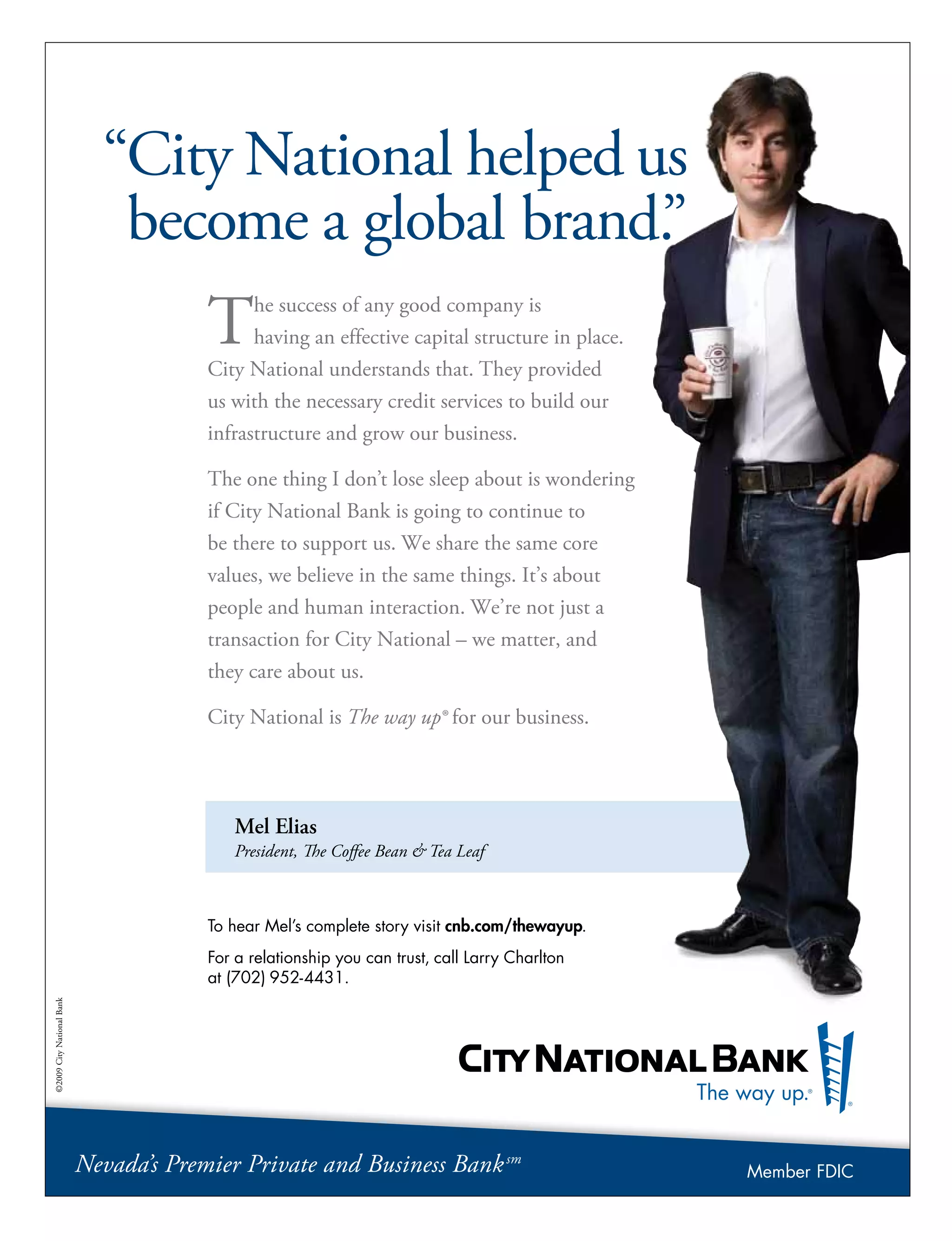 Mel Elias
President, The Coffee Bean  Tea Leaf
“City National helped us
become a global brand.”
The success of any good company is
having an effective capital structure in place.
City National understands that. They provided
us with the necessary credit services to build our
infrastructure and grow our business.
The one thing I don’t lose sleep about is wondering
if City National Bank is going to continue to
be there to support us. We share the same core
values, we believe in the same things. It’s about
people and human interaction. We’re not just a
transaction for City National – we matter, and
they care about us.
City National is The way up® for our business.
To hear Mel’s complete story visit cnb.com/thewayup.
For a relationship you can trust, call Larry Charlton
at (702) 952-4431.
©2009CityNationalBank
Nevada’s Premier Private and Business Banksm
Member FDIC
 