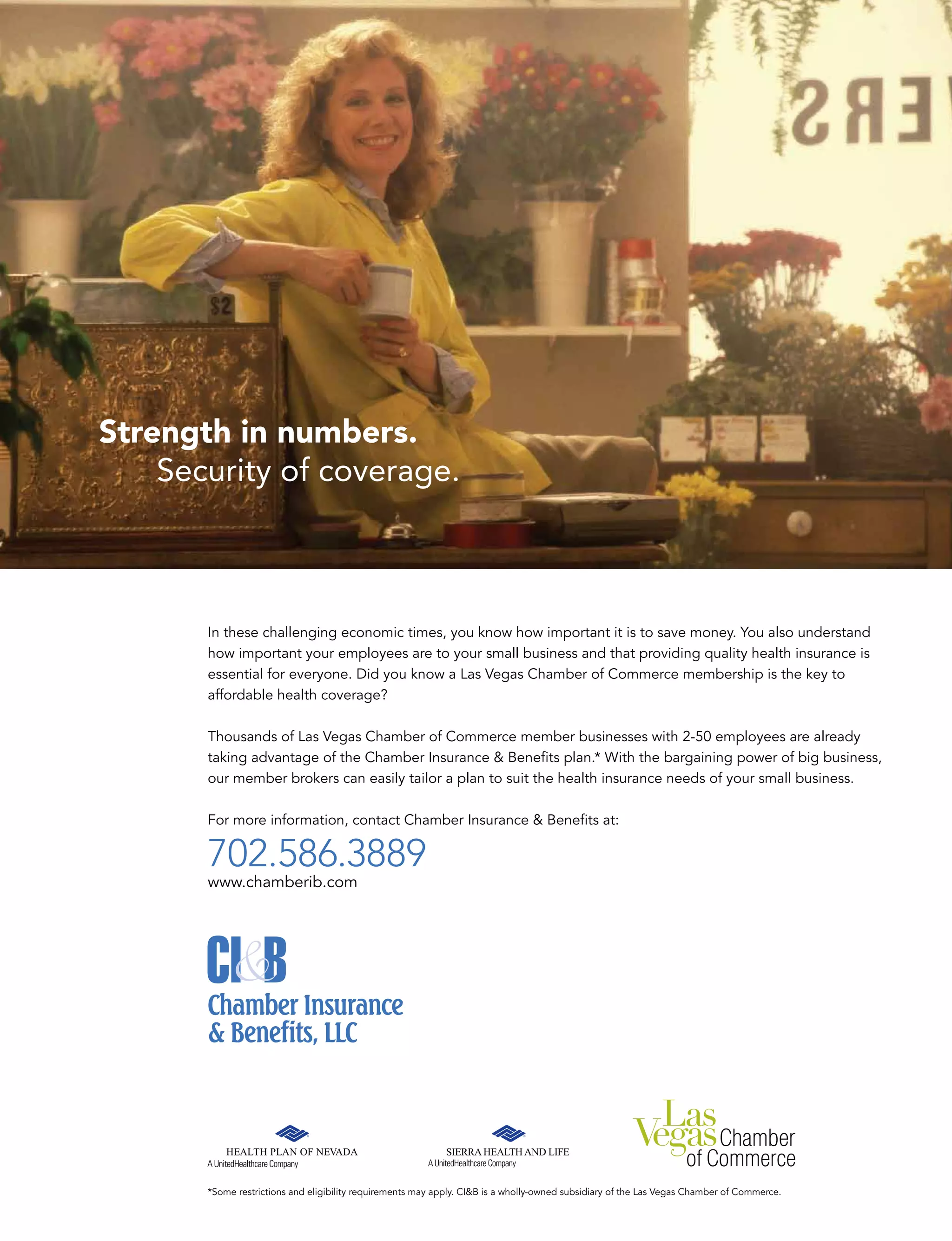 Strength in numbers.
Security of coverage.
In these challenging economic times, you know how important it is to save money. You also understand
how important your employees are to your small business and that providing quality health insurance is
essential for everyone. Did you know a Las Vegas Chamber of Commerce membership is the key to
affordable health coverage?
Thousands of Las Vegas Chamber of Commerce member businesses with 2-50 employees are already
taking advantage of the Chamber Insurance  Beneﬁts plan.* With the bargaining power of big business,
our member brokers can easily tailor a plan to suit the health insurance needs of your small business.
For more information, contact Chamber Insurance  Beneﬁts at:
702.586.3889
www.chamberib.com
*Some restrictions and eligibility requirements may apply. CIB is a wholly owned subsidiary of the Las Vegas Chamber of Commerce.
 