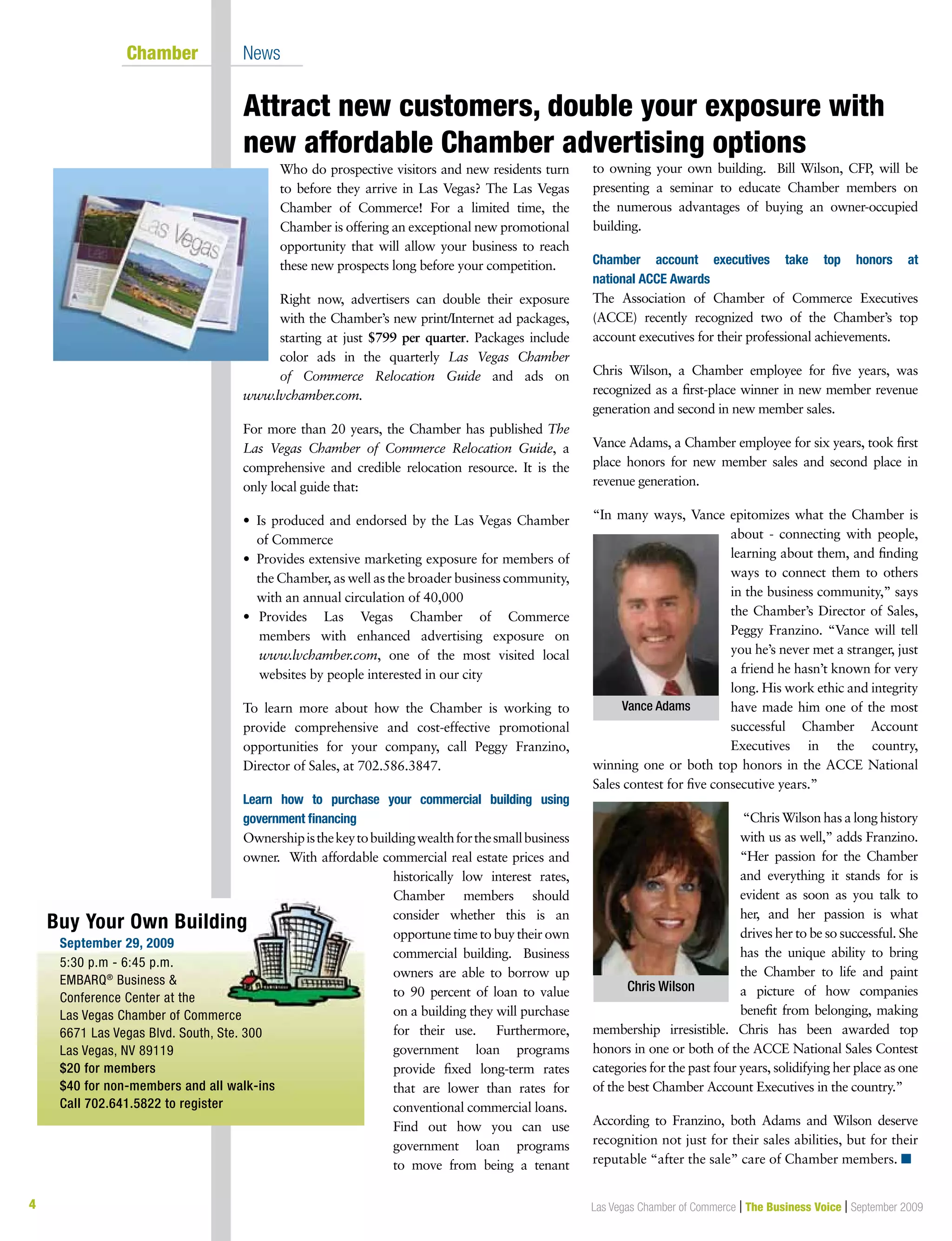 4 Las Vegas Chamber of Commerce | The Business Voice | September 2009
Attract new customers, double your exposure with
new affordable Chamber advertising options
	 Chamber	 News
Who do prospective visitors and new residents turn
to before they arrive in Las Vegas? The Las Vegas
Chamber of Commerce! For a limited time, the
Chamber is offering an exceptional new promotional
opportunity that will allow your business to reach
these new prospects long before your competition.
Right now, advertisers can double their exposure
with the Chamber’s new print/Internet ad packages,
starting at just $799 per quarter. Packages include
color ads in the quarterly Las Vegas Chamber
of Commerce Relocation Guide and ads on
www.lvchamber.com.
For more than 20 years, the Chamber has published The
Las Vegas Chamber of Commerce Relocation Guide, a
comprehensive and credible relocation resource. It is the
only local guide that:
•  Is produced and endorsed by the Las Vegas Chamber
of Commerce
•  Provides extensive marketing exposure for members of
the Chamber, as well as the broader business community,
with an annual circulation of 40,000
•	 Provides Las Vegas Chamber of Commerce
members with enhanced advertising exposure on
www.lvchamber.com, one of the most visited local
websites by people interested in our city
To learn more about how the Chamber is working to
provide comprehensive and cost-effective promotional
opportunities for your company, call Peggy Franzino,
Director of Sales, at 702.586.3847.
Learn how to purchase your commercial building using
government financing
Ownershipisthekeytobuildingwealthforthesmallbusiness
owner. With affordable commercial real estate prices and
historically low interest rates,
Chamber members should
consider whether this is an
opportune time to buy their own
commercial building. Business
owners are able to borrow up
to 90 percent of loan to value
on a building they will purchase
for their use. Furthermore,
government loan programs
provide fixed long-term rates
that are lower than rates for
conventional commercial loans.
Find out how you can use
government loan programs
to move from being a tenant
to owning your own building. Bill Wilson, CFP, will be
presenting a seminar to educate Chamber members on
the numerous advantages of buying an owner-occupied
building.
Chamber account executives take top honors at
national ACCE Awards
The Association of Chamber of Commerce Executives
(ACCE) recently recognized two of the Chamber’s top
account executives for their professional achievements.
Chris Wilson, a Chamber employee for five years, was
recognized as a first-place winner in new member revenue
generation and second in new member sales.
Vance Adams, a Chamber employee for six years, took first
place honors for new member sales and second place in
revenue generation.
“In many ways, Vance epitomizes what the Chamber is
about - connecting with people,
learning about them, and finding
ways to connect them to others
in the business community,” says
the Chamber’s Director of Sales,
Peggy Franzino. “Vance will tell
you he’s never met a stranger, just
a friend he hasn’t known for very
long. His work ethic and integrity
have made him one of the most
successful Chamber Account
Executives in the country,
winning one or both top honors in the ACCE National
Sales contest for five consecutive years.”
“Chris Wilson has a long history
with us as well,” adds Franzino.
“Her passion for the Chamber
and everything it stands for is
evident as soon as you talk to
her, and her passion is what
drives her to be so successful. She
has the unique ability to bring
the Chamber to life and paint
a picture of how companies
benefit from belonging, making
membership irresistible. Chris has been awarded top
honors in one or both of the ACCE National Sales Contest
categories for the past four years, solidifying her place as one
of the best Chamber Account Executives in the country.”
According to Franzino, both Adams and Wilson deserve
recognition not just for their sales abilities, but for their
reputable “after the sale” care of Chamber members. n
Chris Wilson
Vance Adams
Buy Your Own Building
	 September 29, 2009
	 5:30 p.m - 6:45 p.m.
	EMBARQ®
Business 
Conference Center at the
Las Vegas Chamber of Commerce
	 6671 Las Vegas Blvd. South, Ste. 300		
	 Las Vegas, NV 89119
	 $20 for members
	 $40 for non-members and all walk-ins
	 Call 702.641.5822 to register
 
