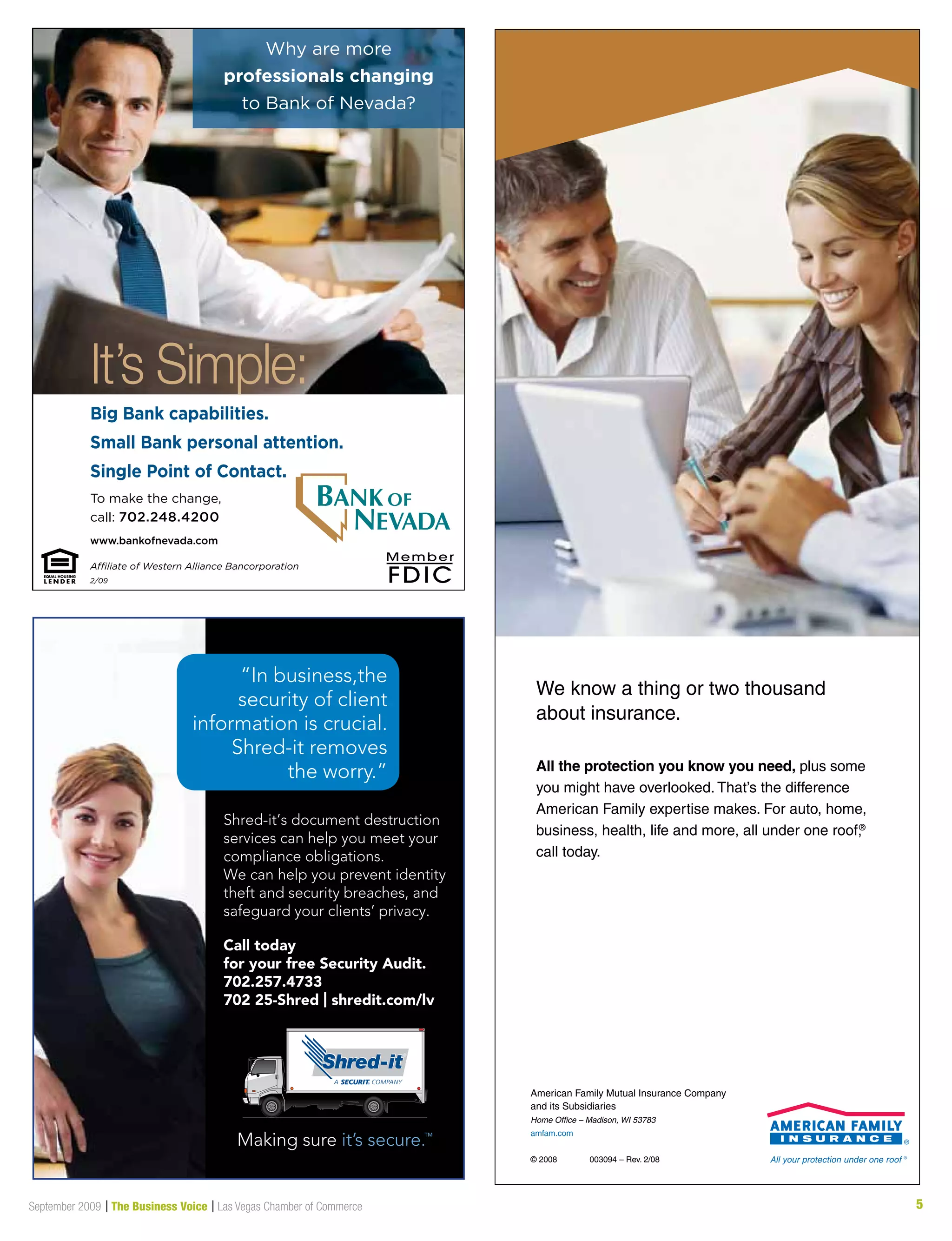 5September 2009 | The Business Voice | Las Vegas Chamber of Commerce
Why are more
professionals changing
to Bank of Nevada?
To make the change,
call: 702.248.4200
www.bankofnevada.com
It’s Simple:
Big Bank capabilities.
Small Bank personal attention.
Single Point of Contact.
Affiliate of Western Alliance Bancorporation
2/09
Shred-it’s document destruction
services can help you meet your
compliance obligations.
We can help you prevent identity
theft and security breaches, and
safeguard your clients’ privacy.
“In business,the
security of client
information is crucial.
Shred-it removes
the worry.”
Call today
for your free Security Audit.
702.257.4733
702 25-Shred | shredit.com/lv
All the protection you know you need, plus some
you might have overlooked. That’s the difference
American Family expertise makes. For auto, home,
business, health, life and more, all under one roof,®
call today.
We know a thing or two thousand
about insurance.
American Family Mutual Insurance Company
and its Subsidiaries
Home Office – Madison, WI 53783
amfam.com
© 2008 003094 – Rev. 2/08
 