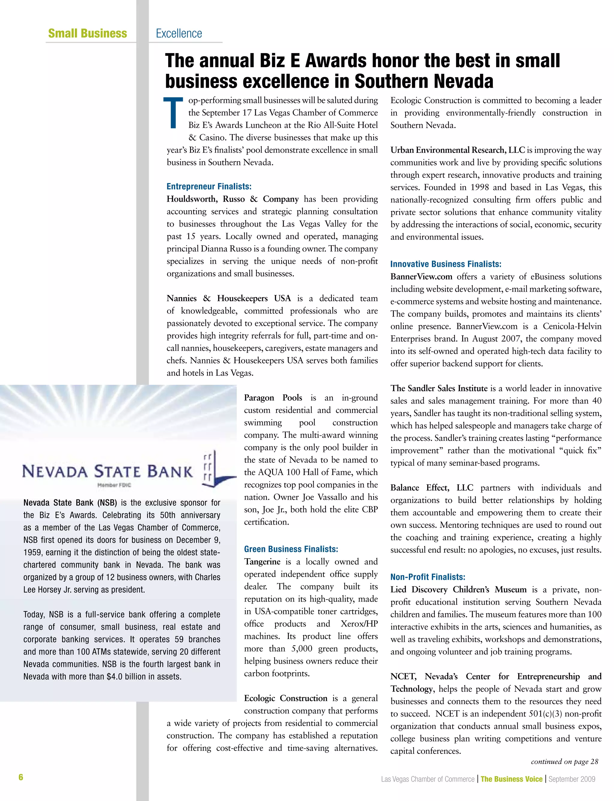 6 Las Vegas Chamber of Commerce | The Business Voice | September 2009
op-performing small businesses will be saluted during
the September 17 Las Vegas Chamber of Commerce
Biz E’s Awards Luncheon at the Rio All-Suite Hotel
 Casino. The diverse businesses that make up this
year’s Biz E’s finalists’ pool demonstrate excellence in small
business in Southern Nevada.
Entrepreneur Finalists:
Houldsworth, Russo  Company has been providing
accounting services and strategic planning consultation
to businesses throughout the Las Vegas Valley for the
past 15 years. Locally owned and operated, managing
principal Dianna Russo is a founding owner. The company
specializes in serving the unique needs of non-profit
organizations and small businesses.
Nannies  Housekeepers USA is a dedicated team
of knowledgeable, committed professionals who are
passionately devoted to exceptional service. The company
provides high integrity referrals for full, part-time and on-
call nannies, housekeepers, caregivers, estate managers and
chefs. Nannies  Housekeepers USA serves both families
and hotels in Las Vegas.
Paragon Pools is an in-ground
custom residential and commercial
swimming pool construction
company. The multi-award winning
company is the only pool builder in
the state of Nevada to be named to
the AQUA 100 Hall of Fame, which
recognizes top pool companies in the
nation. Owner Joe Vassallo and his
son, Joe Jr., both hold the elite CBP
certification.
Green Business Finalists:
Tangerine is a locally owned and
operated independent office supply
dealer. The company built its
reputation on its high-quality, made
in USA-compatible toner cartridges,
office products and Xerox/HP
machines. Its product line offers
more than 5,000 green products,
helping business owners reduce their
carbon footprints.
Ecologic Construction is a general
construction company that performs
a wide variety of projects from residential to commercial
construction. The company has established a reputation
for offering cost-effective and time-saving alternatives.
Ecologic Construction is committed to becoming a leader
in providing environmentally-friendly construction in
Southern Nevada.
Urban Environmental Research, LLC is improving the way
communities work and live by providing specific solutions
through expert research, innovative products and training
services. Founded in 1998 and based in Las Vegas, this
nationally-recognized consulting firm offers public and
private sector solutions that enhance community vitality
by addressing the interactions of social, economic, security
and environmental issues.
Innovative Business Finalists:
BannerView.com offers a variety of eBusiness solutions
including website development, e-mail marketing software,
e-commerce systems and website hosting and maintenance.
The company builds, promotes and maintains its clients’
online presence. BannerView.com is a Cenicola-Helvin
Enterprises brand. In August 2007, the company moved
into its self-owned and operated high-tech data facility to
offer superior backend support for clients.
The Sandler Sales Institute is a world leader in innovative
sales and sales management training. For more than 40
years, Sandler has taught its non-traditional selling system,
which has helped salespeople and managers take charge of
the process. Sandler’s training creates lasting “performance
improvement” rather than the motivational “quick fix”
typical of many seminar-based programs.
Balance Effect, LLC partners with individuals and
organizations to build better relationships by holding
them accountable and empowering them to create their
own success. Mentoring techniques are used to round out
the coaching and training experience, creating a highly
successful end result: no apologies, no excuses, just results.
Non-Profit Finalists:
Lied Discovery Children’s Museum is a private, non-
profit educational institution serving Southern Nevada
children and families. The museum features more than 100
interactive exhibits in the arts, sciences and humanities, as
well as traveling exhibits, workshops and demonstrations,
and ongoing volunteer and job training programs.
NCET, Nevada’s Center for Entrepreneurship and
Technology, helps the people of Nevada start and grow
businesses and connects them to the resources they need
to succeed. NCET is an independent 501(c)(3) non-profit
organization that conducts annual small business expos,
college business plan writing competitions and venture
capital conferences.
T
The annual Biz E Awards honor the best in small
business excellence in Southern Nevada
	 Small Business	 Excellence
Nevada State Bank (NSB) is the exclusive sponsor for
the Biz E’s Awards. Celebrating its 50th anniversary
as a member of the Las Vegas Chamber of Commerce,
NSB first opened its doors for business on December 9,
1959, earning it the distinction of being the oldest state-
chartered community bank in Nevada. The bank was
organized by a group of 12 business owners, with Charles
Lee Horsey Jr. serving as president.
Today, NSB is a full-service bank offering a complete
range of consumer, small business, real estate and
corporate banking services. It operates 59 branches
and more than 100 ATMs statewide, serving 20 different
Nevada communities. NSB is the fourth largest bank in
Nevada with more than $4.0 billion in assets.
continued on page 28
 