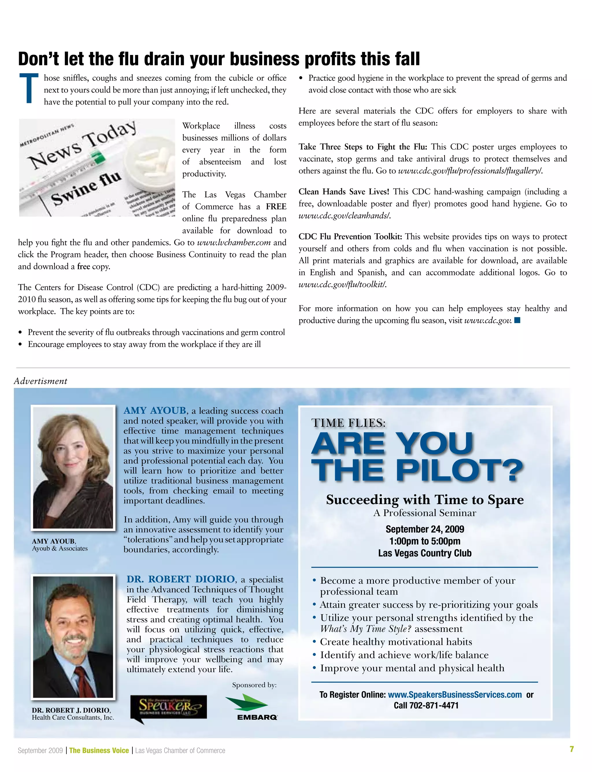 7September 2009 | The Business Voice | Las Vegas Chamber of Commerce
T
Advertisment
Don’t let the flu drain your business profits this fall
hose sniffles, coughs and sneezes coming from the cubicle or office
next to yours could be more than just annoying; if left unchecked, they
have the potential to pull your company into the red.
Workplace illness costs
businesses millions of dollars
every year in the form
of absenteeism and lost
productivity.
The Las Vegas Chamber
of Commerce has a FREE
online flu preparedness plan
available for download to
help you fight the flu and other pandemics. Go to www.lvchamber.com and
click the Program header, then choose Business Continuity to read the plan
and download a free copy.
The Centers for Disease Control (CDC) are predicting a hard-hitting 2009-
2010 flu season, as well as offering some tips for keeping the flu bug out of your
workplace. The key points are to:
•	 Prevent the severity of flu outbreaks through vaccinations and germ control
•	 Encourage employees to stay away from the workplace if they are ill
•	 Practice good hygiene in the workplace to prevent the spread of germs and
avoid close contact with those who are sick
Here are several materials the CDC offers for employers to share with
employees before the start of flu season:
Take Three Steps to Fight the Flu: This CDC poster urges employees to
vaccinate, stop germs and take antiviral drugs to protect themselves and
others against the flu. Go to www.cdc.gov/flu/professionals/flugallery/.
Clean Hands Save Lives! This CDC hand-washing campaign (including a
free, downloadable poster and flyer) promotes good hand hygiene. Go to
www.cdc.gov/cleanhands/.
CDC Flu Prevention Toolkit: This website provides tips on ways to protect
yourself and others from colds and flu when vaccination is not possible.
All print materials and graphics are available for download, are available
in English and Spanish, and can accommodate additional logos. Go to
www.cdc.gov/flu/toolkit/.
For more information on how you can help employees stay healthy and
productive during the upcoming flu season, visit www.cdc.gov. n
 