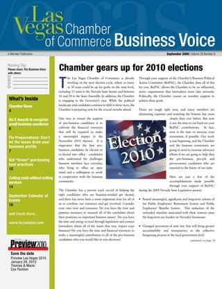 Business Voice
Routing Slip
Please share The Business Voice
with others
A Member Publication 	 September 2009 | Volume 29 Number 9
he Las Vegas Chamber of Commerce is already
working on the next election cycle, where as many
as 30 seats could be up for grabs on the state level,
including 11 seats in the Nevada State Senate and between
16 and 20 in the State Assembly. In addition, the Chamber
is engaging in the Governor’s race. While the political
landscape and candidates continue to shift in these races, the
Chamber is preparing now for the crucial months ahead.
One way to ensure the support
of pro-business candidates is to
cultivate the financial resources
that will be required to make
a meaningful impact in the
November 2010 election. It is
imperative that the best pro-
business candidates be elected or
re-elected into office - candidates
who understand the challenges
business members face everyday,
who bring to office an open
mind and a willingness to work
in cooperation with the business
community.
The Chamber has a proven track record of helping the
right candidates who are business-minded get elected,
and there has never been a more important time for all of
us to combine our resources and get involved. Consider
your own time and resources. Do you have the time and
patience necessary to research all of the candidates about
their positions on important business issues? Do you have
the time and energy to read through legislation and contact
lawmakers about all of the issues that may impact your
business? Do you have the time and financial resources to
make a meaningful contribution to all of the pro-business
candidates who you would like to win elections?
Through your support of the Chamber’s Business Political
Action Committee (BizPAC), the Chamber does all of this
for you. BizPAC allows the Chamber to be an influential,
active organization that lawmakers must take seriously.
Politically, the Chamber counts on member support to
achieve these goals.
Times are tough right now, and many members are
eliminating expenses and watching the bottom line more
closely than ever before. But now
is not the time to cut back on your
BizPAC contributions. In fact,
now is the time to increase your
investment, if possible. Our work
is just beginning, and the Chamber
and the business community are
going to need to increase advocacy
efforts if we are going to help elect
the pro-business, pro-job and
pro-economy candidates who are
essential to the future of our state.
Here are just a few of the
accomplishments made possible
through your support of BizPAC
during the 2009 Nevada State Legislative session:
•	 Passed meaningful, significant and long-term reform of
the Public Employees’ Retirement System and Public
Employees’ Benefits System. This reduction of the
unfunded mandate associated with these systems eases
the long-term tax burden on Nevada’s businesses.
•	 Changed provisions of state law that will bring greater
accountability and transparency to the collective
bargaining process at the local government level.
T
Chamber gears up for 2010 elections
continued on page 28
What’s Inside
Chamber News
4
Biz E Awards to recognize
small business execllence
6
Flu Preparedness: Don’t
let the seaon drain your
business profits
7
Get “Green” purchasing
best practices
10
Cutting costs without cutting
services
14
September Calendar of
Events
16
and much more...
www.lvchamber.com
Save the date
Preview Las Vegas 2010
January 28, 2010
Thomas  Mack/
Cox Pavilion
 