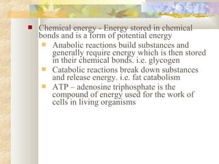  Chemical energy - Energy stored in chemical
bonds and is a form of potential energy
 Anabolic reactions build substances and
generally require energy which is then stored
in their chemical bonds. i.e. glycogen
 Catabolic reactions break down substances
and release energy. i.e. fat catabolism
 ATP – adenosine triphosphate is the
compound of energy used for the work of
cells in living organisms
 