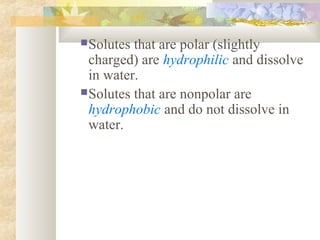Solutes that are polar (slightly
charged) are hydrophilic and dissolve
in water.
Solutes that are nonpolar are
hydrophobic and do not dissolve in
water.
 