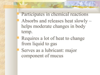  Participates in chemical reactions
 Absorbs and releases heat slowly –
helps moderate changes in body
temp.
 Requires a lot of heat to change
from liquid to gas
 Serves as a lubricant: major
component of mucus
 