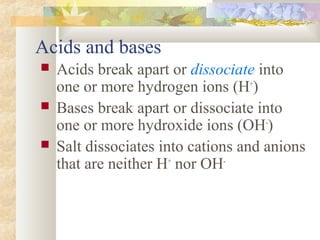 Acids and bases
 Acids break apart or dissociate into
one or more hydrogen ions (H+
)
 Bases break apart or dissociate into
one or more hydroxide ions (OH-
)
 Salt dissociates into cations and anions
that are neither H+
nor OH-
 