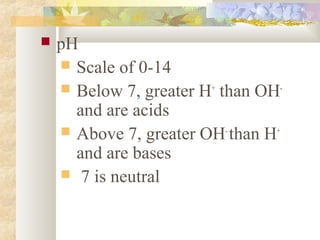  pH
 Scale of 0-14
 Below 7, greater H+
than OH-
and are acids
 Above 7, greater OH-
than H+
and are bases
 7 is neutral
 