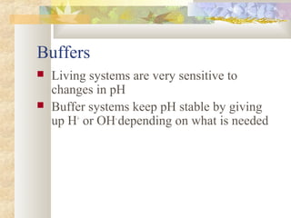 Buffers
 Living systems are very sensitive to
changes in pH
 Buffer systems keep pH stable by giving
up H+
or OH-
depending on what is needed
 