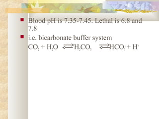  Blood pH is 7.35-7.45. Lethal is 6.8 and
7.8
 i.e. bicarbonate buffer system
CO2 + H2O H2CO3 HCO3
-
+ H+
 