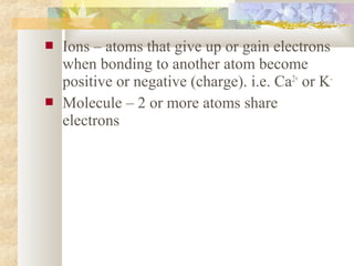  Ions – atoms that give up or gain electrons
when bonding to another atom become
positive or negative (charge). i.e. Ca2+
or K-
 Molecule – 2 or more atoms share
electrons
 