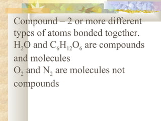 Compound – 2 or more different
types of atoms bonded together.
H2O and C6H12O6 are compounds
and molecules
O2 and N2 are molecules not
compounds
 