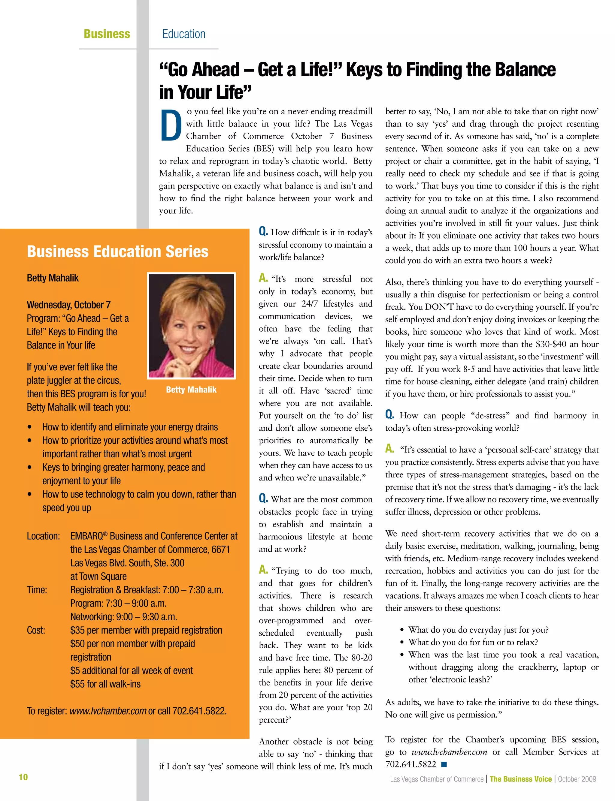 10 Las Vegas Chamber of Commerce | The Business Voice | October 2009
Business Education
o you feel like you’re on a never-ending treadmill
with little balance in your life? The Las Vegas
Chamber of Commerce October 7 Business
Education Series (BES) will help you learn how
to relax and reprogram in today’s chaotic world. Betty
Mahalik, a veteran life and business coach, will help you
gain perspective on exactly what balance is and isn’t and
how to find the right balance between your work and
your life.
Q. How difficult is it in today’s
stressful economy to maintain a
work/life balance?
A. “It’s more stressful not
only in today’s economy, but
given our 24/7 lifestyles and
communication devices, we
often have the feeling that
we’re always ‘on call. That’s
why I advocate that people
create clear boundaries around
their time. Decide when to turn
it all off. Have ‘sacred’ time
where you are not available.
Put yourself on the ‘to do’ list
and don’t allow someone else’s
priorities to automatically be
yours. We have to teach people
when they can have access to us
and when we’re unavailable.”
Q. What are the most common
obstacles people face in trying
to establish and maintain a
harmonious lifestyle at home
and at work?
A. “Trying to do too much,
and that goes for children’s
activities. There is research
that shows children who are
over-programmed and over-
scheduled eventually push
back. They want to be kids
and have free time. The 80-20
rule applies here: 80 percent of
the benefits in your life derive
from 20 percent of the activities
you do. What are your ‘top 20
percent?’
Another obstacle is not being
able to say ‘no’ - thinking that
if I don’t say ‘yes’ someone will think less of me. It’s much
better to say, ‘No, I am not able to take that on right now’
than to say ‘yes’ and drag through the project resenting
every second of it. As someone has said, ‘no’ is a complete
sentence. When someone asks if you can take on a new
project or chair a committee, get in the habit of saying, ‘I
really need to check my schedule and see if that is going
to work.’ That buys you time to consider if this is the right
activity for you to take on at this time. I also recommend
doing an annual audit to analyze if the organizations and
activities you’re involved in still fit your values. Just think
about it: If you eliminate one activity that takes two hours
a week, that adds up to more than 100 hours a year. What
could you do with an extra two hours a week?
Also, there’s thinking you have to do everything yourself -
usually a thin disguise for perfectionism or being a control
freak. You DON’T have to do everything yourself. If you’re
self-employed and don’t enjoy doing invoices or keeping the
books, hire someone who loves that kind of work. Most
likely your time is worth more than the $30-$40 an hour
you might pay, say a virtual assistant, so the ‘investment’ will
pay off. If you work 8-5 and have activities that leave little
time for house-cleaning, either delegate (and train) children
if you have them, or hire professionals to assist you.”
Q. How can people “de-stress” and find harmony in
today’s often stress-provoking world?
A. “It’s essential to have a ‘personal self-care’ strategy that
you practice consistently. Stress experts advise that you have
three types of stress-management strategies, based on the
premise that it’s not the stress that’s damaging - it’s the lack
of recovery time. If we allow no recovery time, we eventually
suffer illness, depression or other problems.
We need short-term recovery activities that we do on a
daily basis: exercise, meditation, walking, journaling, being
with friends, etc. Medium-range recovery includes weekend
recreation, hobbies and activities you can do just for the
fun of it. Finally, the long-range recovery activities are the
vacations. It always amazes me when I coach clients to hear
their answers to these questions:
	 •		What	do	you	do	everyday	just	for	you?
	 •		What	do	you	do	for	fun	or	to	relax?
	 •			When	 was	 the	 last	 time	 you	 took	 a	 real	 vacation,	
without dragging along the crackberry, laptop or
other ‘electronic leash?’
As adults, we have to take the initiative to do these things.
No one will give us permission.”
To register for the Chamber’s upcoming BES session,
go to www.lvchamber.com or call Member Services at
702.641.5822 n
“Go Ahead – Get a Life!” Keys to Finding the Balance
in Your Life”
D
Betty Mahalik
Wednesday, October 7
Program:“Go Ahead – Get a
Life!” Keys to Finding the
Balance in Your life
If you’ve ever felt like the
plate juggler at the circus,
then this BES program is for you!
Betty Mahalik will teach you:
•	 How	to	identify	and	eliminate	your	energy	drains
•	 	How	to	prioritize	your	activities	around	what’s	most	
important rather than what’s most urgent
•	 	Keys	to	bringing	greater	harmony,	peace	and	
enjoyment to your life
•	 	How	to	use	technology	to	calm	you	down,	rather	than	
speed you up
Location: EMBARQ®
Business and Conference Center at
the Las Vegas Chamber of Commerce, 6671
Las Vegas Blvd. South, Ste. 300
at Town Square
Time: Registration & Breakfast: 7:00 – 7:30 a.m.
Program: 7:30 – 9:00 a.m.
Networking: 9:00 – 9:30 a.m.
Cost: $35 per member with prepaid registration
$50 per non member with prepaid
registration
$5 additional for all week of event
$55 for all walk-ins
To register: www.lvchamber.com or call 702.641.5822.
Business Education Series
Betty Mahalik
 