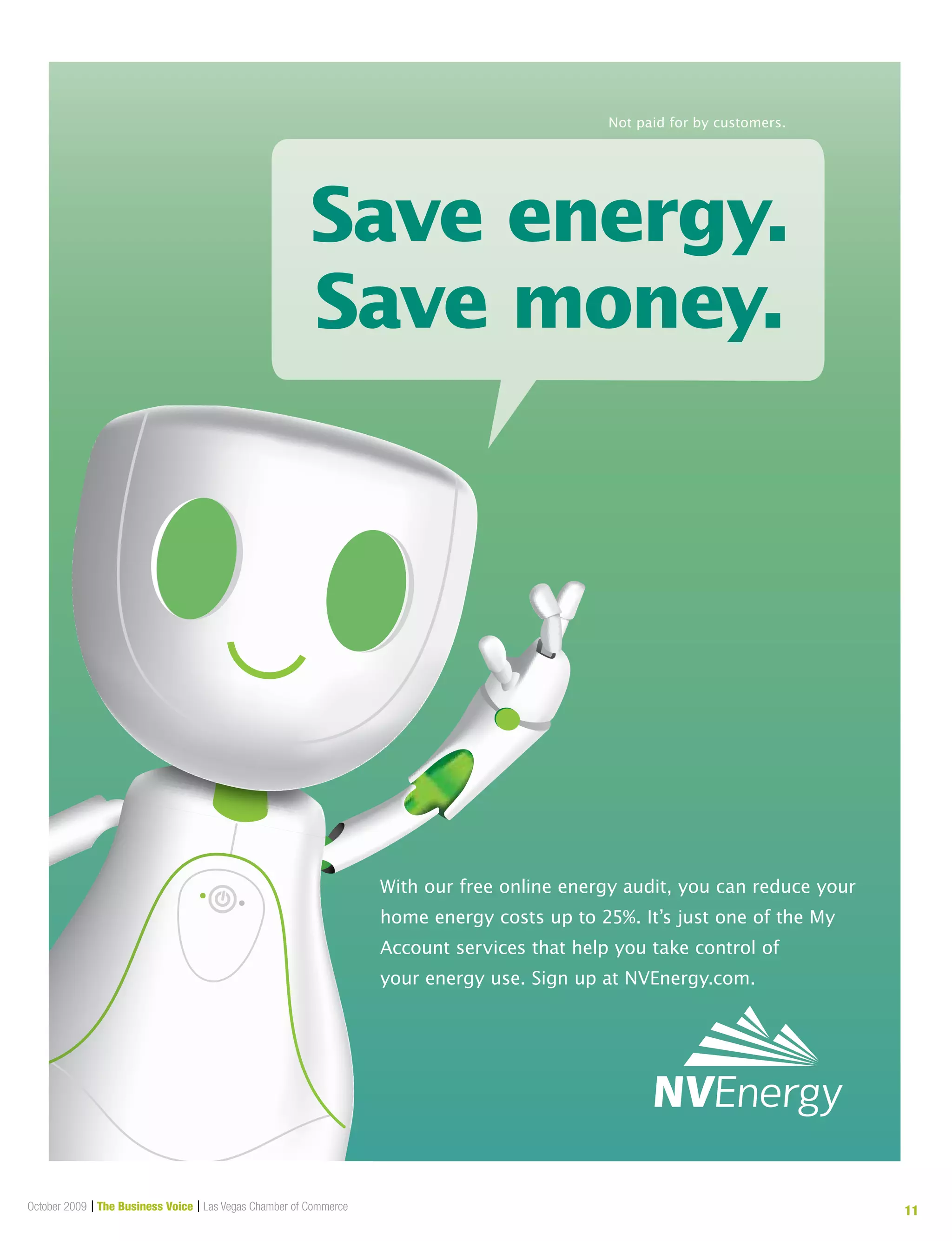 October 2009 | The Business Voice | Las Vegas Chamber of Commerce 11
Save energy.
Save money.
Not paid for by customers.
062514.01_Ref#062135.01_NVE_Carbon Footprint Conservation_Live 7.75" x 10.00"
With our free online energy audit, you can reduce your
home energy costs up to 25%. It’s just one of the My
Account services that help you take control of
your energy use. Sign up at NVEnergy.com.
 