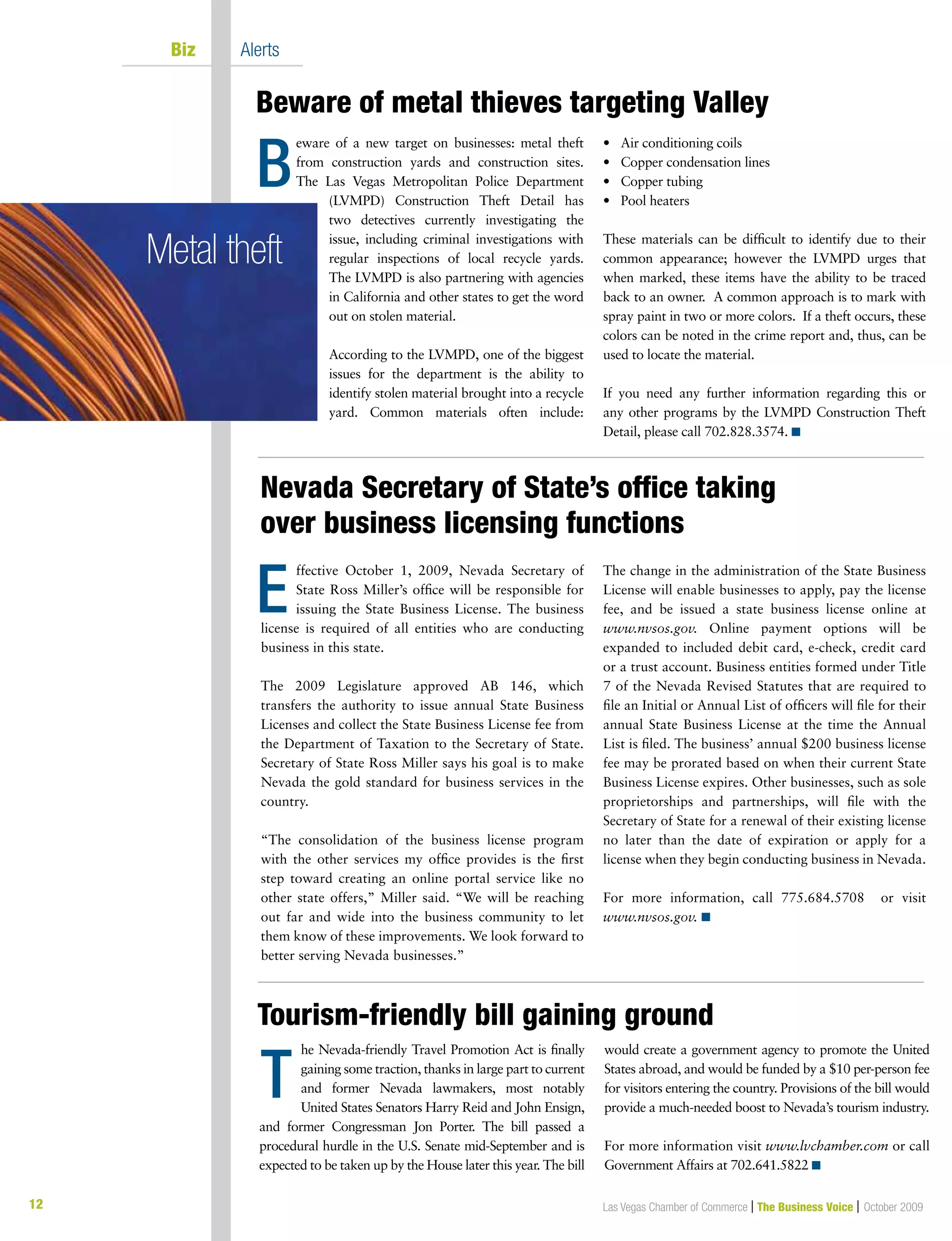 12
Beware of metal thieves targeting Valley
Nevada Secretary of State’s office taking
over business licensing functions
Las Vegas Chamber of Commerce | The Business Voice | October 2009
Biz Alerts
B
eware of a new target on businesses: metal theft
from construction yards and construction sites.
The Las Vegas Metropolitan Police Department
(LVMPD) Construction Theft Detail has
two detectives currently investigating the
issue, including criminal investigations with
regular inspections of local recycle yards.
The LVMPD is also partnering with agencies
in California and other states to get the word
out on stolen material.
According to the LVMPD, one of the biggest
issues for the department is the ability to
identify stolen material brought into a recycle
yard. Common materials often include:
•		 Air	conditioning	coils
•		 Copper	condensation	lines
•		 Copper	tubing
•		 Pool	heaters		
These materials can be difficult to identify due to their
common appearance; however the LVMPD urges that
when marked, these items have the ability to be traced
back to an owner. A common approach is to mark with
spray paint in two or more colors. If a theft occurs, these
colors can be noted in the crime report and, thus, can be
used to locate the material.
If you need any further information regarding this or
any other programs by the LVMPD Construction Theft
Detail, please call 702.828.3574. n
ffective October 1, 2009, Nevada Secretary of
State Ross Miller’s office will be responsible for
issuing the State Business License. The business
license is required of all entities who are conducting
business in this state.
The 2009 Legislature approved AB 146, which
transfers the authority to issue annual State Business
Licenses and collect the State Business License fee from
the Department of Taxation to the Secretary of State.
Secretary of State Ross Miller says his goal is to make
Nevada the gold standard for business services in the
country.
“The consolidation of the business license program
with the other services my office provides is the first
step toward creating an online portal service like no
other state offers,” Miller said. “We will be reaching
out far and wide into the business community to let
them know of these improvements. We look forward to
better serving Nevada businesses.”
The change in the administration of the State Business
License will enable businesses to apply, pay the license
fee, and be issued a state business license online at
www.nvsos.gov. Online payment options will be
expanded to included debit card, e-check, credit card
or a trust account. Business entities formed under Title
7 of the Nevada Revised Statutes that are required to
file an Initial or Annual List of officers will file for their
annual State Business License at the time the Annual
List is filed. The business’ annual $200 business license
fee may be prorated based on when their current State
Business License expires. Other businesses, such as sole
proprietorships and partnerships, will file with the
Secretary of State for a renewal of their existing license
no later than the date of expiration or apply for a
license when they begin conducting business in Nevada.
For more information, call 775.684.5708 or visit
www.nvsos.gov. n
E
Metal theft
Tourism-friendly bill gaining ground
he Nevada-friendly Travel Promotion Act is finally
gaining some traction, thanks in large part to current
and former Nevada lawmakers, most notably
United States Senators Harry Reid and John Ensign,
and former Congressman Jon Porter. The bill passed a
procedural hurdle in the U.S. Senate mid-September and is
expected to be taken up by the House later this year. The bill
would create a government agency to promote the United
States abroad, and would be funded by a $10 per-person fee
for visitors entering the country. Provisions of the bill would
provide a much-needed boost to Nevada’s tourism industry.
For more information visit www.lvchamber.com or call
Government Affairs at 702.641.5822 n
T
 
