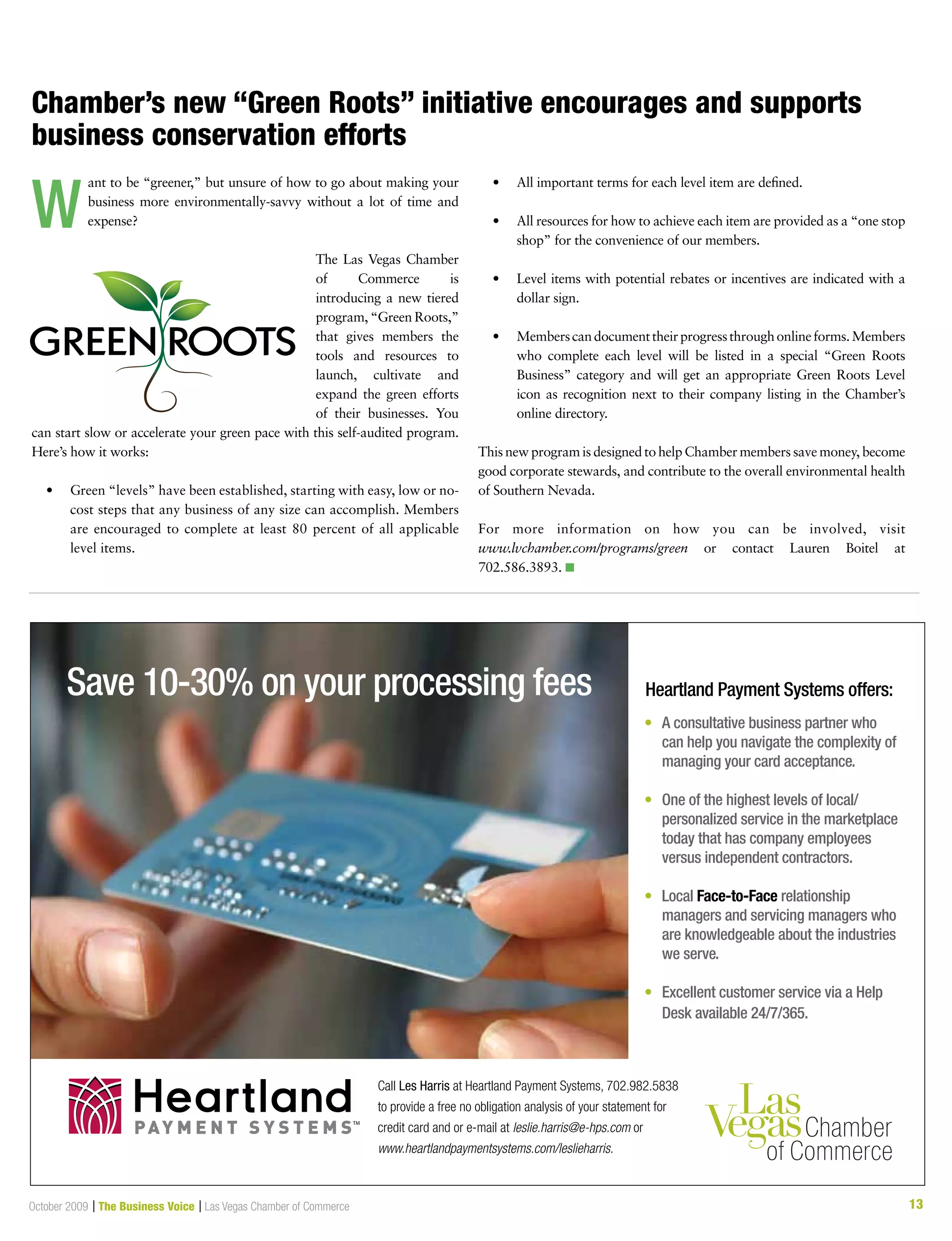 13October 2009 | The Business Voice | Las Vegas Chamber of Commerce 13
Save 10-30% on your processing fees Heartland Payment Systems offers:
• A consultative business partner who
can help you navigate the complexity of
managing your card acceptance.
• One of the highest levels of local/
personalized service in the marketplace
today that has company employees
versus independent contractors.
• Local Face-to-Face relationship
managers and servicing managers who
are knowledgeable about the industries
we serve.
• Excellent customer service via a Help
Desk available 24/7/365.
Call Les Harris at Heartland Payment Systems, 702.982.5838
to provide a free no obligation analysis of your statement for
credit card and or e-mail at leslie.harris@e-hps.com or
www.heartlandpaymentsystems.com/leslieharris.
PAY M E N T S Y S T E M STM
Chamber’s new “Green Roots” initiative encourages and supports
business conservation efforts
ant to be “greener,” but unsure of how to go about making your
business more environmentally-savvy without a lot of time and
expense?
The Las Vegas Chamber
of Commerce is
introducing a new tiered
program, “Green Roots,”
that gives members the
tools and resources to
launch, cultivate and
expand the green efforts
of their businesses. You
can start slow or accelerate your green pace with this self-audited program.
Here’s how it works:
	 •	 	Green	“levels”	have	been	established,	starting	with	easy,	low	or	no-
cost steps that any business of any size can accomplish. Members
are encouraged to complete at least 80 percent of all applicable
level items.
	 •	 	All	important	terms	for	each	level	item	are	defined.		
	 •	 	All	resources	for	how	to	achieve	each	item	are	provided	as	a	“one	stop	
shop” for the convenience of our members.
	 •	 	Level	items	with	potential	rebates	or	incentives	are	indicated	with	a	
dollar sign.
	 •	 	Members	can	document	their	progress	through	online	forms.	Members	
who complete each level will be listed in a special “Green Roots
Business” category and will get an appropriate Green Roots Level
icon as recognition next to their company listing in the Chamber’s
online directory.
This new program is designed to help Chamber members save money, become
good corporate stewards, and contribute to the overall environmental health
of Southern Nevada.
For more information on how you can be involved, visit
www.lvchamber.com/programs/green or contact Lauren Boitel at
702.586.3893. n
W
 