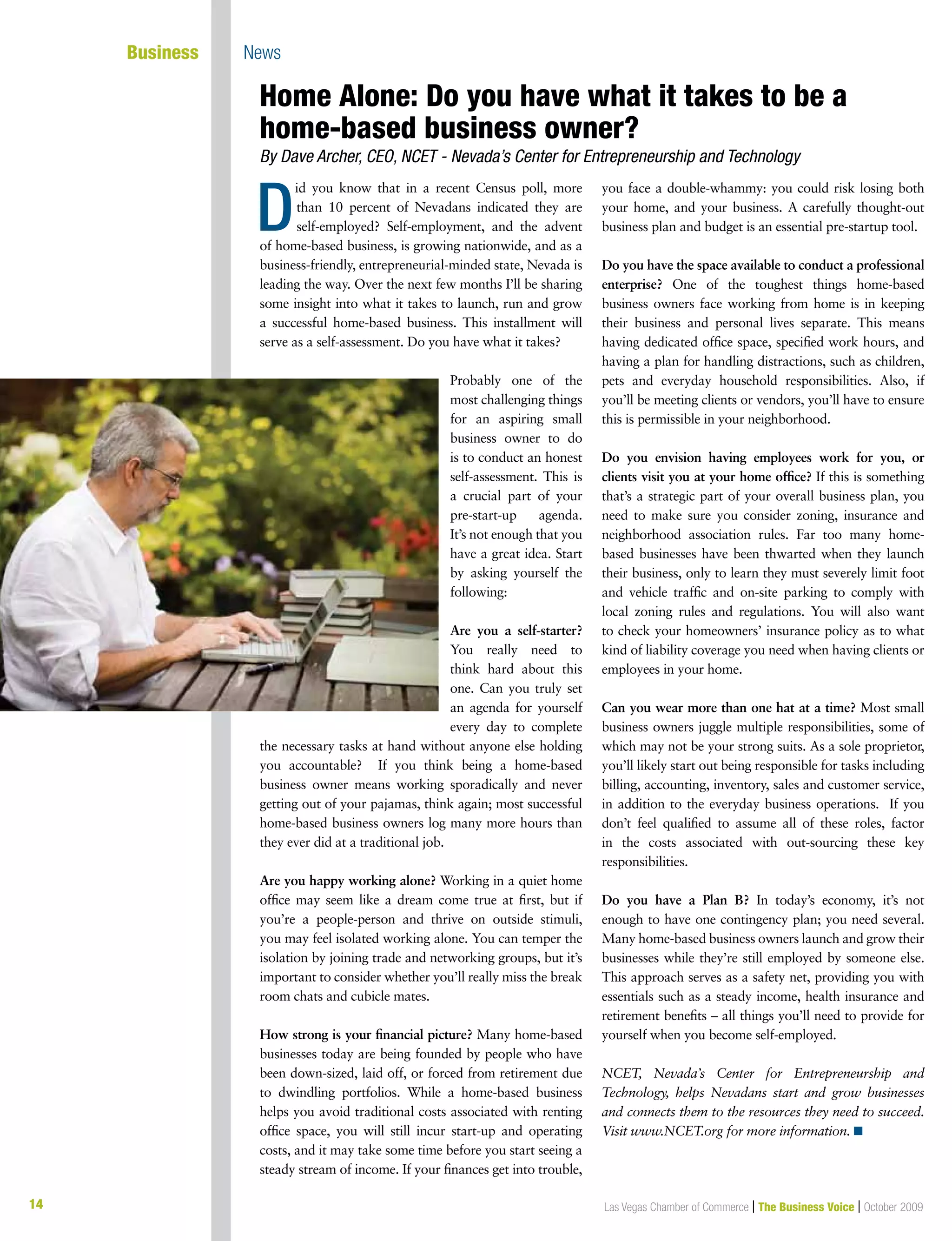 14 Las Vegas Chamber of Commerce | The Business Voice | October 200914
Business News
id you know that in a recent Census poll, more
than 10 percent of Nevadans indicated they are
self-employed? Self-employment, and the advent
of home-based business, is growing nationwide, and as a
business-friendly, entrepreneurial-minded state, Nevada is
leading the way. Over the next few months I’ll be sharing
some insight into what it takes to launch, run and grow
a successful home-based business. This installment will
serve as a self-assessment. Do you have what it takes?
Probably one of the
most challenging things
for an aspiring small
business owner to do
is to conduct an honest
self-assessment. This is
a crucial part of your
pre-start-up agenda.
It’s not enough that you
have a great idea. Start
by asking yourself the
following:
Are you a self-starter?
You really need to
think hard about this
one. Can you truly set
an agenda for yourself
every day to complete
the necessary tasks at hand without anyone else holding
you accountable? If you think being a home-based
business owner means working sporadically and never
getting out of your pajamas, think again; most successful
home-based business owners log many more hours than
they ever did at a traditional job.
Are you happy working alone? Working in a quiet home
office may seem like a dream come true at first, but if
you’re a people-person and thrive on outside stimuli,
you may feel isolated working alone. You can temper the
isolation by joining trade and networking groups, but it’s
important to consider whether you’ll really miss the break
room chats and cubicle mates.
How strong is your financial picture? Many home-based
businesses today are being founded by people who have
been down-sized, laid off, or forced from retirement due
to dwindling portfolios. While a home-based business
helps you avoid traditional costs associated with renting
office space, you will still incur start-up and operating
costs, and it may take some time before you start seeing a
steady stream of income. If your finances get into trouble,
you face a double-whammy: you could risk losing both
your home, and your business. A carefully thought-out
business plan and budget is an essential pre-startup tool.
Do you have the space available to conduct a professional
enterprise? One of the toughest things home-based
business owners face working from home is in keeping
their business and personal lives separate. This means
having dedicated office space, specified work hours, and
having a plan for handling distractions, such as children,
pets and everyday household responsibilities. Also, if
you’ll be meeting clients or vendors, you’ll have to ensure
this is permissible in your neighborhood.
Do you envision having employees work for you, or
clients visit you at your home office? If this is something
that’s a strategic part of your overall business plan, you
need to make sure you consider zoning, insurance and
neighborhood association rules. Far too many home-
based businesses have been thwarted when they launch
their business, only to learn they must severely limit foot
and vehicle traffic and on-site parking to comply with
local zoning rules and regulations. You will also want
to check your homeowners’ insurance policy as to what
kind of liability coverage you need when having clients or
employees in your home.
Can you wear more than one hat at a time? Most small
business owners juggle multiple responsibilities, some of
which may not be your strong suits. As a sole proprietor,
you’ll likely start out being responsible for tasks including
billing, accounting, inventory, sales and customer service,
in addition to the everyday business operations. If you
don’t feel qualified to assume all of these roles, factor
in the costs associated with out-sourcing these key
responsibilities.
Do you have a Plan B? In today’s economy, it’s not
enough to have one contingency plan; you need several.
Many home-based business owners launch and grow their
businesses while they’re still employed by someone else.
This approach serves as a safety net, providing you with
essentials such as a steady income, health insurance and
retirement benefits – all things you’ll need to provide for
yourself when you become self-employed.
NCET, Nevada’s Center for Entrepreneurship and
Technology, helps Nevadans start and grow businesses
and connects them to the resources they need to succeed.
Visit www.NCET.org for more information. n
Home Alone: Do you have what it takes to be a
home-based business owner?
By Dave Archer, CEO, NCET - Nevada’s Center for Entrepreneurship and Technology
D
 
