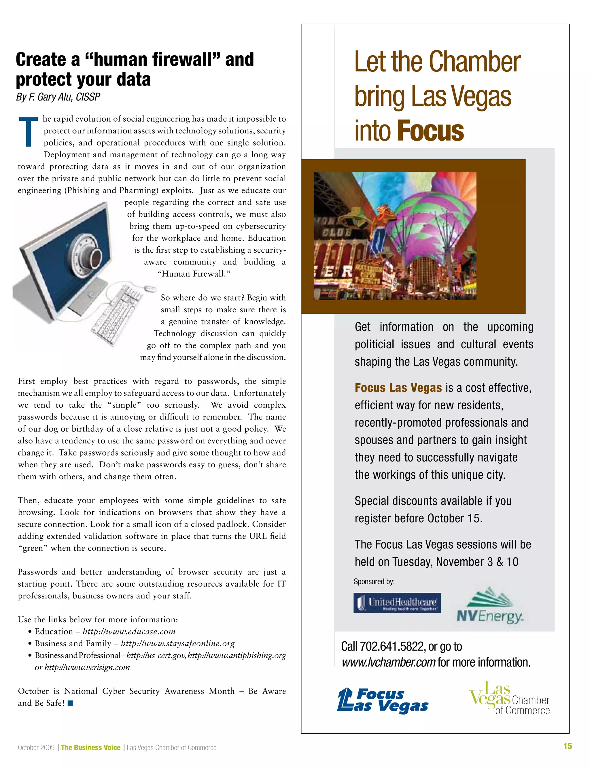 15October 2009 | The Business Voice | Las Vegas Chamber of Commerce 15
T
he rapid evolution of social engineering has made it impossible to
protect our information assets with technology solutions, security
policies, and operational procedures with one single solution.
Deployment and management of technology can go a long way
toward protecting data as it moves in and out of our organization
over the private and public network but can do little to prevent social
engineering (Phishing and Pharming) exploits. Just as we educate our
people regarding the correct and safe use
of building access controls, we must also
bring them up-to-speed on cybersecurity
for the workplace and home. Education
is the first step to establishing a security-
aware community and building a
“Human Firewall.”
So where do we start? Begin with
small steps to make sure there is
a genuine transfer of knowledge.
Technology discussion can quickly
go off to the complex path and you
may find yourself alone in the discussion.
First employ best practices with regard to passwords, the simple
mechanism we all employ to safeguard access to our data. Unfortunately
we tend to take the “simple” too seriously. We avoid complex
passwords because it is annoying or difficult to remember. The name
of our dog or birthday of a close relative is just not a good policy. We
also have a tendency to use the same password on everything and never
change it. Take passwords seriously and give some thought to how and
when they are used. Don’t make passwords easy to guess, don’t share
them with others, and change them often.
Then, educate your employees with some simple guidelines to safe
browsing. Look for indications on browsers that show they have a
secure connection. Look for a small icon of a closed padlock. Consider
adding extended validation software in place that turns the URL field
“green” when the connection is secure.
Passwords and better understanding of browser security are just a
starting point. There are some outstanding resources available for IT
professionals, business owners and your staff.
Use the links below for more information:
	 •	Education	–	http://www.educase.com
	 •	Business	and	Family	–	http://www.staysafeonline.org
	 •		Business	and	Professional	–	http://us-cert.gov,http://www.antiphishing.org
or http://www.verisign.com
October is National Cyber Security Awareness Month – Be Aware
and Be Safe! n
Create a “human firewall” and
protect your data
By F. Gary Alu, CISSP
Let the Chamber
bring LasVegas
into Focus
Get information on the upcoming
politicial issues and cultural events
shaping the Las Vegas community.
Focus Las Vegas is a cost effective,
efficient way for new residents,
recently-promoted professionals and
spouses and partners to gain insight
they need to successfully navigate
the workings of this unique city.
Special discounts available if you
register before October 15.
The Focus Las Vegas sessions will be
held on Tuesday, November 3 & 10
Sponsored by:
Call 702.641.5822,or go to
www.lvchamber.com for more information.
 