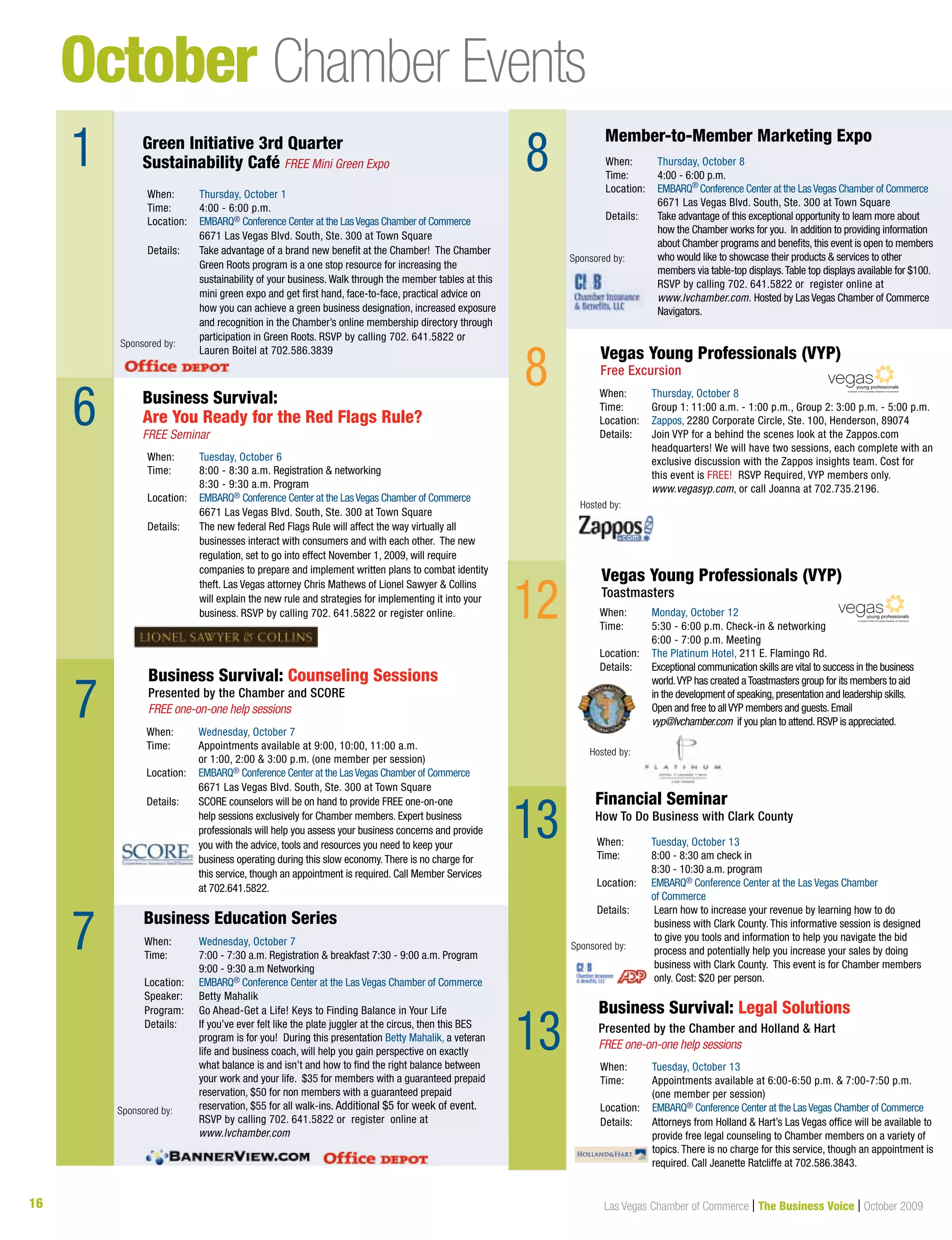 16 Las Vegas Chamber of Commerce | The Business Voice | October 2009
October Chamber Events
1
6
7
9
When: Wednesday, October 7
Time: Appointments available at 9:00, 10:00, 11:00 a.m.
or 1:00, 2:00 & 3:00 p.m. (one member per session)
Location: EMBARQ® Conference Center at the LasVegas Chamber of Commerce
6671 Las Vegas Blvd. South, Ste. 300 at Town Square
Details: SCORE counselors will be on hand to provide FREE one-on-one
help sessions exclusively for Chamber members. Expert business
professionals will help you assess your business concerns and provide
you with the advice, tools and resources you need to keep your
business operating during this slow economy.There is no charge for
this service, though an appointment is required. Call Member Services
at 702.641.5822.
Business Survival: Counseling Sessions
Presented by the Chamber and SCORE
FREE one-on-one help sessions
When: Thursday, October 1
Time: 4:00 - 6:00 p.m.
Location: EMBARQ® Conference Center at the LasVegas Chamber of Commerce
6671 Las Vegas Blvd. South, Ste. 300 at Town Square
Details: Take advantage of a brand new benefit at the Chamber! The Chamber
Green Roots program is a one stop resource for increasing the
sustainability of your business. Walk through the member tables at this
mini green expo and get first hand, face-to-face, practical advice on
how you can achieve a green business designation, increased exposure
and recognition in the Chamber’s online membership directory through
participation in Green Roots. RSVP by calling 702. 641.5822 or
Lauren Boitel at 702.586.3839
When: Tuesday, October 6
Time: 8:00 - 8:30 a.m. Registration & networking
8:30 - 9:30 a.m. Program
Location: EMBARQ® Conference Center at the LasVegas Chamber of Commerce
6671 Las Vegas Blvd. South, Ste. 300 at Town Square
Details: The new federal Red Flags Rule will affect the way virtually all
businesses interact with consumers and with each other. The new
regulation, set to go into effect November 1, 2009, will require
companies to prepare and implement written plans to combat identity
theft. Las Vegas attorney Chris Mathews of Lionel Sawyer & Collins
will explain the new rule and strategies for implementing it into your
business. RSVP by calling 702. 641.5822 or register online.
When: Tuesday, October 13
Time: Appointments available at 6:00-6:50 p.m. & 7:00-7:50 p.m.
(one member per session)
Location: EMBARQ® Conference Center at the LasVegas Chamber of Commerce
Details: Attorneys from Holland & Hart’s Las Vegas office will be available to
provide free legal counseling to Chamber members on a variety of
topics. There is no charge for this service, though an appointment is
required. Call Jeanette Ratcliffe at 702.586.3843.
When: Wednesday, October 7
Time: 7:00 - 7:30 a.m. Registration & breakfast 7:30 - 9:00 a.m. Program
9:00 - 9:30 a.m Networking
Location: EMBARQ® Conference Center at the Las Vegas Chamber of Commerce
Speaker: Betty Mahalik
Program: Go Ahead-Get a Life! Keys to Finding Balance in Your Life
Details: If you’ve ever felt like the plate juggler at the circus, then this BES
program is for you! During this presentation Betty Mahalik, a veteran
life and business coach, will help you gain perspective on exactly
what balance is and isn’t and how to find the right balance between
your work and your life. $35 for members with a guaranteed prepaid
reservation, $50 for non members with a guaranteed prepaid
reservation, $55 for all walk-ins. Additional $5 for week of event.
RSVP by calling 702. 641.5822 or register online at
www.lvchamber.com
When: Tuesday, October 13
Time: 8:00 - 8:30 am check in
8:30 - 10:30 a.m. program
Location: EMBARQ® Conference Center at the Las Vegas Chamber
of Commerce
Details: Learn how to increase your revenue by learning how to do
business with Clark County. This informative session is designed
to give you tools and information to help you navigate the bid
process and potentially help you increase your sales by doing
business with Clark County. This event is for Chamber members
only. Cost: $20 per person.
Green Initiative 3rd Quarter
Sustainability Café FREE Mini Green Expo
Business Survival:
Are You Ready for the Red Flags Rule?
FREE Seminar
Business Survival: Legal Solutions
Presented by the Chamber and Holland & Hart
FREE one-on-one help sessions
8
Business Education Series
Financial Seminar
How To Do Business with Clark County
8
Sponsored by:
Sponsored by:
12 When: Monday, October 12
Time: 5:30 - 6:00 p.m. Check-in & networking
6:00 - 7:00 p.m. Meeting
Location: The Platinum Hotel, 211 E. Flamingo Rd.
Details: Exceptional communication skills are vital to success in the business
world.VYP has created aToastmasters group for its members to aid
in the development of speaking,presentation and leadership skills.
Open and free to allVYP members and guests.Email
vyp@lvchamber.com if you plan to attend.RSVP is appreciated.
Vegas Young Professionals (VYP)
Toastmasters
A division of the Las Vegas Chamber of Commerce
Hosted by:
13
7
When: Thursday, October 8
Time: Group 1: 11:00 a.m. - 1:00 p.m., Group 2: 3:00 p.m. - 5:00 p.m.
Location: Zappos, 2280 Corporate Circle, Ste. 100, Henderson, 89074
Details: Join VYP for a behind the scenes look at the Zappos.com
headquarters! We will have two sessions, each complete with an
exclusive discussion with the Zappos insights team. Cost for
this event is FREE! RSVP Required, VYP members only.
www.vegasyp.com, or call Joanna at 702.735.2196.
Vegas Young Professionals (VYP)
Free Excursion
Hosted by:
A division of the Las Vegas Chamber of Commerce
13
Sponsored by:
When: Thursday, October 8
Time: 4:00 - 6:00 p.m.
Location: EMBARQ®
Conference Center at the LasVegas Chamber of Commerce
6671 Las Vegas Blvd. South, Ste. 300 at Town Square
Details: Take advantage of this exceptional opportunity to learn more about
how the Chamber works for you. In addition to providing information
about Chamber programs and benefits, this event is open to members
who would like to showcase their products & services to other
members via table-top displays.Table top displays available for $100.
RSVP by calling 702. 641.5822 or register online at
www.lvchamber.com. Hosted by Las Vegas Chamber of Commerce
Navigators.
Member-to-Member Marketing Expo
When: Thursday, October 1
Time: 4:00 - 6:00 p.m.
Location: EMBARQ® Conference Center at the LasVegas Chamber of Commerce® Conference Center at the LasVegas Chamber of Commerce®
6671 Las Vegas Blvd. South, Ste. 300 at Town Square
Details: Take advantage of a brand new benefit at the Chamber! The Chamber
Green Roots program is a one stop resource for increasing the
sustainability of your business. Walk through the member tables at this
mini green expo and get first hand, face-to-face, practical advice on
how you can achieve a green business designation, increased exposure
and recognition in the Chamber’s online membership directory through
participation in Green Roots. RSVP by calling 702. 641.5822 or
Lauren Boitel at 702.586.3839
Green Initiative 3rd Quarter
Sustainability Café FREE Mini Green Expo
Sponsored by:
When: Wednesday, October 7
Time: 7:00 - 7:30 a.m. Registration & breakfast 7:30 - 9:00 a.m. Program
9:00 - 9:30 a.m Networking
Location: EMBARQ® Conference Center at the Las Vegas Chamber of Commerce® Conference Center at the Las Vegas Chamber of Commerce®
Speaker: Betty Mahalik
Program: Go Ahead-Get a Life! Keys to Finding Balance in Your Life
Details: If you’ve ever felt like the plate juggler at the circus, then this BES
program is for you! During this presentation Betty Mahalik, a veteran
life and business coach, will help you gain perspective on exactly
what balance is and isn’t and how to find the right balance between
your work and your life. $35 for members with a guaranteed prepaid
reservation, $50 for non members with a guaranteed prepaid
reservation, $55 for all walk-ins. Additional $5 for week of event.
RSVP by calling 702. 641.5822 or register online at
www.lvchamber.com
Business Education Series
Sponsored by:
Sponsored by:
 