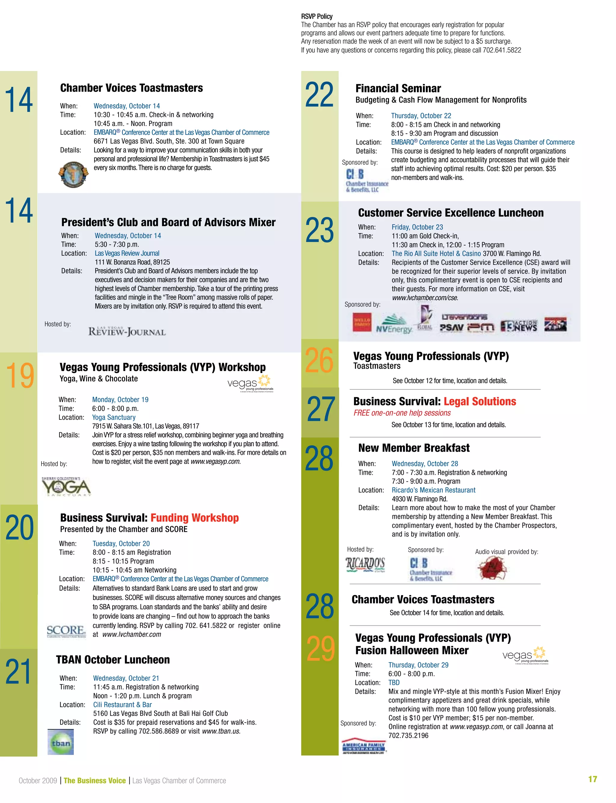 17October 2009 | The Business Voice | Las Vegas Chamber of Commerce
When: Wednesday, October 21
Time: 11:45 a.m. Registration & networking
Noon - 1:20 p.m. Lunch & program
Location: Cili Restaurant & Bar
5160 Las Vegas Blvd South at Bali Hai Golf Club
Details: Cost is $35 for prepaid reservations and $45 for walk-ins.
RSVP by calling 702.586.8689 or visit www.tban.us.
TBAN October Luncheon
14
14
RSVP Policy
The Chamber has an RSVP policy that encourages early registration for popular
programs and allows our event partners adequate time to prepare for functions.
Any reservation made the week of an event will now be subject to a $5 surcharge.
If you have any questions or concerns regarding this policy, please call 702.641.5822
See October 12 for time, location and details.
Business Survival: Legal Solutions
FREE one-on-one help sessions
See October 13 for time, location and details.
See October 14 for time, location and details.
20
19
23
22
Hosted by:
When: Wednesday, October 14
Time: 5:30 - 7:30 p.m.
Location: LasVegas Review Journal
	 111	W.	Bonanza	Road,	89125
Details: President’s Club and Board of Advisors members include the top
executives and decision makers for their companies and are the two
highest levels of Chamber membership.Take a tour of the printing press
facilities and mingle in the “Tree Room” among massive rolls of paper.
Mixers are by invitation only. RSVP is required to attend this event.
President’s Club and Board of Advisors Mixer
When: Monday, October 19
Time: 6:00 - 8:00 p.m.
Location: Yoga Sanctuary
7915W.Sahara Ste.101,LasVegas,89117
Details: JoinVYP for a stress relief workshop,combining beginner yoga and breathing
exercises.Enjoy a wine tasting following the workshop if you plan to attend.
Cost is $20 per person, $35 non members and walk-ins. For more details on
how to register, visit the event page at www.vegasyp.com.
Vegas Young Professionals (VYP) Workshop
Yoga, Wine & Chocolate
A division of the Las Vegas Chamber of Commerce
Hosted by:
Sponsored by:
When: Thursday, October 29
Time: 6:00 - 8:00 p.m.
Location: TBD
Details: Mix and mingle VYP-style at this month’s Fusion Mixer! Enjoy
complimentary	appetizers	and	great	drink	specials,	while	
networking with more than 100 fellow young professionals.
Cost is $10 per VYP member; $15 per non-member.
Online registration at www.vegasyp.com, or call Joanna at
702.735.2196
Vegas Young Professionals (VYP)
Fusion Halloween Mixer
A division of the Las Vegas Chamber of Commerce
Customer Service Excellence Luncheon
When: Friday, October 23
Time: 11:00 am Gold Check-in,
11:30 am Check in, 12:00 - 1:15 Program
Location: The Rio All Suite Hotel & Casino 3700 W. Flamingo Rd.
Details: Recipients of the Customer Service Excellence (CSE) award will
be	recognized	for	their	superior	levels	of	service.	By	invitation	
only, this complimentary event is open to CSE recipients and
their guests. For more information on CSE, visit
www.lvchamber.com/cse.
26
29
29
28
28
Hosted by:
New Member Breakfast
When: Wednesday, October 28
Time: 7:00 - 7:30 a.m. Registration & networking
7:30 - 9:00 a.m. Program
Location: Ricardo’s Mexican Restaurant
4930 W. Flamingo Rd.
Details: Learn more about how to make the most of your Chamber
membership by attending a New Member Breakfast. This
complimentary event, hosted by the Chamber Prospectors,
and is by invitation only.
Sponsored by:Sponsored by: Audio visual provided by:
When: Wednesday, October 14
Time: 10:30 - 10:45 a.m. Check-in & networking
10:45 a.m. - Noon. Program
Location: EMBARQ® Conference Center at the LasVegas Chamber of Commerce
6671 Las Vegas Blvd. South, Ste. 300 at Town Square
Details: Looking for a way to improve your communication skills in both your
personal and professional life? Membership inToastmasters is just $45
every six months.There is no charge for guests.
Chamber Voices Toastmasters
Chamber Voices Toastmasters
When: Tuesday, October 20
Time: 8:00 - 8:15 am Registration
8:15 - 10:15 Program
10:15 - 10:45 am Networking
Location: EMBARQ® Conference Center at the LasVegas Chamber of Commerce
Details: Alternatives to standard Bank Loans are used to start and grow
businesses. SCORE will discuss alternative money sources and changes
to SBA programs. Loan standards and the banks’ ability and desire
to provide loans are changing – find out how to approach the banks
currently lending. RSVP by calling 702. 641.5822 or register online
at www.lvchamber.com
Business Survival: Funding Workshop
Presented by the Chamber and SCORE
21
When: Thursday, October 22
Time: 8:00 - 8:15 am Check in and networking
8:15 - 9:30 am Program and discussion
Location: EMBARQ® Conference Center at the Las Vegas Chamber of Commerce
Details:		 	This	course	is	designed	to	help	leaders	of	nonprofit	organizations	
create budgeting and accountability processes that will guide their
staff into achieving optimal results. Cost: $20 per person. $35
non-members and walk-ins.
Financial Seminar
Budgeting & Cash Flow Management for Nonprofits
Vegas Young Professionals (VYP)
Toastmasters
27
Customer Service Excellence Luncheon
When: Friday, October 23
Time: 11:00 am Gold Check-in,
11:30 am Check in, 12:00 - 1:15 Program
Location: The Rio All Suite Hotel & Casino 3700 W. Flamingo Rd.
Details: Recipients of the Customer Service Excellence (CSE) award will
be recognized for their superior levels of service. By invitation
only, this complimentary event is open to CSE recipients and
their guests. For more information on CSE, visit
www.lvchamber.com/cse.
Sponsored by:
Sponsored by:
 