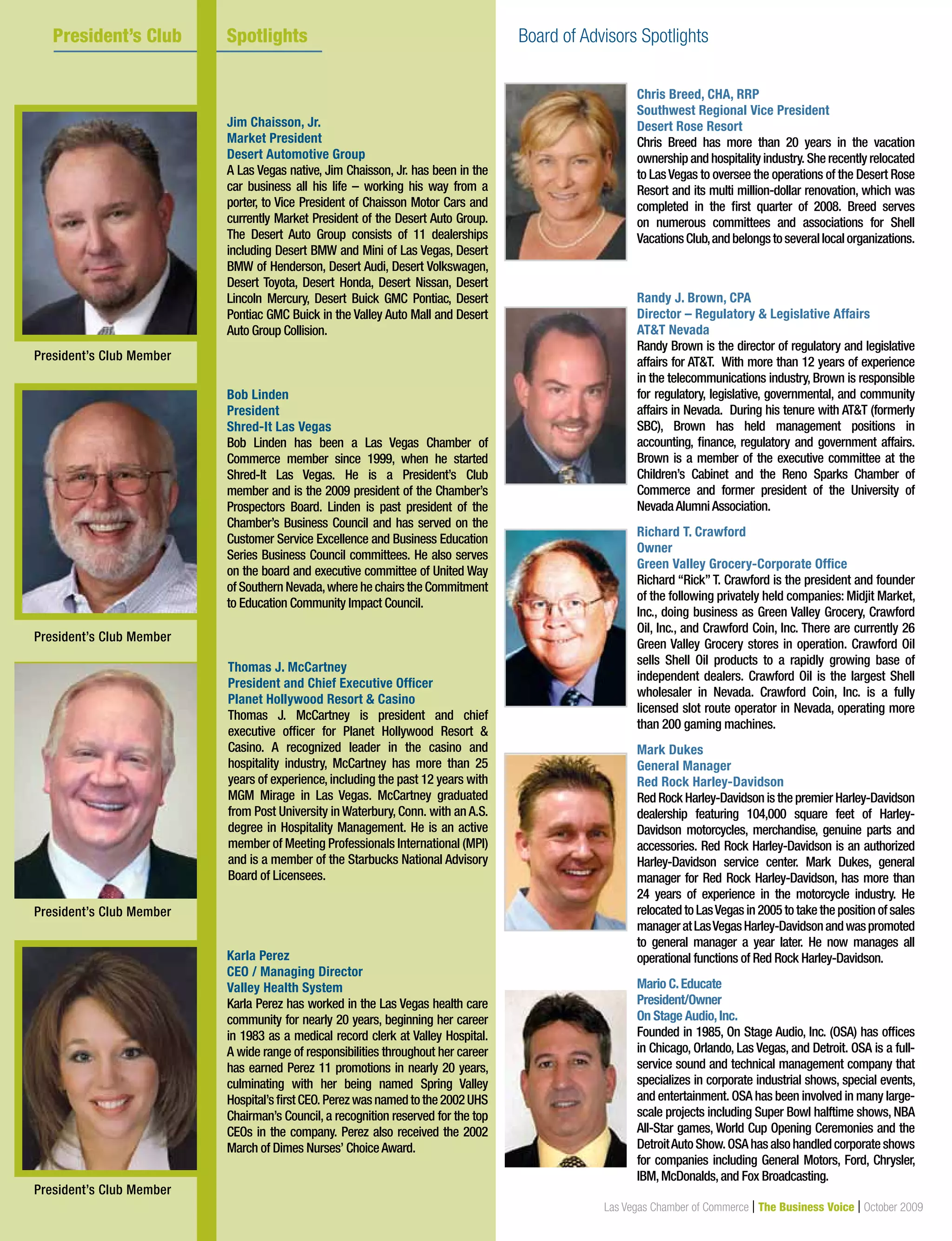18 Las Vegas Chamber of Commerce | The Business Voice | October 2009
Chris Breed, CHA, RRP
Southwest Regional Vice President
Desert Rose Resort
Chris Breed has more than 20 years in the vacation
ownership and hospitality industry. She recently relocated
to LasVegas to oversee the operations of the Desert Rose
Resort and its multi million-dollar renovation, which was
completed in the first quarter of 2008. Breed serves
on numerous committees and associations for Shell
VacationsClub,andbelongstoseverallocalorganizations.
Randy J. Brown, CPA
Director – Regulatory & Legislative Affairs
AT&T Nevada
Randy Brown is the director of regulatory and legislative
affairs for AT&T. With more than 12 years of experience
in the telecommunications industry, Brown is responsible
for regulatory, legislative, governmental, and community
affairs in Nevada. During his tenure with AT&T (formerly
SBC), Brown has held management positions in
accounting, finance, regulatory and government affairs.
Brown is a member of the executive committee at the
Children’s Cabinet and the Reno Sparks Chamber of
Commerce and former president of the University of
NevadaAlumniAssociation.
Richard T. Crawford
Owner
Green Valley Grocery-Corporate Office
Richard “Rick” T. Crawford is the president and founder
of the following privately held companies: Midjit Market,
Inc., doing business as Green Valley Grocery, Crawford
Oil, Inc., and Crawford Coin, Inc. There are currently 26
Green Valley Grocery stores in operation. Crawford Oil
sells Shell Oil products to a rapidly growing base of
independent dealers. Crawford Oil is the largest Shell
wholesaler in Nevada. Crawford Coin, Inc. is a fully
licensed slot route operator in Nevada, operating more
than 200 gaming machines.
Mark Dukes
General Manager
Red Rock Harley-Davidson
Red Rock Harley-Davidson is the premier Harley-Davidson
dealership featuring 104,000 square feet of Harley-
Davidson motorcycles, merchandise, genuine parts and
accessories. Red Rock Harley-Davidson is an authorized
Harley-Davidson service center. Mark Dukes, general
manager for Red Rock Harley-Davidson, has more than
24 years of experience in the motorcycle industry. He
relocated to LasVegas in 2005 to take the position of sales
manageratLasVegasHarley-Davidsonandwaspromoted
to general manager a year later. He now manages all
operational functions of Red Rock Harley-Davidson.
Mario C.Educate
President/Owner
On Stage Audio,Inc.
Founded in 1985, On Stage Audio, Inc. (OSA) has offices
in Chicago, Orlando, Las Vegas, and Detroit. OSA is a full-
service sound and technical management company that
specializes in corporate industrial shows, special events,
and entertainment. OSA has been involved in many large-
scale projects including Super Bowl halftime shows, NBA
All-Star games, World Cup Opening Ceremonies and the
DetroitAutoShow.OSAhasalsohandledcorporateshows
for companies including General Motors, Ford, Chrysler,
IBM,McDonalds,and Fox Broadcasting.
Jim Chaisson, Jr.
Market President
Desert Automotive Group
A Las Vegas native, Jim Chaisson, Jr. has been in the
car business all his life – working his way from a
porter, to Vice President of Chaisson Motor Cars and
currently Market President of the Desert Auto Group.
The Desert Auto Group consists of 11 dealerships
including Desert BMW and Mini of Las Vegas, Desert
BMW of Henderson, Desert Audi, Desert Volkswagen,
Desert Toyota, Desert Honda, Desert Nissan, Desert
Lincoln Mercury, Desert Buick GMC Pontiac, Desert
Pontiac GMC Buick in the Valley Auto Mall and Desert
Auto Group Collision.
Bob Linden
President
Shred-It Las Vegas
Bob Linden has been a Las Vegas Chamber of
Commerce member since 1999, when he started
Shred-It Las Vegas. He is a President’s Club
member and is the 2009 president of the Chamber’s
Prospectors Board. Linden is past president of the
Chamber’s Business Council and has served on the
Customer Service Excellence and Business Education
Series Business Council committees. He also serves
on the board and executive committee of United Way
of Southern Nevada,where he chairs the Commitment
to Education Community Impact Council.
Thomas J. McCartney
President and Chief Executive Officer
Planet Hollywood Resort & Casino
Thomas J. McCartney is president and chief
executive officer for Planet Hollywood Resort &
Casino. A recognized leader in the casino and
hospitality industry, McCartney has more than 25
years of experience, including the past 12 years with
MGM Mirage in Las Vegas. McCartney graduated
from Post University in Waterbury, Conn. with an A.S.
degree in Hospitality Management. He is an active
member of Meeting Professionals International (MPI)
and is a member of the Starbucks National Advisory
Board of Licensees.
Karla Perez
CEO / Managing Director
Valley Health System
Karla Perez has worked in the Las Vegas health care
community for nearly 20 years, beginning her career
in 1983 as a medical record clerk at Valley Hospital.
A wide range of responsibilities throughout her career
has earned Perez 11 promotions in nearly 20 years,
culminating with her being named Spring Valley
Hospital’sfirstCEO.Perezwasnamedtothe2002UHS
Chairman’s Council, a recognition reserved for the top
CEOs in the company. Perez also received the 2002
March of Dimes Nurses’ ChoiceAward.
President’s Club Spotlights Board of Advisors Spotlights
President’s Club Member
President’s Club Member
President’s Club Member
President’s Club Member
 