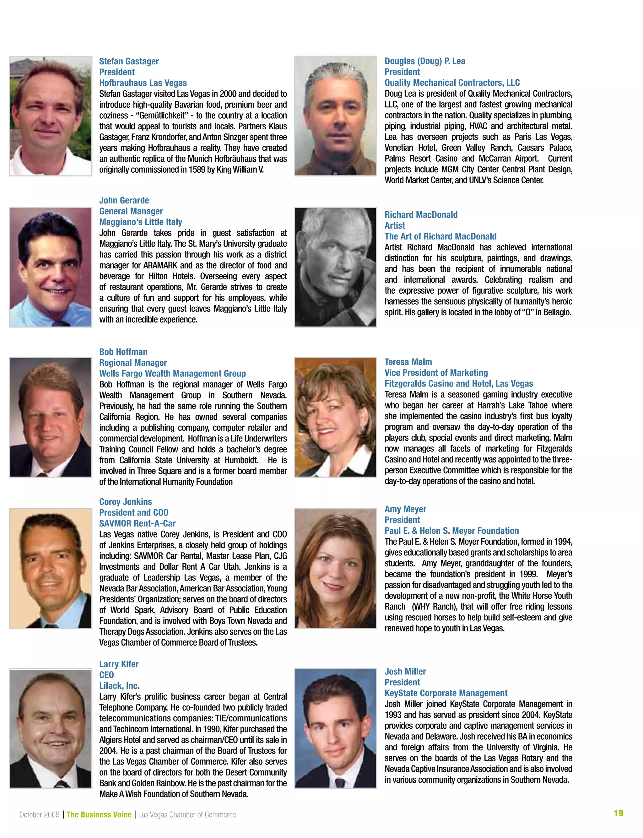 19October 2009 | The Business Voice | Las Vegas Chamber of Commerce 19
Stefan Gastager
President
Hofbrauhaus Las Vegas
Stefan Gastager visited LasVegas in 2000 and decided to
introduce high-quality Bavarian food, premium beer and
coziness - “Gemütlichkeit” - to the country at a location
that would appeal to tourists and locals. Partners Klaus
Gastager,Franz Krondorfer,andAnton Sinzger spent three
years making Hofbrauhaus a reality. They have created
an authentic replica of the Munich Hofbräuhaus that was
originally commissioned in 1589 by KingWilliamV.
John Gerarde
General Manager
Maggiano’s Little Italy
John Gerarde takes pride in guest satisfaction at
Maggiano’s Little Italy. The St. Mary’s University graduate
has carried this passion through his work as a district
manager for ARAMARK and as the director of food and
beverage for Hilton Hotels. Overseeing every aspect
of restaurant operations, Mr. Gerarde strives to create
a culture of fun and support for his employees, while
ensuring that every guest leaves Maggiano’s Little Italy
with an incredible experience.
Bob Hoffman
Regional Manager
Wells Fargo Wealth Management Group
Bob Hoffman is the regional manager of Wells Fargo
Wealth Management Group in Southern Nevada.
Previously, he had the same role running the Southern
California Region. He has owned several companies
including a publishing company, computer retailer and
commercial development. Hoffman is a Life Underwriters
Training Council Fellow and holds a bachelor’s degree
from California State University at Humboldt. He is
involved in Three Square and is a former board member
of the International Humanity Foundation
Corey Jenkins
President and COO
SAVMOR Rent-A-Car
Las Vegas native Corey Jenkins, is President and COO
of Jenkins Enterprises, a closely held group of holdings
including: SAVMOR Car Rental, Master Lease Plan, CJG
Investments and Dollar Rent A Car Utah. Jenkins is a
graduate of Leadership Las Vegas, a member of the
Nevada Bar Association,American Bar Association,Young
Presidents’ Organization; serves on the board of directors
of World Spark, Advisory Board of Public Education
Foundation, and is involved with Boys Town Nevada and
Therapy DogsAssociation. Jenkins also serves on the Las
Vegas Chamber of Commerce Board ofTrustees.
Larry Kifer
CEO
Lilack, Inc.
Larry Kifer’s prolific business career began at Central
Telephone Company. He co-founded two publicly traded
telecommunications companies: TIE/communications
andTechincom International. In 1990,Kifer purchased the
Algiers Hotel and served as chairman/CEO until its sale in
2004. He is a past chairman of the Board of Trustees for
the Las Vegas Chamber of Commerce. Kifer also serves
on the board of directors for both the Desert Community
BankandGoldenRainbow.Heisthepastchairman for the
MakeAWish Foundation of Southern Nevada.
Douglas (Doug) P. Lea
President
Quality Mechanical Contractors, LLC
Doug Lea is president of Quality Mechanical Contractors,
LLC, one of the largest and fastest growing mechanical
contractors in the nation. Quality specializes in plumbing,
piping, industrial piping, HVAC and architectural metal.
Lea has overseen projects such as Paris Las Vegas,
Venetian Hotel, Green Valley Ranch, Caesars Palace,
Palms Resort Casino and McCarran Airport. Current
projects include MGM City Center Central Plant Design,
World Market Center,and UNLV’s Science Center.
Richard MacDonald
Artist
The Art of Richard MacDonald
Artist Richard MacDonald has achieved international
distinction for his sculpture, paintings, and drawings,
and has been the recipient of innumerable national
and international awards. Celebrating realism and
the expressive power of figurative sculpture, his work
harnesses the sensuous physicality of humanity’s heroic
spirit. His gallery is located in the lobby of“O”in Bellagio.
Teresa Malm
Vice President of Marketing
Fitzgeralds Casino and Hotel, Las Vegas
Teresa Malm is a seasoned gaming industry executive
who began her career at Harrah’s Lake Tahoe where
she implemented the casino industry’s first bus loyalty
program and oversaw the day-to-day operation of the
players club, special events and direct marketing. Malm
now manages all facets of marketing for Fitzgeralds
Casino and Hotel and recently was appointed to the three-
person Executive Committee which is responsible for the
day-to-day operations of the casino and hotel.
Amy Meyer
President
Paul E. & Helen S. Meyer Foundation
The Paul E. & Helen S. Meyer Foundation,formed in 1994,
gives educationally based grants and scholarships to area
students. Amy Meyer, granddaughter of the founders,
became the foundation’s president in 1999. Meyer’s
passion for disadvantaged and struggling youth led to the
development of a new non-profit, the White Horse Youth
Ranch (WHY Ranch), that will offer free riding lessons
using rescued horses to help build self-esteem and give
renewed hope to youth in LasVegas.
Josh Miller
President
KeyState Corporate Management
Josh Miller joined KeyState Corporate Management in
1993 and has served as president since 2004. KeyState
provides corporate and captive management services in
Nevada and Delaware. Josh received his BA in economics
and foreign affairs from the University of Virginia. He
serves on the boards of the Las Vegas Rotary and the
NevadaCaptiveInsuranceAssociationandisalsoinvolved
in various community organizations in Southern Nevada.
 