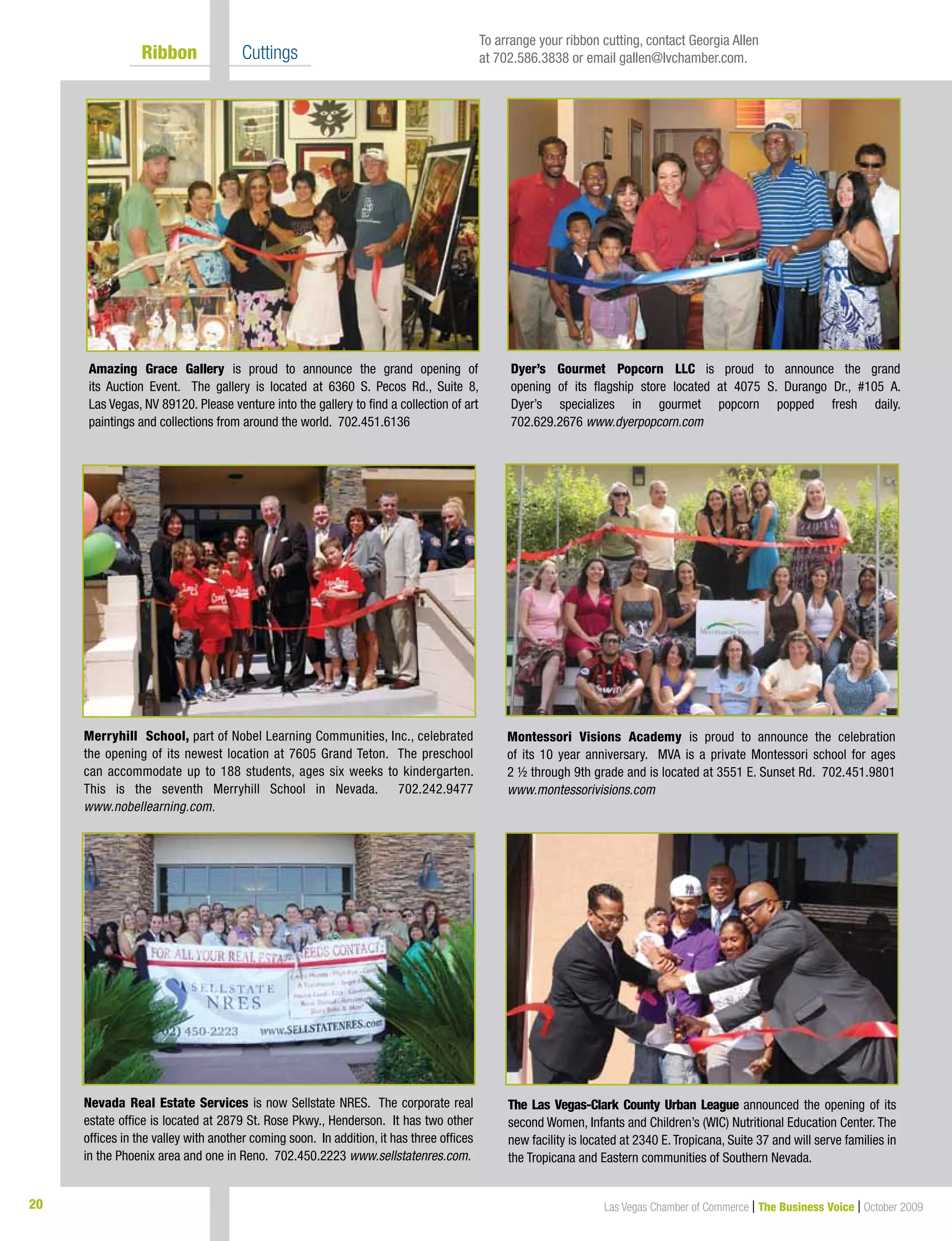 20 Las Vegas Chamber of Commerce | The Business Voice | October 2009
Ribbon Cuttings
Amazing Grace Gallery is proud to announce the grand opening of
its Auction Event. The gallery is located at 6360 S. Pecos Rd., Suite 8,
Las Vegas, NV 89120. Please venture into the gallery to find a collection of art
paintings and collections from around the world. 702.451.6136
Montessori Visions Academy is proud to announce the celebration
of its 10 year anniversary. MVA is a private Montessori school for ages
2 ½ through 9th grade and is located at 3551 E. Sunset Rd. 702.451.9801
www.montessorivisions.com
Nevada Real Estate Services is now Sellstate NRES. The corporate real
estate office is located at 2879 St. Rose Pkwy., Henderson. It has two other
offices in the valley with another coming soon. In addition, it has three offices
in the Phoenix area and one in Reno. 702.450.2223 www.sellstatenres.com.
The Las Vegas-Clark County Urban League announced the opening of its
second Women, Infants and Children’s (WIC) Nutritional Education Center. The
new facility is located at 2340 E. Tropicana, Suite 37 and will serve families in
the Tropicana and Eastern communities of Southern Nevada.
Merryhill School, part of Nobel Learning Communities, Inc., celebrated
the opening of its newest location at 7605 Grand Teton. The preschool
can accommodate up to 188 students, ages six weeks to kindergarten.
This is the seventh Merryhill School in Nevada. 702.242.9477
www.nobellearning.com.
Dyer’s Gourmet Popcorn LLC is proud to announce the grand
opening of its flagship store located at 4075 S. Durango Dr., #105 A.
Dyer’s	 specializes	 in	 gourmet	 popcorn	 popped	 fresh	 daily.		
702.629.2676 www.dyerpopcorn.com
To arrange your ribbon cutting, contact Georgia Allen
at 702.586.3838 or email gallen@lvchamber.com.
 