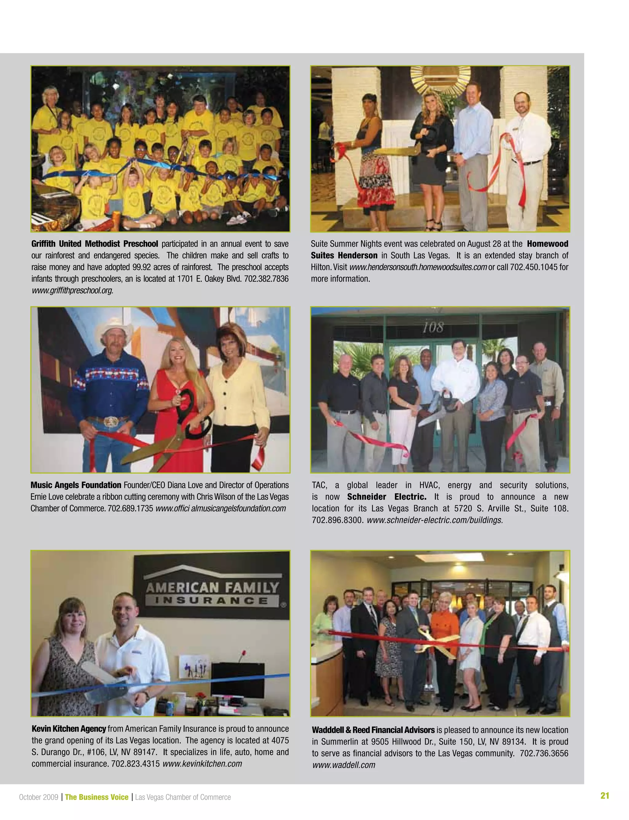 21October 2009 | The Business Voice | Las Vegas Chamber of Commerce 21
Suite Summer Nights event was celebrated on August 28 at the Homewood
Suites Henderson in South Las Vegas. It is an extended stay branch of
Hilton.Visit www.hendersonsouth.homewoodsuites.com or call 702.450.1045 for
more information.
Griffith United Methodist Preschool participated in an annual event to save
our rainforest and endangered species. The children make and sell crafts to
raise money and have adopted 99.92 acres of rainforest. The preschool accepts
infants through preschoolers, an is located at 1701 E. Oakey Blvd. 702.382.7836
www.griffithpreschool.org.
Music Angels Foundation Founder/CEO Diana Love and Director of Operations
Ernie Love celebrate a ribbon cutting ceremony with Chris Wilson of the Las Vegas
Chamber of Commerce. 702.689.1735 www.offici almusicangelsfoundation.com
TAC, a global leader in HVAC, energy and security solutions,
is now Schneider Electric. It is proud to announce a new
location for its Las Vegas Branch at 5720 S. Arville St., Suite 108.
702.896.8300. www.schneider-electric.com/buildings.
Kevin KitchenAgencyfrom American Family Insurance is proud to announce
the grand opening of its Las Vegas location. The agency is located at 4075
S.	Durango	Dr.,	#106,	LV,	NV	89147.		It	specializes	in	life,	auto,	home	and	
commercial insurance. 702.823.4315 www.kevinkitchen.com
Wadddell&ReedFinancialAdvisors is pleased to announce its new location
in Summerlin at 9505 Hillwood Dr., Suite 150, LV, NV 89134. It is proud
to serve as financial advisors to the Las Vegas community. 702.736.3656
www.waddell.com
 