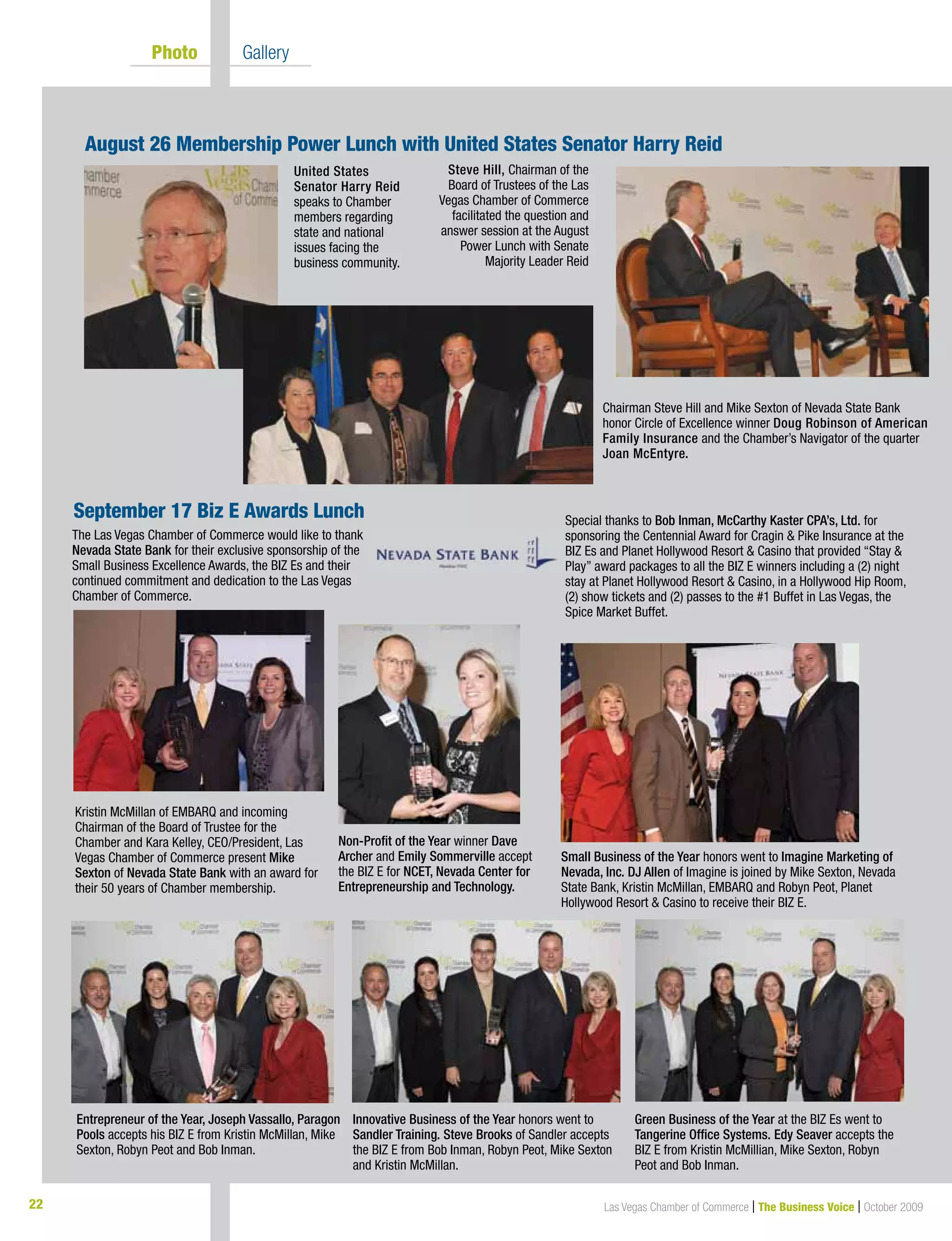 22 Las Vegas Chamber of Commerce | The Business Voice | October 2009
Photo Gallery
United States
Senator Harry Reid
speaks to Chamber
members regarding
state and national
issues facing the
business community.
September 17 Biz E Awards Lunch
Steve Hill, Chairman of the
Board of Trustees of the Las
Vegas Chamber of Commerce
facilitated the question and
answer session at the August
Power Lunch with Senate
Majority Leader Reid
August 26 Membership Power Lunch with United States Senator Harry Reid
Chairman Steve Hill and Mike Sexton of Nevada State Bank
honor Circle of Excellence winner Doug Robinson of American
Family Insurance and the Chamber’s Navigator of the quarter
Joan McEntyre.
The Las Vegas Chamber of Commerce would like to thank
Nevada State Bank for their exclusive sponsorship of the
Small Business Excellence Awards, the BIZ Es and their
continued commitment and dedication to the Las Vegas
Chamber of Commerce.
Special thanks to Bob Inman, McCarthy Kaster CPA’s, Ltd. for
sponsoring the Centennial Award for Cragin & Pike Insurance at the
BIZ Es and Planet Hollywood Resort & Casino that provided “Stay &
Play” award packages to all the BIZ E winners including a (2) night
stay at Planet Hollywood Resort & Casino, in a Hollywood Hip Room,
(2) show tickets and (2) passes to the #1 Buffet in Las Vegas, the
Spice Market Buffet.
Non-Profit of the Year winner Dave
Archer and Emily Sommerville accept
the BIZ E for NCET, Nevada Center for
Entrepreneurship and Technology.
Entrepreneur of the Year, Joseph Vassallo, Paragon
Pools accepts his BIZ E from Kristin McMillan, Mike
Sexton, Robyn Peot and Bob Inman.
Innovative Business of the Year honors went to
Sandler Training. Steve Brooks of Sandler accepts
the BIZ E from Bob Inman, Robyn Peot, Mike Sexton
and Kristin McMillan.
Green Business of the Year at the BIZ Es went to
Tangerine Office Systems. Edy Seaver accepts the
BIZ E from Kristin McMillian, Mike Sexton, Robyn
Peot and Bob Inman.
Kristin McMillan of EMBARQ and incoming
Chairman of the Board of Trustee for the
Chamber and Kara Kelley, CEO/President, Las
Vegas Chamber of Commerce present Mike
Sexton of Nevada State Bank with an award for
their 50 years of Chamber membership.
Small Business of the Year honors went to Imagine Marketing of
Nevada, Inc. DJ Allen of Imagine is joined by Mike Sexton, Nevada
State Bank, Kristin McMillan, EMBARQ and Robyn Peot, Planet
Hollywood Resort & Casino to receive their BIZ E.
 