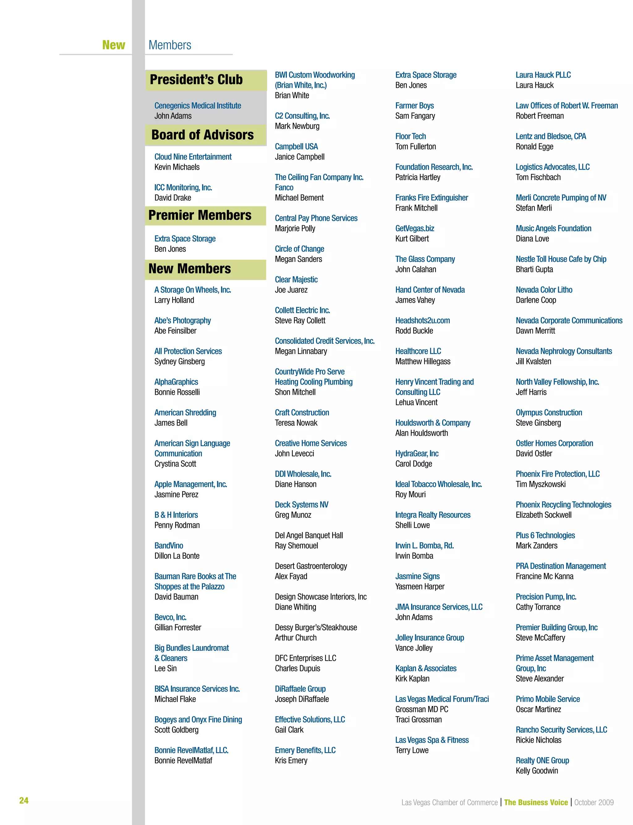 24 Las Vegas Chamber of Commerce | The Business Voice | October 2009
New Members
President’s Club
Cenegenics Medical Institute
John Adams
Board of Advisors
Cloud Nine Entertainment
Kevin Michaels
ICC Monitoring,Inc.
David Drake
Premier Members
Extra Space Storage
Ben Jones
New Members
A Storage OnWheels,Inc.
Larry Holland
Abe’s Photography
Abe Feinsilber
All Protection Services
Sydney Ginsberg
AlphaGraphics
Bonnie Rosselli
American Shredding
James Bell
American Sign Language
Communication
Crystina Scott
Apple Management,Inc.
Jasmine	Perez
B & H Interiors
Penny Rodman
BandVino
Dillon La Bonte
Bauman Rare Books atThe
Shoppes at the Palazzo
David Bauman
Bevco,Inc.
Gillian Forrester
Big Bundles Laundromat
& Cleaners
Lee Sin
BISA Insurance Services Inc.
Michael Flake
Bogeys and Onyx Fine Dining
Scott Goldberg
Bonnie RevelMatlaf,LLC.
Bonnie RevelMatlaf
BWI CustomWoodworking
(BrianWhite,Inc.)
Brian White
C2 Consulting,Inc.
Mark Newburg
Campbell USA
Janice Campbell
The Ceiling Fan Company Inc.
Fanco
Michael Bement
Central Pay Phone Services
Marjorie Polly
Circle of Change
Megan Sanders
Clear Majestic
Joe	Juarez
Collett Electric Inc.
Steve Ray Collett
Consolidated Credit Services,Inc.
Megan Linnabary
CountryWide Pro Serve
Heating Cooling Plumbing
Shon Mitchell
Craft Construction
Teresa Nowak
Creative Home Services
John Levecci
DDIWholesale,Inc.
Diane Hanson
Deck Systems NV
Greg	Munoz
Del Angel Banquet Hall
Ray Shemouel
Desert Gastroenterology
Alex Fayad
Design Showcase Interiors, Inc
Diane Whiting
Dessy Burger’s/Steakhouse
Arthur Church
DFC Enterprises LLC
Charles Dupuis
DiRaffaele Group
Joseph DiRaffaele
Effective Solutions,LLC
Gail Clark
Emery Benefits,LLC
Kris Emery
Extra Space Storage
Ben Jones
Farmer Boys
Sam Fangary
FloorTech
Tom Fullerton
Foundation Research,Inc.
Patricia Hartley
Franks Fire Extinguisher
Frank Mitchell
GetVegas.biz
Kurt Gilbert
The Glass Company
John Calahan
Hand Center of Nevada
James Vahey
Headshots2u.com
Rodd Buckle
Healthcore LLC
Matthew Hillegass
HenryVincentTrading and
Consulting LLC
Lehua Vincent
Houldsworth & Company
Alan Houldsworth
HydraGear,Inc
Carol Dodge
IdealTobaccoWholesale,Inc.
Roy Mouri
Integra Realty Resources
Shelli Lowe
Irwin L. Bomba,Rd.
Irwin Bomba
Jasmine Signs
Yasmeen Harper
JMA Insurance Services,LLC
John Adams
Jolley Insurance Group
Vance Jolley
Kaplan &Associates
Kirk Kaplan
LasVegas Medical Forum/Traci
Grossman MD PC
Traci Grossman
LasVegas Spa & Fitness
Terry Lowe
Laura Hauck PLLC
Laura Hauck
Law Offices of RobertW. Freeman
Robert Freeman
Lentz and Bledsoe,CPA
Ronald Egge
LogisticsAdvocates,LLC
Tom Fischbach
Merli Concrete Pumping of NV
Stefan Merli
MusicAngels Foundation
Diana Love
NestleToll House Cafe by Chip
Bharti Gupta
Nevada Color Litho
Darlene Coop
Nevada Corporate Communications
Dawn Merritt
Nevada Nephrology Consultants
Jill Kvalsten
NorthValley Fellowship,Inc.
Jeff Harris
Olympus Construction
Steve Ginsberg
Ostler Homes Corporation
David Ostler
Phoenix Fire Protection,LLC
Tim	Myszkowski
Phoenix RecyclingTechnologies
Elizabeth	Sockwell
Plus 6Technologies
Mark Zanders
PRA Destination Management
Francine Mc Kanna
Precision Pump,Inc.
Cathy Torrance
Premier Building Group,Inc
Steve McCaffery
PrimeAsset Management
Group,Inc
Steve Alexander
Primo Mobile Service
Oscar	Martinez
Rancho Security Services,LLC
Rickie Nicholas
Realty ONE Group
Kelly Goodwin
New Members
Board of Advisors
President’s Club
Premier Members
 