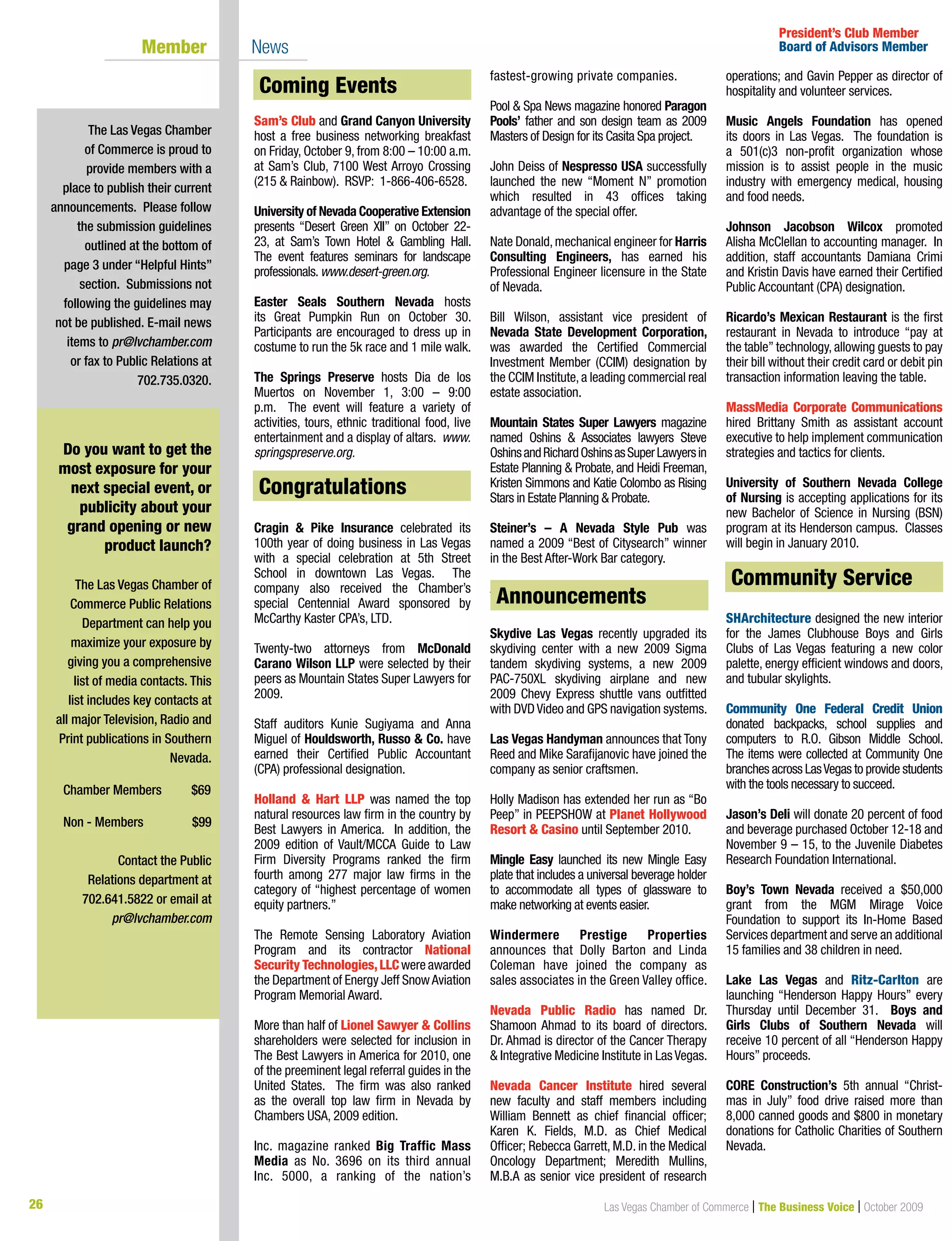 26 Las Vegas Chamber of Commerce | The Business Voice | October 2009
Coming Events
Sam’s Club and Grand Canyon University
host a free business networking breakfast
on Friday, October 9, from 8:00 – 10:00 a.m.
at Sam’s Club, 7100 West Arroyo Crossing
(215 & Rainbow). RSVP: 1-866-406-6528.
University of Nevada Cooperative Extension
presents “Desert Green XII” on October 22-
23, at Sam’s Town Hotel & Gambling Hall.
The event features seminars for landscape
professionals.www.desert-green.org.
Easter Seals Southern Nevada hosts
its Great Pumpkin Run on October 30.
Participants are encouraged to dress up in
costume to run the 5k race and 1 mile walk.
The Springs Preserve hosts Dia de los
Muertos on November 1, 3:00 – 9:00
p.m. The event will feature a variety of
activities, tours, ethnic traditional food, live
entertainment and a display of altars. www.
springspreserve.org.
Congratulations
Cragin & Pike Insurance celebrated its
100th year of doing business in Las Vegas
with a special celebration at 5th Street
School in downtown Las Vegas. The
company also received the Chamber’s
special Centennial Award sponsored by
McCarthy Kaster CPA’s, LTD.
Twenty-two attorneys from McDonald
Carano Wilson LLP were selected by their
peers as Mountain States Super Lawyers for
2009.
Staff auditors Kunie Sugiyama and Anna
Miguel of Houldsworth, Russo & Co. have
earned their Certified Public Accountant
(CPA) professional designation.
Holland & Hart LLP was named the top
natural resources law firm in the country by
Best Lawyers in America. In addition, the
2009 edition of Vault/MCCA Guide to Law
Firm Diversity Programs ranked the firm
fourth among 277 major law firms in the
category of “highest percentage of women
equity partners.”
The Remote Sensing Laboratory Aviation
Program and its contractor National
Security Technologies,LLC were awarded
the Department of Energy Jeff SnowAviation
Program Memorial Award.
More than half of Lionel Sawyer & Collins
shareholders were selected for inclusion in
The Best Lawyers in America for 2010, one
of the preeminent legal referral guides in the
United States. The firm was also ranked
as the overall top law firm in Nevada by
Chambers USA, 2009 edition.
Inc.	 magazine	 ranked	 Big Traffic Mass
Media as No. 3696 on its third annual
Inc. 5000, a ranking of the nation’s
fastest-growing private companies.
Pool	&	Spa	News	magazine	honored	Paragon
Pools’ father and son design team as 2009
Masters of Design for its Casita Spa project.
John Deiss of Nespresso USA successfully
launched the new “Moment N” promotion
which resulted in 43 offices taking
advantage of the special offer.
Nate Donald,mechanical engineer for Harris
Consulting Engineers, has earned his
Professional Engineer licensure in the State
of Nevada.
Bill Wilson, assistant vice president of
Nevada State Development Corporation,
was awarded the Certified Commercial
Investment Member (CCIM) designation by
the CCIM Institute,a leading commercial real
estate association.
Mountain States Super Lawyers	magazine	
named Oshins & Associates lawyers Steve
OshinsandRichardOshinsasSuperLawyersin
Estate Planning & Probate, and Heidi Freeman,
Kristen Simmons and Katie Colombo as Rising
Stars in Estate Planning & Probate.
Steiner’s – A Nevada Style Pub was
named a 2009 “Best of Citysearch” winner
in the Best After-Work Bar category.
Announcements
Skydive Las Vegas recently upgraded its
skydiving center with a new 2009 Sigma
tandem skydiving systems, a new 2009
PAC-750XL skydiving airplane and new
2009 Chevy Express shuttle vans outfitted
with DVDVideo and GPS navigation systems.
Las Vegas Handyman announces that Tony
Reed and Mike Sarafijanovic have joined the
company as senior craftsmen.
Holly Madison has extended her run as “Bo
Peep” in PEEPSHOW at Planet Hollywood
Resort & Casino until September 2010.
Mingle Easy launched its new Mingle Easy
plate that includes a universal beverage holder
to accommodate all types of glassware to
make networking at events easier.
Windermere Prestige Properties
announces that Dolly Barton and Linda
Coleman have joined the company as
sales associates in the Green Valley office.
Nevada Public Radio has named Dr.
Shamoon Ahmad to its board of directors.
Dr. Ahmad is director of the Cancer Therapy
& Integrative Medicine Institute in Las Vegas.
Nevada Cancer Institute hired several
new faculty and staff members including
William Bennett as chief financial officer;
Karen K. Fields, M.D. as Chief Medical
Officer; Rebecca Garrett, M.D. in the Medical
Oncology Department; Meredith Mullins,
M.B.A as senior vice president of research
operations; and Gavin Pepper as director of
hospitality and volunteer services.
Music Angels Foundation has opened
its doors in Las Vegas. The foundation is
a	 501(c)3	 non-profit	 organization	 whose	
mission is to assist people in the music
industry with emergency medical, housing
and food needs.
Johnson Jacobson Wilcox promoted
Alisha McClellan to accounting manager. In
addition, staff accountants Damiana Crimi
and Kristin Davis have earned their Certified
Public Accountant (CPA) designation.
Ricardo’s Mexican Restaurant is the first
restaurant in Nevada to introduce “pay at
the table” technology, allowing guests to pay
their bill without their credit card or debit pin
transaction information leaving the table.
MassMedia Corporate Communications
hired Brittany Smith as assistant account
executive to help implement communication
strategies and tactics for clients.
University of Southern Nevada College
of Nursing is accepting applications for its
new Bachelor of Science in Nursing (BSN)
program at its Henderson campus. Classes
will begin in January 2010.
Community Service
SHArchitecture designed the new interior
for the James Clubhouse Boys and Girls
Clubs of Las Vegas featuring a new color
palette, energy efficient windows and doors,
and tubular skylights.
Community One Federal Credit Union
donated backpacks, school supplies and
computers to R.O. Gibson Middle School.
The items were collected at Community One
branches across LasVegas to provide students
with the tools necessary to succeed.
Jason’s Deli will donate 20 percent of food
and beverage purchased October 12-18 and
November 9 – 15, to the Juvenile Diabetes
Research Foundation International.
Boy’s Town Nevada received a $50,000
grant from the MGM Mirage Voice
Foundation to support its In-Home Based
Services department and serve an additional
15 families and 38 children in need.
Lake Las Vegas and Ritz-Carlton are
launching “Henderson Happy Hours” every
Thursday until December 31. Boys and
Girls Clubs of Southern Nevada will
receive 10 percent of all “Henderson Happy
Hours” proceeds.
CORE Construction’s 5th annual “Christ-
mas in July” food drive raised more than
8,000 canned goods and $800 in monetary
donations for Catholic Charities of Southern
Nevada.
The Las Vegas Chamber
of Commerce is proud to
provide members with a
place to publish their current
announcements. Please follow
the submission guidelines
outlined at the bottom of
page 3 under “Helpful Hints”
section. Submissions not
following the guidelines may
not be published. E-mail news
items to pr@lvchamber.com
or fax to Public Relations at
702.735.0320.
President’s Club Member
Board of Advisors MemberMember News
Do you want to get the
most exposure for your
next special event, or
publicity about your
grand opening or new
product launch?
The Las Vegas Chamber of
Commerce Public Relations
Department can help you
maximize your exposure by
giving you a comprehensive
list of media contacts. This
list includes key contacts at
all major Television, Radio and
Print publications in Southern
Nevada.
Chamber Members $69
Non - Members $99
Contact the Public
Relations department at
702.641.5822 or email at
pr@lvchamber.com
Community Service
Congratulations
Coming Events
Announcements
 