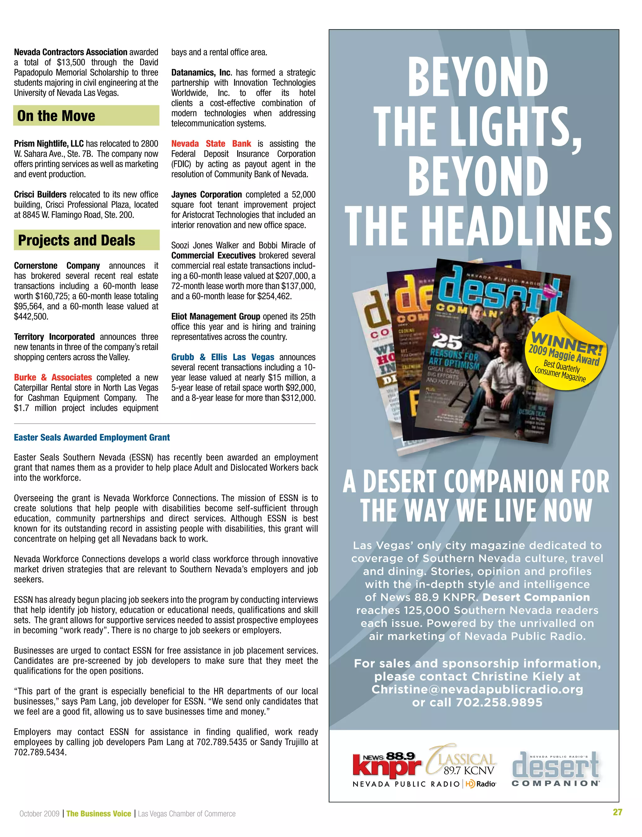 27October 2009 | The Business Voice | Las Vegas Chamber of Commerce 27
Beyond
the lights,
Beyond
the headlines
a desert companion for
the way we live now
Las Vegas’ only city magazine dedicated to
coverage of Southern Nevada culture, travel
and dining. Stories, opinion and profiles
with the in-depth style and intelligence
of News 88.9 KNPR. Desert Companion
reaches 125,000 Southern Nevada readers
each issue. Powered by the unrivalled on
air marketing of Nevada Public Radio.
For sales and sponsorship information,
please contact Christine Kiely at
Christine@nevadapublicradio.org
or call 702.258.9895
a desert companion fora desert companion fora desert companion for
Nevada Contractors Association awarded
a total of $13,500 through the David
Papadopulo Memorial Scholarship to three
students majoring in civil engineering at the
University of Nevada Las Vegas.
On the Move
Prism Nightlife, LLC has relocated to 2800
W. Sahara Ave., Ste. 7B. The company now
offers printing services as well as marketing
and event production.
Crisci Builders relocated to its new office
building,	Crisci	Professional	Plaza,	located	
at 8845 W. Flamingo Road, Ste. 200.
Projects & Deals
Cornerstone Company announces it
has brokered several recent real estate
transactions including a 60-month lease
worth $160,725; a 60-month lease totaling
$95,564, and a 60-month lease valued at
$442,500.
Territory Incorporated announces three
new tenants in three of the company’s retail
shopping centers across the Valley.
Burke & Associates completed a new
Caterpillar Rental store in North Las Vegas
for Cashman Equipment Company. The
$1.7 million project includes equipment
bays and a rental office area.
Datanamics, Inc. has formed a strategic
partnership with Innovation Technologies
Worldwide, Inc. to offer its hotel
clients a cost-effective combination of
modern technologies when addressing
telecommunication systems.
Nevada State Bank is assisting the
Federal Deposit Insurance Corporation
(FDIC) by acting as payout agent in the
resolution of Community Bank of Nevada.
Jaynes Corporation completed a 52,000
square foot tenant improvement project
for Aristocrat Technologies that included an
interior renovation and new office space.
Soozi	 Jones	Walker	 and	 Bobbi	 Miracle	 of	
Commercial Executives brokered several
commercial real estate transactions includ-
ing a 60-month lease valued at $207,000, a
72-month lease worth more than $137,000,
and a 60-month lease for $254,462.
Eliot Management Group opened its 25th
office this year and is hiring and training
representatives across the country.
Grubb & Ellis Las Vegas announces
several recent transactions including a 10-
year lease valued at nearly $15 million, a
5-year lease of retail space worth $92,000,
and a 8-year lease for more than $312,000.
Projects and Deals
On the Move
Easter Seals Awarded Employment Grant
Easter Seals Southern Nevada (ESSN) has recently been awarded an employment
grant that names them as a provider to help place Adult and Dislocated Workers back
into the workforce.
Overseeing the grant is Nevada Workforce Connections. The mission of ESSN is to
create solutions that help people with disabilities become self-sufficient through
education, community partnerships and direct services. Although ESSN is best
known for its outstanding record in assisting people with disabilities, this grant will
concentrate on helping get all Nevadans back to work.
Nevada Workforce Connections develops a world class workforce through innovative
market driven strategies that are relevant to Southern Nevada’s employers and job
seekers.
ESSN has already begun placing job seekers into the program by conducting interviews
that help identify job history, education or educational needs, qualifications and skill
sets. The grant allows for supportive services needed to assist prospective employees
in becoming “work ready”. There is no charge to job seekers or employers.
Businesses are urged to contact ESSN for free assistance in job placement services.
Candidates are pre-screened by job developers to make sure that they meet the
qualifications for the open positions.
“This part of the grant is especially beneficial to the HR departments of our local
businesses,” says Pam Lang, job developer for ESSN. “We send only candidates that
we feel are a good fit, allowing us to save businesses time and money.”
Employers may contact ESSN for assistance in finding qualified, work ready
employees by calling job developers Pam Lang at 702.789.5435 or Sandy Trujillo at
702.789.5434.
 