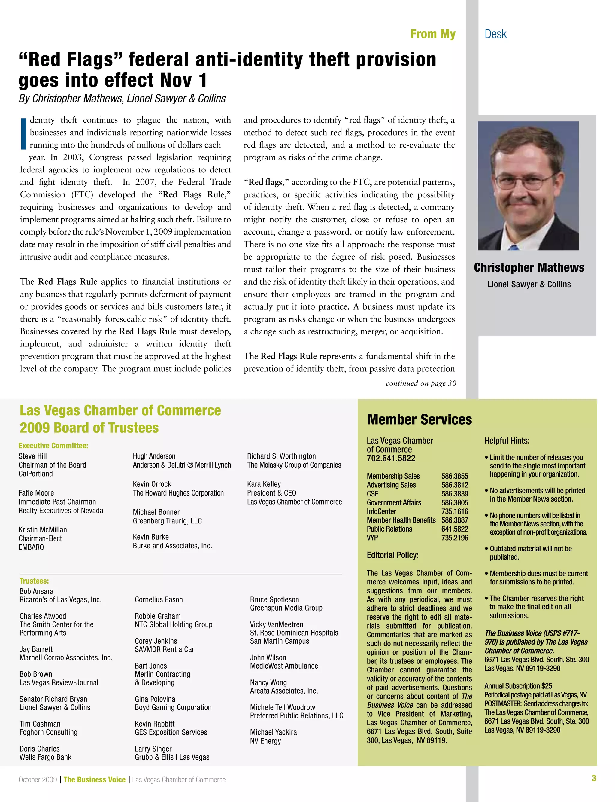 3October 2009 | The Business Voice | Las Vegas Chamber of Commerce
dentity theft continues to plague the nation, with
businesses and individuals reporting nationwide losses
running into the hundreds of millions of dollars each
year. In 2003, Congress passed legislation requiring
federal agencies to implement new regulations to detect
and fight identity theft. In 2007, the Federal Trade
Commission (FTC) developed the “Red Flags Rule,”
requiring businesses and organizations to develop and
implement programs aimed at halting such theft. Failure to
complybeforetherule’sNovember1,2009implementation
date may result in the imposition of stiff civil penalties and
intrusive audit and compliance measures.
The Red Flags Rule applies to financial institutions or
any business that regularly permits deferment of payment
or provides goods or services and bills customers later, if
there is a “reasonably foreseeable risk” of identity theft.
Businesses covered by the Red Flags Rule must develop,
implement, and administer a written identity theft
prevention program that must be approved at the highest
level of the company. The program must include policies
and procedures to identify “red flags” of identity theft, a
method to detect such red flags, procedures in the event
red flags are detected, and a method to re-evaluate the
program as risks of the crime change.
“Red flags,” according to the FTC, are potential patterns,
practices, or specific activities indicating the possibility
of identity theft. When a red flag is detected, a company
might notify the customer, close or refuse to open an
account, change a password, or notify law enforcement.
There is no one-size-fits-all approach: the response must
be appropriate to the degree of risk posed. Businesses
must tailor their programs to the size of their business
and the risk of identity theft likely in their operations, and
ensure their employees are trained in the program and
actually put it into practice. A business must update its
program as risks change or when the business undergoes
a change such as restructuring, merger, or acquisition.
The Red Flags Rule represents a fundamental shift in the
prevention of identify theft, from passive data protection
continued on page 30
From My Desk
Las Vegas Chamber
of Commerce
702.641.5822
Membership Sales 586.3855
Advertising Sales 586.3812
CSE 586.3839
Government Affairs 586.3805
InfoCenter 735.1616
Member Health Benefits 586.3887
Public Relations 641.5822
VYP 735.2196
Editorial Policy:
The Las Vegas Chamber of Com-
merce welcomes input, ideas and
suggestions from our members.
As with any periodical, we must
adhere to strict deadlines and we
reserve the right to edit all mate-
rials submitted for publication.
Commentaries that are marked as
such do not necessarily reflect the
opinion or position of the Cham-
ber, its trustees or employees. The
Chamber cannot guarantee the
validity or accuracy of the contents
of paid advertisements. Questions
or concerns about content of The
Business Voice can be addressed
to Vice President of Marketing,
Las Vegas Chamber of Commerce,
6671 Las Vegas Blvd. South, Suite
300, Las Vegas, NV 89119.
Helpful Hints:
• Limit the number of releases you
send to the single most important
happening in your organization.
• No advertisements will be printed
in the Member News section.
• Nophonenumberswillbelistedin
theMemberNewssection,withthe
exceptionofnon-profitorganizations.
• Outdated material will not be
published.
• Membership dues must be current
for submissions to be printed.
• The Chamber reserves the right
to make the final edit on all
submissions.
The Business Voice (USPS #717-
970) is published by The Las Vegas
Chamber of Commerce.
6671 Las Vegas Blvd. South, Ste. 300
Las Vegas, NV 89119-3290
Annual Subscription $25
PeriodicalpostagepaidatLasVegas,NV
POSTMASTER: Sendaddresschangesto:
The LasVegas Chamber of Commerce,
6671 Las Vegas Blvd. South, Ste. 300
Las Vegas, NV 89119-3290
Member Services
Steve Hill
Chairman of the Board
CalPortland
Fafie Moore
Immediate Past Chairman
Realty Executives of Nevada
Kristin McMillan
Chairman-Elect
EMBARQ
Hugh Anderson
Anderson & Delutri @ Merrill Lynch
Kevin Orrock
The Howard Hughes Corporation
Michael Bonner
Greenberg Traurig, LLC
Kevin Burke
Burke and Associates, Inc.
Richard S. Worthington
The Molasky Group of Companies
Kara Kelley
President & CEO
Las Vegas Chamber of Commerce
Las Vegas Chamber of Commerce
2009 Board of Trustees
Executive Committee:
Trustees:
Bob Ansara
Ricardo’s of Las Vegas, Inc.
Charles Atwood
The Smith Center for the
Performing Arts
Jay Barrett
Marnell Corrao Associates, Inc.
Bob Brown
Las Vegas Review-Journal
Senator Richard Bryan
Lionel Sawyer & Collins
Tim Cashman
Foghorn Consulting
Doris Charles
Wells Fargo Bank
Cornelius Eason
Robbie Graham
NTC Global Holding Group
Corey Jenkins
SAVMOR Rent a Car
Bart Jones
Merlin Contracting
& Developing
Gina Polovina
Boyd Gaming Corporation
Kevin Rabbitt
GES Exposition Services
Larry Singer
Grubb & Ellis l Las Vegas
Bruce Spotleson
Greenspun Media Group
Vicky VanMeetren
St. Rose Dominican Hospitals
San Martín Campus
John Wilson
MedicWest Ambulance
Nancy Wong
Arcata Associates, Inc.
Michele Tell Woodrow
Preferred Public Relations, LLC
Michael Yackira
NV Energy
“Red Flags” federal anti-identity theft provision
goes into effect Nov 1
By Christopher Mathews, Lionel Sawyer & Collins
I
Christopher Mathews
Lionel Sawyer & Collins
 