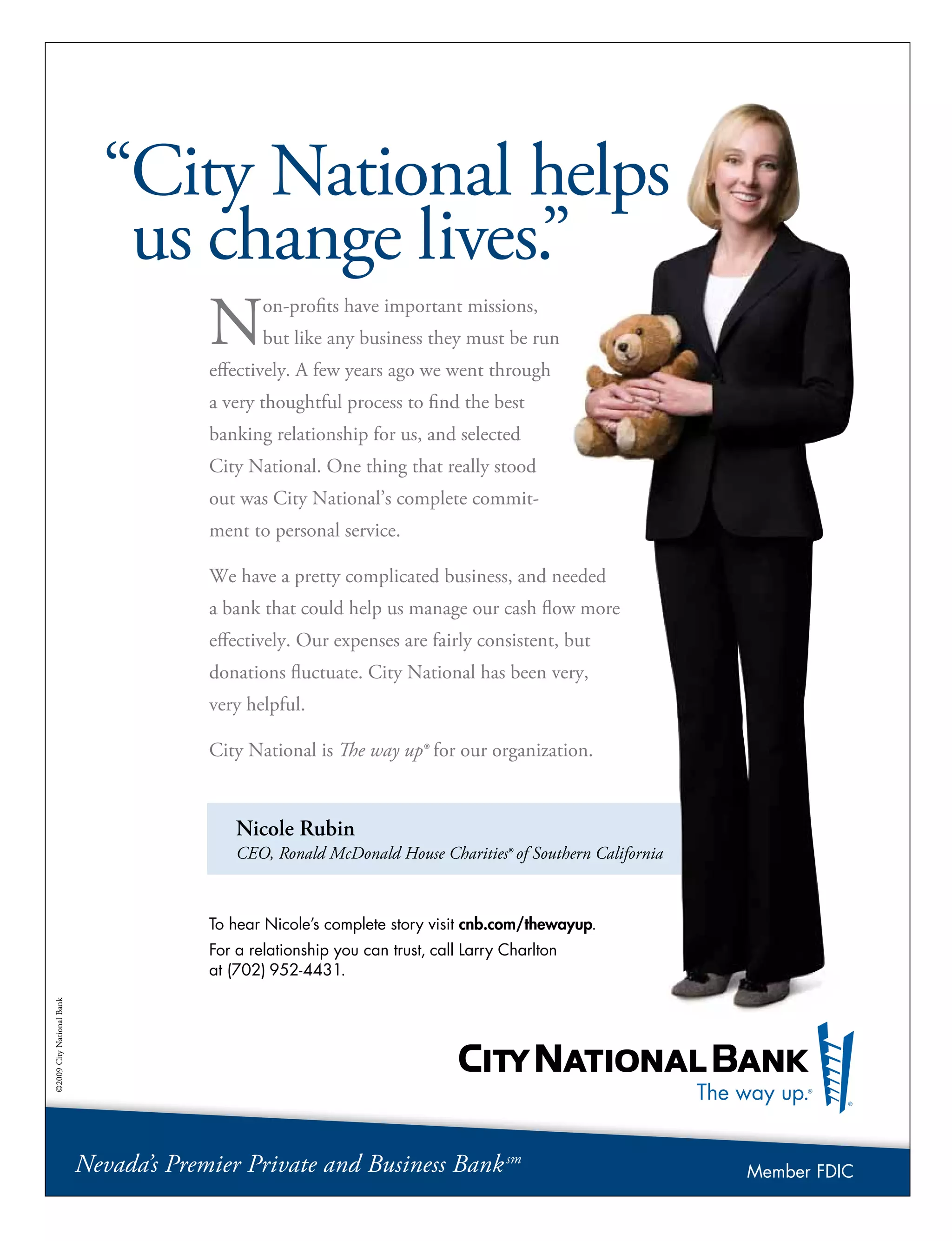 Nicole Rubin
CEO, Ronald McDonald House Charities® of Southern California
“City National helps
us change lives.”
Non-profits have important missions,
but like any business they must be run
effectively. A few years ago we went through
a very thoughtful process to find the best
banking relationship for us, and selected
City National. One thing that really stood
out was City National’s complete commit-
ment to personal service.
We have a pretty complicated business, and needed
a bank that could help us manage our cash flow more
effectively. Our expenses are fairly consistent, but
donations fluctuate. City National has been very,
very helpful.
City National is The way up® for our organization.
To hear Nicole’s complete story visit cnb.com/thewayup.
For a relationship you can trust, call Larry Charlton
at (702) 952-4431.
©2009CityNationalBank
Nevada’s Premier Private and Business Banksm
Member FDIC
 