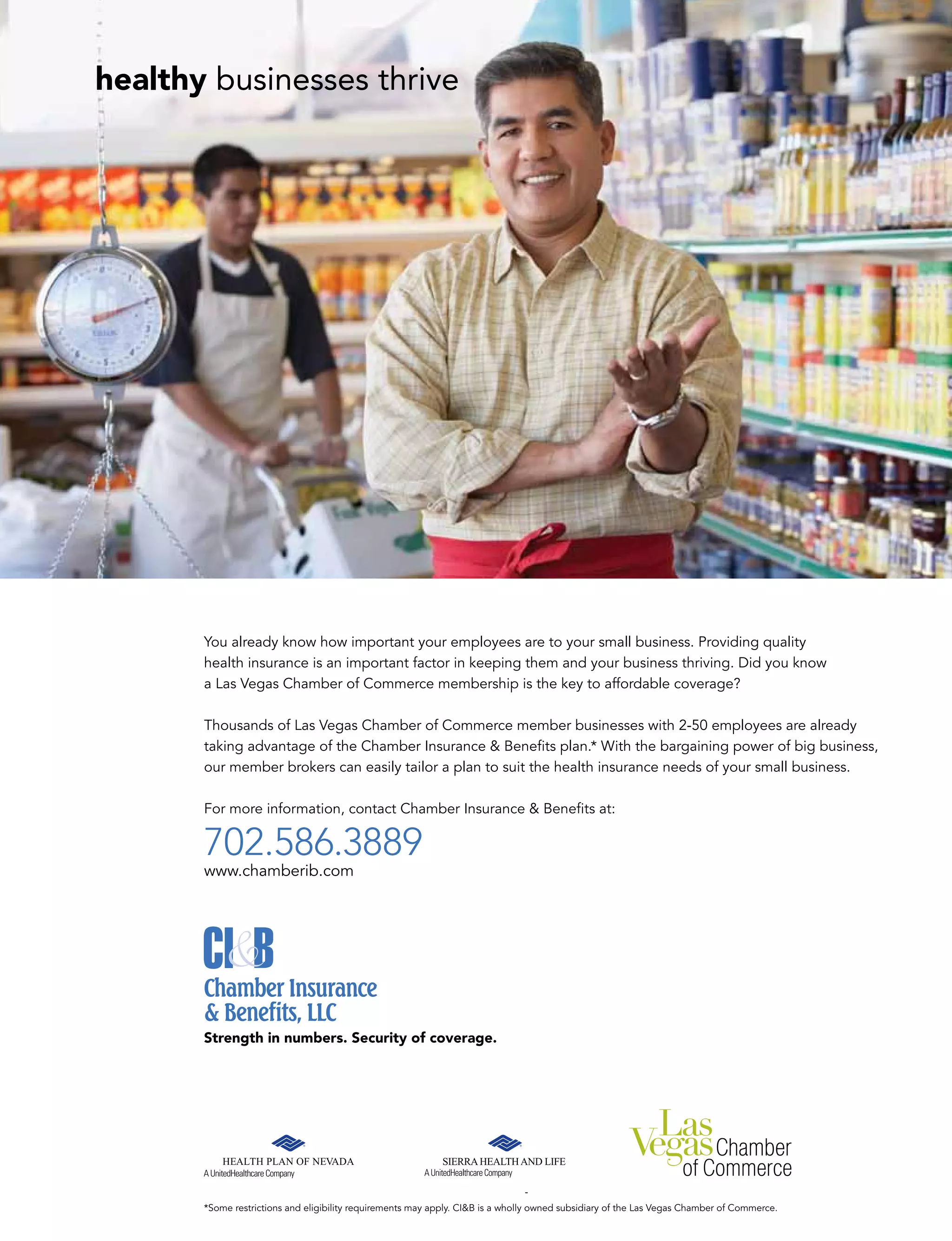 healthy businesses thrive
You already know how important your employees are to your small business. Providing quality
health insurance is an important factor in keeping them and your business thriving. Did you know
a Las Vegas Chamber of Commerce membership is the key to affordable coverage?
Thousands of Las Vegas Chamber of Commerce member businesses with 2-50 employees are already
taking advantage of the Chamber Insurance & Beneﬁts plan.* With the bargaining power of big business,
our member brokers can easily tailor a plan to suit the health insurance needs of your small business.
For more information, contact Chamber Insurance & Beneﬁts at:
702.586.3889
www.chamberib.com
Strength in numbers. Security of coverage.
*Some restrictions and eligibility requirements may apply. CI&B is a wholly owned subsidiary of the Las Vegas Chamber of Commerce.
 