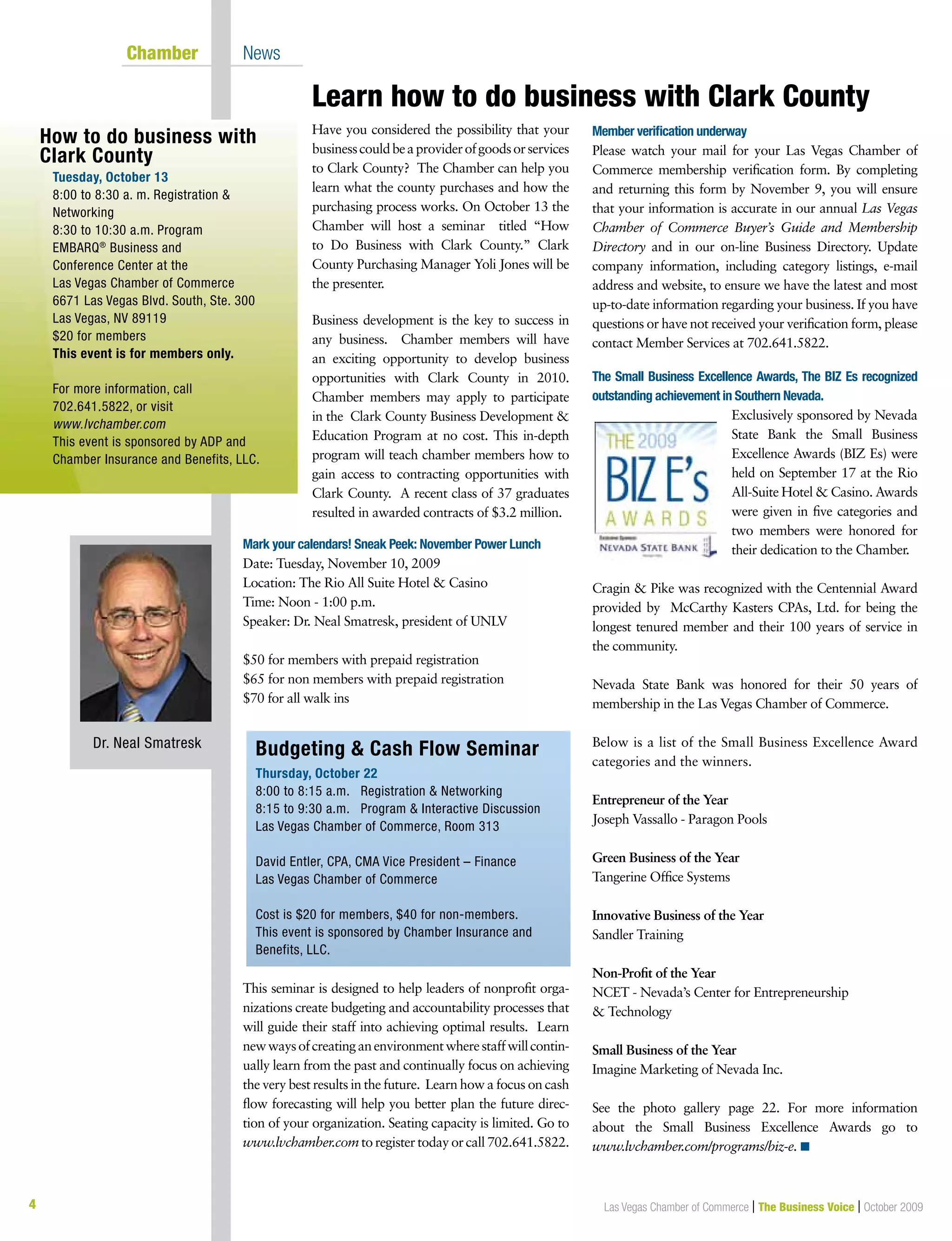 4 Las Vegas Chamber of Commerce | The Business Voice | October 2009
Learn how to do business with Clark County
Chamber News
Have you considered the possibility that your
businesscouldbeaproviderofgoodsorservices
to Clark County? The Chamber can help you
learn what the county purchases and how the
purchasing process works. On October 13 the
Chamber will host a seminar titled “How
to Do Business with Clark County.” Clark
County Purchasing Manager Yoli Jones will be
the presenter.
Business development is the key to success in
any business. Chamber members will have
an exciting opportunity to develop business
opportunities with Clark County in 2010.
Chamber members may apply to participate
in the Clark County Business Development &
Education Program at no cost. This in-depth
program will teach chamber members how to
gain access to contracting opportunities with
Clark County. A recent class of 37 graduates
resulted in awarded contracts of $3.2 million.
Mark your calendars! Sneak Peek: November Power Lunch
Date: Tuesday, November 10, 2009
Location: The Rio All Suite Hotel & Casino
Time: Noon - 1:00 p.m.
Speaker: Dr. Neal Smatresk, president of UNLV
$50 for members with prepaid registration
$65 for non members with prepaid registration
$70 for all walk ins
Budgeting & Cash Flow Seminar
Thursday, October 22
8:00 to 8:15 a.m. Registration & Networking
8:15 to 9:30 a.m. Program & Interactive Discussion
Las Vegas Chamber of Commerce, Room 313
David Entler, CPA, CMA Vice President – Finance
Las Vegas Chamber of Commerce
Cost is $20 for members, $40 for non-members.
This event is sponsored by Chamber Insurance and
Benefits, LLC.
This seminar is designed to help leaders of nonprofit orga-
nizations create budgeting and accountability processes that
will guide their staff into achieving optimal results. Learn
newwaysofcreatinganenvironmentwherestaffwillcontin-
ually learn from the past and continually focus on achieving
the very best results in the future. Learn how a focus on cash
flow forecasting will help you better plan the future direc-
tion of your organization. Seating capacity is limited. Go to
www.lvchamber.com to register today or call 702.641.5822.
Member verification underway
Please watch your mail for your Las Vegas Chamber of
Commerce membership verification form. By completing
and returning this form by November 9, you will ensure
that your information is accurate in our annual Las Vegas
Chamber of Commerce Buyer’s Guide and Membership
Directory and in our on-line Business Directory. Update
company information, including category listings, e-mail
address and website, to ensure we have the latest and most
up-to-date information regarding your business. If you have
questions or have not received your verification form, please
contact Member Services at 702.641.5822.
The Small Business Excellence Awards, The BIZ Es recognized
outstanding achievement in Southern Nevada.
Exclusively sponsored by Nevada
State Bank the Small Business
Excellence Awards (BIZ Es) were
held on September 17 at the Rio
All-Suite Hotel & Casino. Awards
were given in five categories and
two members were honored for
their dedication to the Chamber.
Cragin & Pike was recognized with the Centennial Award
provided by McCarthy Kasters CPAs, Ltd. for being the
longest tenured member and their 100 years of service in
the community.
Nevada State Bank was honored for their 50 years of
membership in the Las Vegas Chamber of Commerce.
Below is a list of the Small Business Excellence Award
categories and the winners.
Entrepreneur of the Year
Joseph Vassallo - Paragon Pools
Green Business of the Year
Tangerine Office Systems
Innovative Business of the Year
Sandler Training
Non-Profit of the Year
NCET - Nevada’s Center for Entrepreneurship
& Technology
Small Business of the Year
Imagine Marketing of Nevada Inc.
See the photo gallery page 22. For more information
about the Small Business Excellence Awards go to
www.lvchamber.com/programs/biz-e. n
How to do business with
Clark County
Tuesday, October 13
8:00 to 8:30 a. m. Registration &
Networking
8:30 to 10:30 a.m. Program
EMBARQ®
Business and
Conference Center at the
Las Vegas Chamber of Commerce
6671 Las Vegas Blvd. South, Ste. 300
Las Vegas, NV 89119
$20 for members
This event is for members only.
For more information, call
702.641.5822, or visit
www.lvchamber.com
This event is sponsored by ADP and
Chamber Insurance and Benefits, LLC.
Dr. Neal Smatresk
 
