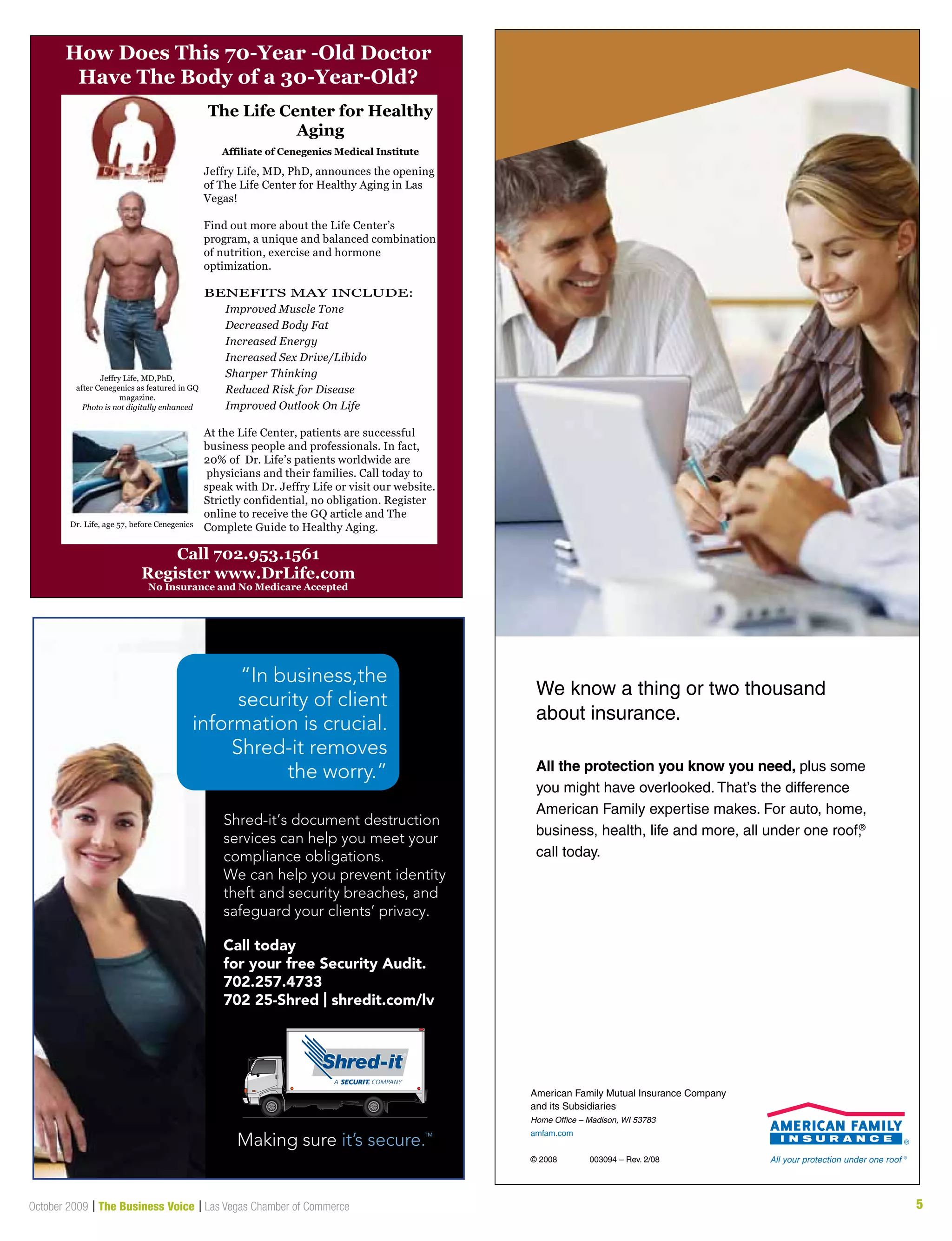 5October 2009 | The Business Voice | Las Vegas Chamber of Commerce
Call 702.953.1561
Register www.DrLife.com
No Insurance and No Medicare Accepted
Jeffry Life, MD,PhD,
after Cenegenics as featured in GQ
magazine.
Photo is not digitally enhanced
Dr. Life, age 57, before Cenegenics
The Life Center for Healthy
Aging
Affiliate of Cenegenics Medical Institute
How Does This 70-Year -Old Doctor
Have The Body of a 30-Year-Old?
Jeffry Life, MD, PhD, announces the opening
of The Life Center for Healthy Aging in Las
Vegas!
Find out more about the Life Center’s
program, a unique and balanced combination
of nutrition, exercise and hormone
optimization.
BENEFITS MAY INCLUDE:
Improved Muscle Tone
Decreased Body Fat
Increased Energy
Increased Sex Drive/Libido
Sharper Thinking
Reduced Risk for Disease
Improved Outlook On Life
At the Life Center, patients are successful
business people and professionals. In fact,
20% of Dr. Life’s patients worldwide are
physicians and their families. Call today to
speak with Dr. Jeffry Life or visit our website.
Strictly confidential, no obligation. Register
online to receive the GQ article and The
Complete Guide to Healthy Aging.
Shred-it’s document destruction
services can help you meet your
compliance obligations.
We can help you prevent identity
theft and security breaches, and
safeguard your clients’ privacy.
“In business,the
security of client
information is crucial.
Shred-it removes
the worry.”
Call today
for your free Security Audit.
702.257.4733
702 25-Shred | shredit.com/lv
All the protection you know you need, plus some
you might have overlooked. That’s the difference
American Family expertise makes. For auto, home,
business, health, life and more, all under one roof,®
call today.
We know a thing or two thousand
about insurance.
American Family Mutual Insurance Company
and its Subsidiaries
Home Office – Madison, WI 53783
amfam.com
© 2008 003094 – Rev. 2/08
 