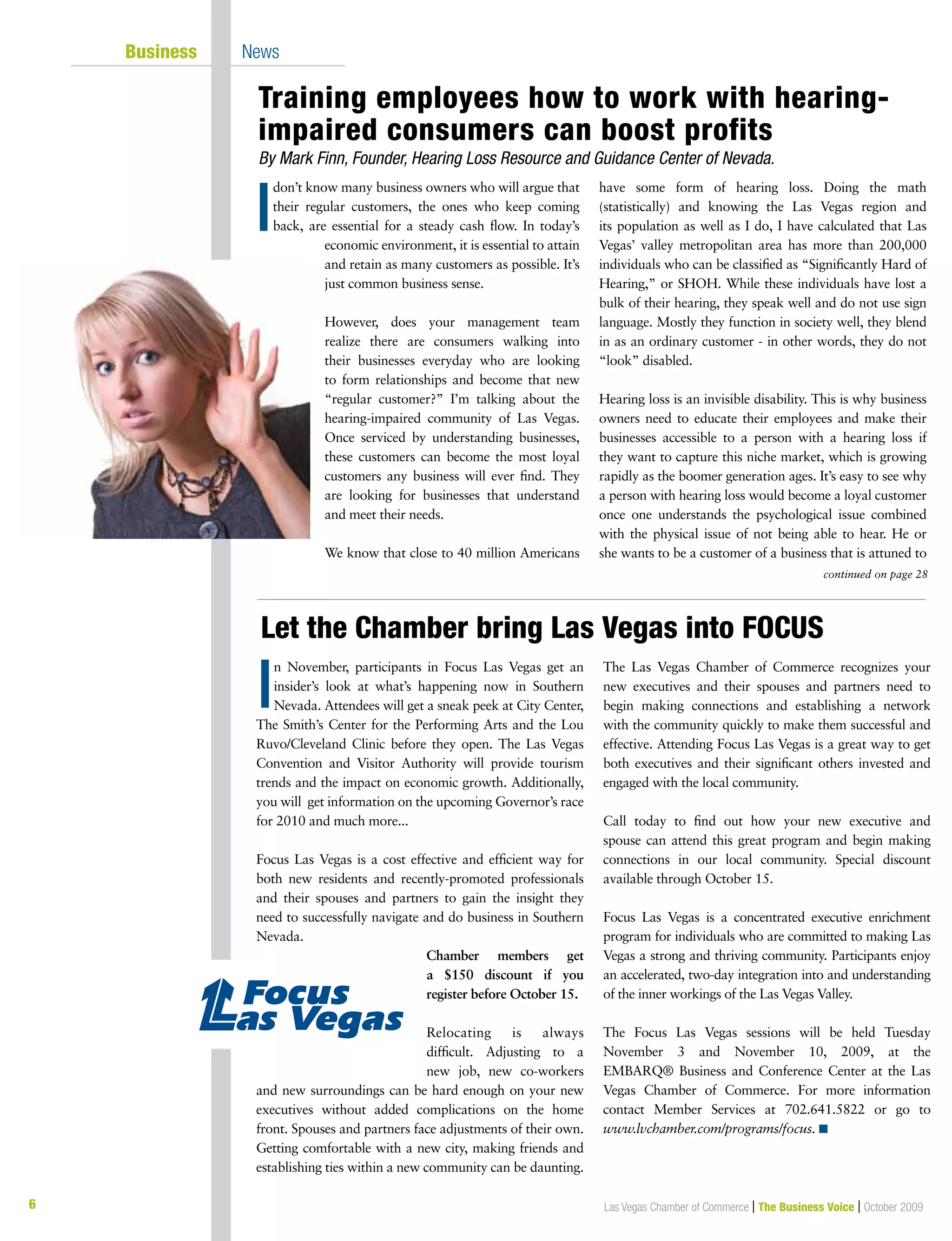 6 Las Vegas Chamber of Commerce | The Business Voice | October 2009
don’t know many business owners who will argue that
their regular customers, the ones who keep coming
back, are essential for a steady cash flow. In today’s
economic environment, it is essential to attain
and retain as many customers as possible. It’s
just common business sense.
However, does your management team
realize there are consumers walking into
their businesses everyday who are looking
to form relationships and become that new
“regular customer?” I’m talking about the
hearing-impaired community of Las Vegas.
Once serviced by understanding businesses,
these customers can become the most loyal
customers any business will ever find. They
are looking for businesses that understand
and meet their needs.
We know that close to 40 million Americans
have some form of hearing loss. Doing the math
(statistically) and knowing the Las Vegas region and
its population as well as I do, I have calculated that Las
Vegas’ valley metropolitan area has more than 200,000
individuals who can be classified as “Significantly Hard of
Hearing,” or SHOH. While these individuals have lost a
bulk of their hearing, they speak well and do not use sign
language. Mostly they function in society well, they blend
in as an ordinary customer - in other words, they do not
“look” disabled.
Hearing loss is an invisible disability. This is why business
owners need to educate their employees and make their
businesses accessible to a person with a hearing loss if
they want to capture this niche market, which is growing
rapidly as the boomer generation ages. It’s easy to see why
a person with hearing loss would become a loyal customer
once one understands the psychological issue combined
with the physical issue of not being able to hear. He or
she wants to be a customer of a business that is attuned to
n November, participants in Focus Las Vegas get an
insider’s look at what’s happening now in Southern
Nevada. Attendees will get a sneak peek at City Center,
The Smith’s Center for the Performing Arts and the Lou
Ruvo/Cleveland Clinic before they open. The Las Vegas
Convention and Visitor Authority will provide tourism
trends and the impact on economic growth. Additionally,
you will get information on the upcoming Governor’s race
for 2010 and much more...
Focus Las Vegas is a cost effective and efficient way for
both new residents and recently-promoted professionals
and their spouses and partners to gain the insight they
need to successfully navigate and do business in Southern
Nevada.
Chamber members get
a $150 discount if you
register before October 15.
Relocating is always
difficult. Adjusting to a
new job, new co-workers
and new surroundings can be hard enough on your new
executives without added complications on the home
front. Spouses and partners face adjustments of their own.
Getting comfortable with a new city, making friends and
establishing ties within a new community can be daunting.
The Las Vegas Chamber of Commerce recognizes your
new executives and their spouses and partners need to
begin making connections and establishing a network
with the community quickly to make them successful and
effective. Attending Focus Las Vegas is a great way to get
both executives and their significant others invested and
engaged with the local community.
Call today to find out how your new executive and
spouse can attend this great program and begin making
connections in our local community. Special discount
available through October 15.
Focus Las Vegas is a concentrated executive enrichment
program for individuals who are committed to making Las
Vegas a strong and thriving community. Participants enjoy
an accelerated, two-day integration into and understanding
of the inner workings of the Las Vegas Valley.
The Focus Las Vegas sessions will be held Tuesday
November 3 and November 10, 2009, at the
EMBARQ® Business and Conference Center at the Las
Vegas Chamber of Commerce. For more information
contact Member Services at 702.641.5822 or go to
www.lvchamber.com/programs/focus. n
I
Business News
continued on page 28
Training employees how to work with hearing-
impaired consumers can boost profits
By Mark Finn, Founder, Hearing Loss Resource and Guidance Center of Nevada.
I
Let the Chamber bring Las Vegas into FOCUS
 