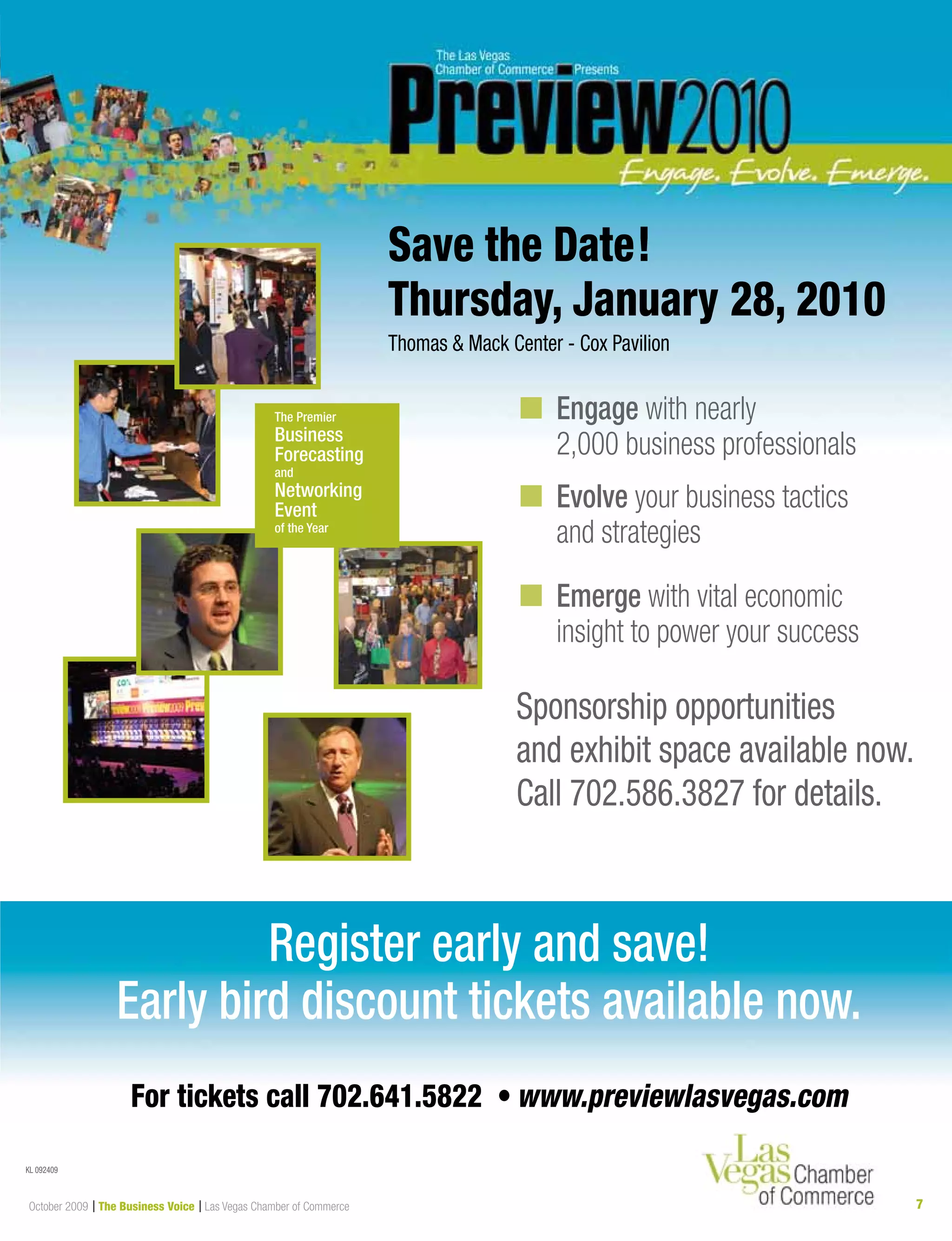 7October 2009 | The Business Voice | Las Vegas Chamber of Commerce
Sponsorship opportunities
and exhibit space available now.
Call 702.586.3827 for details.
n Engage with nearly
2,000 business professionals
n Evolve your business tactics
and strategies
n Emerge with vital economic
insight to power your success
Save the Date!
Thursday, January 28, 2010
Thomas & Mack Center - Cox Pavilion
Las Vegas Chamber of Commerce
Must be a member of the Las Vegas Chamber of Commerce to exhibit at or sponsor Preview.
Register early and save!
Early bird discount tickets available now.
For tickets call 702.641.5822 • www.previewlasvegas.com
KL 092409
 
