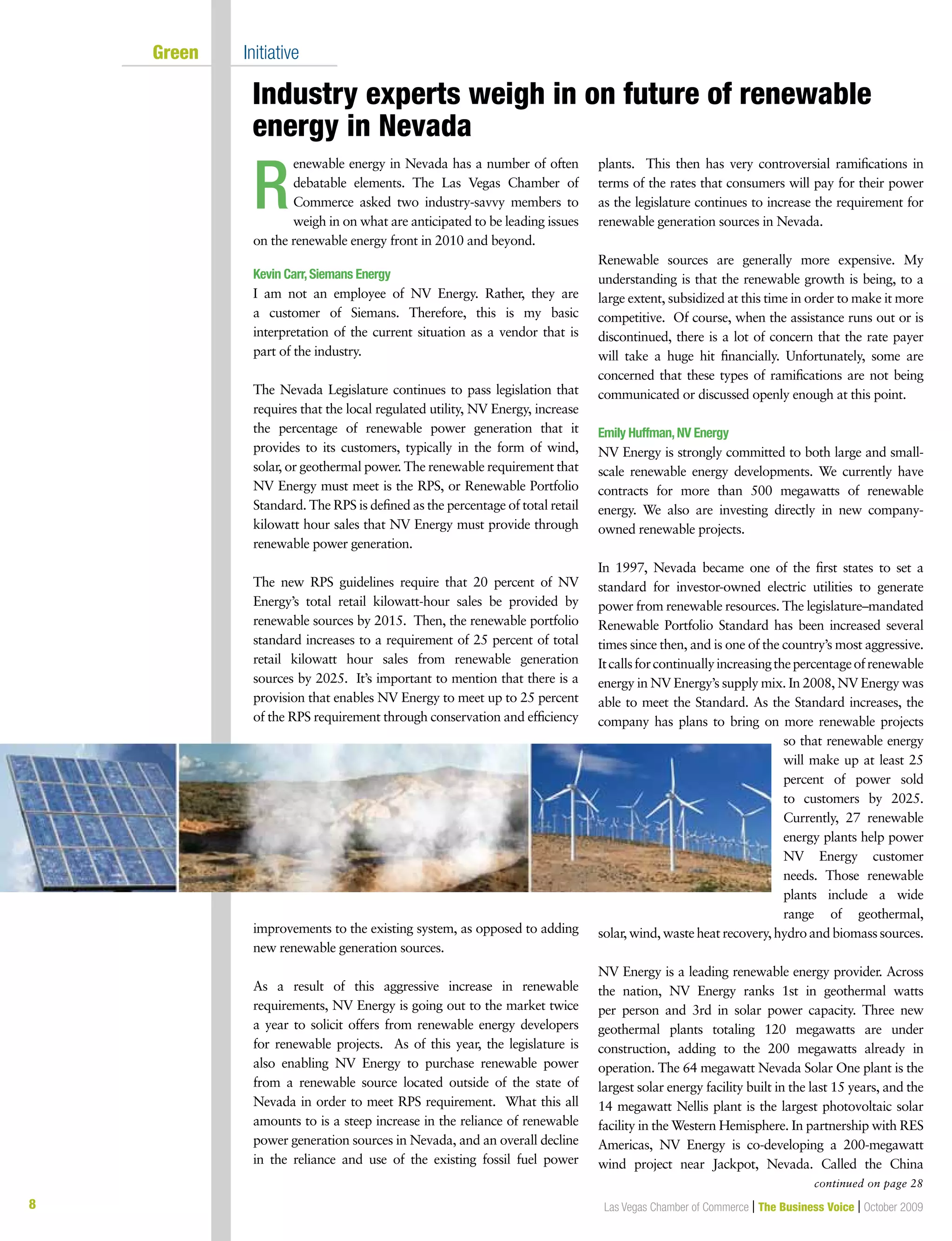 8 Las Vegas Chamber of Commerce | The Business Voice | October 2009
Green Initiative
Industry experts weigh in on future of renewable
energy in Nevada
enewable energy in Nevada has a number of often
debatable elements. The Las Vegas Chamber of
Commerce asked two industry-savvy members to
weigh in on what are anticipated to be leading issues
on the renewable energy front in 2010 and beyond.
Kevin Carr,Siemans Energy
I am not an employee of NV Energy. Rather, they are
a customer of Siemans. Therefore, this is my basic
interpretation of the current situation as a vendor that is
part of the industry.
The Nevada Legislature continues to pass legislation that
requires that the local regulated utility, NV Energy, increase
the percentage of renewable power generation that it
provides to its customers, typically in the form of wind,
solar, or geothermal power. The renewable requirement that
NV Energy must meet is the RPS, or Renewable Portfolio
Standard. The RPS is defined as the percentage of total retail
kilowatt hour sales that NV Energy must provide through
renewable power generation.
The new RPS guidelines require that 20 percent of NV
Energy’s total retail kilowatt-hour sales be provided by
renewable sources by 2015. Then, the renewable portfolio
standard increases to a requirement of 25 percent of total
retail kilowatt hour sales from renewable generation
sources by 2025. It’s important to mention that there is a
provision that enables NV Energy to meet up to 25 percent
of the RPS requirement through conservation and efficiency
improvements to the existing system, as opposed to adding
new renewable generation sources.
As a result of this aggressive increase in renewable
requirements, NV Energy is going out to the market twice
a year to solicit offers from renewable energy developers
for renewable projects. As of this year, the legislature is
also enabling NV Energy to purchase renewable power
from a renewable source located outside of the state of
Nevada in order to meet RPS requirement. What this all
amounts to is a steep increase in the reliance of renewable
power generation sources in Nevada, and an overall decline
in the reliance and use of the existing fossil fuel power
plants. This then has very controversial ramifications in
terms of the rates that consumers will pay for their power
as the legislature continues to increase the requirement for
renewable generation sources in Nevada.
Renewable sources are generally more expensive. My
understanding is that the renewable growth is being, to a
large extent, subsidized at this time in order to make it more
competitive. Of course, when the assistance runs out or is
discontinued, there is a lot of concern that the rate payer
will take a huge hit financially. Unfortunately, some are
concerned that these types of ramifications are not being
communicated or discussed openly enough at this point.
Emily Huffman,NV Energy
NV Energy is strongly committed to both large and small-
scale renewable energy developments. We currently have
contracts for more than 500 megawatts of renewable
energy. We also are investing directly in new company-
owned renewable projects.
In 1997, Nevada became one of the first states to set a
standard for investor-owned electric utilities to generate
power from renewable resources. The legislature–mandated
Renewable Portfolio Standard has been increased several
times since then, and is one of the country’s most aggressive.
Itcallsforcontinuallyincreasingthepercentageofrenewable
energy in NV Energy’s supply mix. In 2008, NV Energy was
able to meet the Standard. As the Standard increases, the
company has plans to bring on more renewable projects
so that renewable energy
will make up at least 25
percent of power sold
to customers by 2025.
Currently, 27 renewable
energy plants help power
NV Energy customer
needs. Those renewable
plants include a wide
range of geothermal,
solar, wind, waste heat recovery, hydro and biomass sources.
NV Energy is a leading renewable energy provider. Across
the nation, NV Energy ranks 1st in geothermal watts
per person and 3rd in solar power capacity. Three new
geothermal plants totaling 120 megawatts are under
construction, adding to the 200 megawatts already in
operation. The 64 megawatt Nevada Solar One plant is the
largest solar energy facility built in the last 15 years, and the
14 megawatt Nellis plant is the largest photovoltaic solar
facility in the Western Hemisphere. In partnership with RES
Americas, NV Energy is co-developing a 200-megawatt
wind project near Jackpot, Nevada. Called the China
R
continued on page 28
 