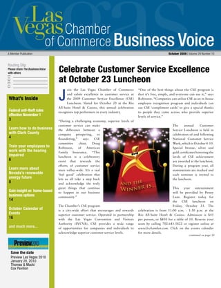 Business Voice
Routing Slip
Please share The Business Voice
with others
A Member Publication October 2009 | Volume 29 Number 10
oin the Las Vegas Chamber of Commerce
and salute excellence in customer service at
the 2009 Customer Service Excellence (CSE)
Luncheon. Slated for October 23 at the Rio
All-Suite Hotel & Casino, this annual celebration
recognizes top performers in every industry.
“During a challenging economy, superior levels of
customer service can make
the difference between a
company prospering, or
floundering,” says CSE
committee chair, Doug
Robinson, of American
Family Insurance. “This
luncheon is a celebratory
event that rewards the
efforts of customer service
stars valley-wide. It’s a real
‘feel good’ celebration that
lets us all take a step back
and acknowledge the truly
great things that continue
to happen in our business
community.”
The Chamber’s CSE program
is a city-wide effort that encourages and rewards
superior customer service. Operated in partnership
with the Las Vegas Convention and Visitors
Authority (LVCVA), CSE provides a wide range
of opportunities for companies and individuals to
acknowledge superior customer service levels.
“One of the best things about the CSE program is
that it’s free, simple, and everyone can use it,” says
Robinson. “Companies can utilize CSE as an in-house
employee recognition program and individuals can
use CSE ‘compliment cards’ to give a special thanks
to people they come across who provide superior
levels of service.”
The annual Customer
Service Luncheon is held in
celebration of and following
National Customer Service
Week, which is October 4-10.
Special bronze, silver and
gold certificates honoring the
levels of CSE achievement
are awarded at the luncheon.
During a program year, all
nominations are tracked and
each nominee is invited to
the luncheon.
This year enterainment
will be provided by Penny
Lane. Register today for
the CSE luncheon on
Friday, October 23. The
celebration is from 11:00 a.m. - 1:30 p.m. at the
Rio All-Suite Hotel & Casino. Admission is $45
per person, or $450 for a table of 10. Reserve your
seats by calling 702.641.5822 or register online at
www.lvchamber.com. Click on the events calendar
for more details.
J
Celebrate Customer Service Excellence
at October 23 Luncheon
continued on page 30
What’s Inside
Federal anti-theft rules
effective November 1
3
Learn how to do business
with Clark County
4
Train your employees to
work with the hearing
impaired
6
Learn more about
Nevada’s renewable
energy future
8
Gain insight on home-based
business options
14
October Calendar of
Events
16
and much more...
Save the date
Preview Las Vegas 2010
January 28, 2010
Thomas & Mack/
Cox Pavilion
 