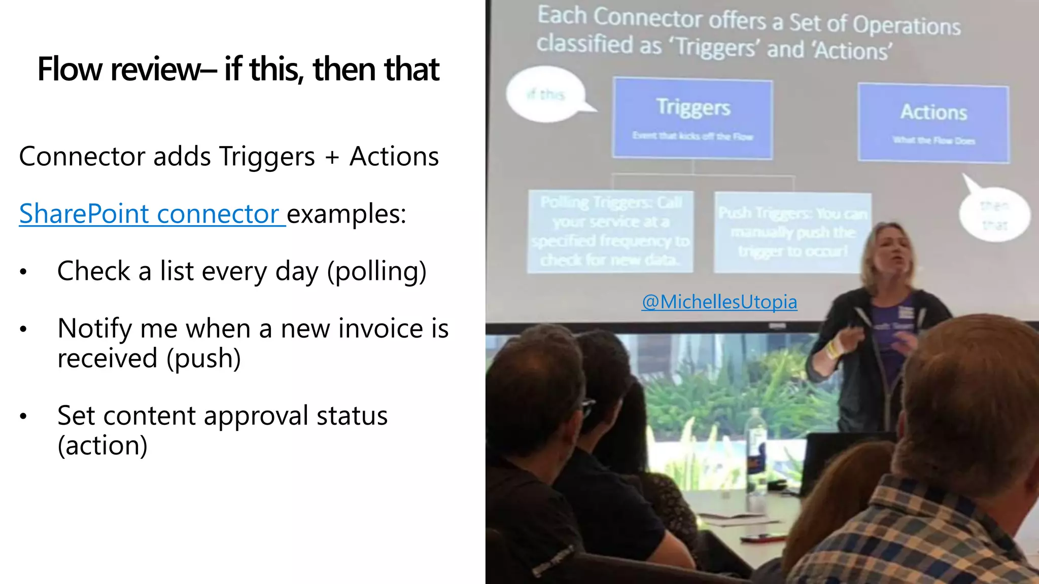 Flow review– if this, then that
Connector adds Triggers + Actions
SharePoint connector examples:
• Check a list every day (polling)
• Notify me when a new invoice is
received (push)
• Set content approval status
(action)
@MichellesUtopia
 