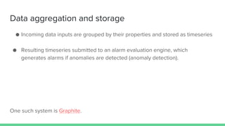 Data aggregation and storage
● Incoming data inputs are grouped by their properties and stored as timeseries
● Resulting timeseries submitted to an alarm evaluation engine, which
generates alarms if anomalies are detected (anomaly detection).
One such system is Graphite.
 