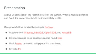 Presentation
Allows visualisation of the real time state of the system. When a fault is identified
and fixed, the correction should be immediately visible.
One powerful tool for dashboarding is Grafana:
● Integrate with Graphite, InfluxDB, OpenTSDB, and KairosDB
● Introduction and basic concepts can be found here
● Useful video on how to setup your first dashboard
● Give it a try
 